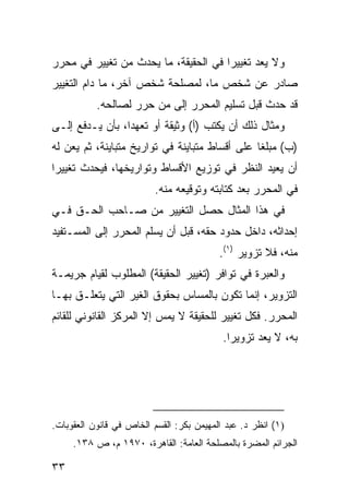 ‫ﻭﻻ ‪‬ﻌﺩ ﺘﻐﻴﻴ ‪‬ﺍ ﻓﻲ ﺍﻟﺤﻘﻴﻘﺔ، ﻤﺎ ﻴﺤﺩﺙ ﻤﻥ ﺘﻐﻴﻴﺭ ﻓﻲ ﻤﺤﺭﺭ‬
                                      ‫ﺭ‬        ‫ﻴ‬
‫ﺼﺎﺩﺭ ﻋﻥ ﺸﺨﺹ ﻤﺎ، ﻟﻤﺼﻠﺤﺔ ﺸﺨﺹ ﺁﺨﺭ، ﻤﺎ ﺩﺍﻡ ﺍﻟﺘﻐﻴﻴﺭ‬
           ‫ﻗﺩ ﺤﺩﺙ ﻗﺒل ﺘﺴﻠﻴﻡ ﺍﻟ ‪‬ﺤ ‪‬ﺭ ﺇﻟﻰ ﻤﻥ ﺤ ‪‬ﺭ ﻟﺼﺎﻟﺤﻪ.‬
                    ‫‪‬ﺭ‬          ‫ﻤ ﺭ‬
‫ﻭﻤﺜﺎل ﺫﻟﻙ ﺃﻥ ﻴﻜﺘﺏ )ﺃ( ﻭﺜﻴﻘﺔ ﺃﻭ ﺘﻌﻬ ‪‬ﺍ، ﺒﺄﻥ ﻴـﺩﻓﻊ ﺇﻟـﻰ‬
                 ‫ﺩ‬
‫)ﺏ( ﻤﺒﻠ ﹰﺎ ﻋﻠﻰ ﺃﻗﺴﺎﻁ ﻤﺘﺒﺎﻴﻨﺔ ﻓﻲ ﺘﻭﺍﺭﻴﺦ ﻤﺘﺒﺎﻴﻨﺔ، ﺜﻡ ﻴﻌﻥ ﻟﻪ‬
   ‫‪‬‬                                            ‫ﻐ‬
‫ﺃﻥ ﻴﻌﻴﺩ ﺍﻟﻨﻅﺭ ﻓﻲ ﺘﻭﺯﻴﻊ ﺍﻷﻗﺴﺎﻁ ﻭﺘﻭﺍﺭﻴﺨﻬﺎ، ﻓ ‪‬ﺤﺩﺙ ﺘﻐﻴﻴ ‪‬ﺍ‬
 ‫ﺭ‬         ‫ﻴ‬
                          ‫ﻓﻲ ﺍﻟﻤﺤﺭﺭ ﺒﻌﺩ ﻜﺘﺎﺒﺘﻪ ﻭﺘﻭﻗﻴﻌﻪ ﻤﻨﻪ.‬
‫ﻓﻲ ﻫﺫﺍ ﺍﻟﻤﺜﺎل ﺤﺼل ﺍﻟﺘﻐﻴﻴﺭ ﻤﻥ ﺼـﺎﺤﺏ ﺍﻟﺤـﻕ ﻓـﻲ‬
‫ﺇﺤﺩﺍﺜﻪ، ﺩﺍﺨل ﺤﺩﻭﺩ ﺤﻘﻪ، ﻗﺒل ﺃﻥ ‪‬ﺴﻠﻡ ﺍﻟﻤﺤﺭﺭ ﺇﻟﻰ ﺍﻟﻤﺴـﺘﻔﻴﺩ‬
                        ‫ﻴ‬
                                          ‫ﻤﻨﻪ، ﻓﻼ ﺘﺯﻭﻴﺭ )١(.‬
‫ﻭﺍﻟﻌﺒﺭﺓ ﻓﻲ ﺘﻭﺍﻓﺭ )ﺘﻐﻴﻴﺭ ﺍﻟﺤﻘﻴﻘﺔ( ﺍﻟﻤﻁﻠﻭﺏ ﻟﻘﻴﺎﻡ ﺠﺭﻴﻤـﺔ‬
‫ﺍﻟﺘﺯﻭﻴﺭ، ﺇﻨﻤﺎ ﺘﻜﻭﻥ ﺒﺎﻟﻤﺴﺎﺱ ﺒﺤﻘﻭﻕ ﺍﻟﻐﻴﺭ ﺍﻟﺘﻲ ﻴﺘﻌﻠـﻕ ﺒﻬـﺎ‬
‫ﺍﻟﻤﺤﺭﺭ. ﻓﻜل ﺘﻐﻴﻴﺭ ﻟﻠﺤﻘﻴﻘﺔ ﻻ ﻴﻤﺱ ﺇﻻ ﺍﻟﻤﺭﻜﺯ ﺍﻟﻘﺎﻨﻭﻨﻲ ﻟﻠﻘﺎﺌﻡ‬
                                           ‫ﺒﻪ، ﻻ ﻴﻌﺩ ﺘﺯﻭﻴ ‪‬ﺍ.‬
                                             ‫ﺭ‬




‫)١( ﺍﻨﻅﺭ ﺩ. ﻋﺒﺩ ﺍﻟﻤﻬﻴﻤﻥ ﺒﻜﺭ: ﺍﻟﻘﺴﻡ ﺍﻟﺨﺎﺹ ﻓﻲ ﻗﺎﻨﻭﻥ ﺍﻟﻌﻘﻭﺒﺎﺕ.‬
     ‫ﺍﻟﺠﺭﺍﺌﻡ ﺍﻟ ‪‬ﻀ ‪‬ﺓ ﺒﺎﻟﻤﺼﻠﺤﺔ ﺍﻟﻌﺎﻤﺔ: ﺍﻟﻘﺎﻫﺭﺓ، ٠٧٩١ ﻡ، ﺹ ٨٣١.‬
                                               ‫ﻤ ﺭ‬

‫٣٣‬
 