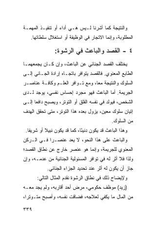 ‫ﻭﺍﻟﻨﺘﻴﺠﺔ ﻜﻤﺎ ﺃﺸﺭﻨﺎ ﻟـﻴﺱ ﻫـﻲ ﺃﺩﺍﺀ ﺃﻭ ﺘﻨﻔﻴـﺫ ﺍﻟﻤﻬﻤـﺔ‬
   ‫ﺍﻟﻤﻁﻠﻭﺒﺔ، ﻭﺇﻨﻤﺎ ﺍﻻﺘﺠﺎﺭ ﻓﻲ ﺍﻟﻭﻅﻴﻔﺔ ﺃﻭ ﺍﺴﺘﻐﻼل ﺴﻠﻁﺎﺘﻬﺎ.‬

                ‫٤ - ﺍﻟﻘﺼﺩ ﻭﺍﻟﺒﺎﻋﺙ ﻓﻲ ﺍﻟﺭﺸﻭﺓ:‬
‫ﻴﺨﺘﻠﻑ ﺍﻟﻘﺼﺩ ﺍﻟﺠﻨﺎﺌﻲ ﻋﻥ ﺍﻟﺒﺎﻋﺙ، ﻭﺇﻥ ﻜـﺎﻥ ﻴﺠﻤﻌﻬﻤـﺎ‬
‫ﺍﻟﻁﺎﺒﻊ ﺍﻟﻤﻌﻨﻭﻱ. ﻓﺎﻟﻘﺼﺩ ﻴﺘﻭﺍﻓﺭ ﺒﺎﺘﺠـﺎﻩ ﺇﺭﺍﺩﺓ ﺍﻟﺠـﺎﻨﻲ ﺇﻟـﻰ‬
‫ﺍﻟﺴﻠﻭﻙ ﻭﺍﻟﻨﺘﻴﺠﺔ ﻤ ‪‬ﺎ، ﻭﻤﻊ ﺘـﻭﺍﻓﺭ ﺍﻟﻌﻠـﻡ ﻭﻜﺎﻓـﺔ ﻋﻨﺎﺼـﺭ‬
                                  ‫ﻌ‬
‫ﺍﻟﺠﺭﻴﻤﺔ. ﺃﻤﺎ ﺍﻟﺒﺎﻋﺙ ﻓﻬﻭ ﻤﺠﺭﺩ ﺇﺤﺴﺎﺱ ﻨﻔﺴﻲ، ﻴﻭﺠﺩ ﻟـﺩﻯ‬
‫ﺍﻟﺸﺨﺹ، ﻓﻴﻭﻟﺩ ﻓﻲ ﻨﻔﺴﻪ ﺍﻟﻘﻠﻕ ﺃﻭ ﺍﻟﺘﻭﺘﺭ، ﻭﻴﺼﺒﺢ ﺩﺍﻓ ‪‬ﺎ ﺇﻟـﻰ‬
      ‫ﻌ‬
‫ﺇﺘﻴﺎﻥ ﺴﻠﻭﻙ ﻤﻌﻴﻥ، ﻴﺯﻭل ﺒﻌﺩﻩ ﻫﺫﺍ ﺍﻟﺘﻭﺘﺭ، ﻤﺘﻰ ﺘﺤﻘﻕ ﺍﻟﻬﺩﻑ‬
                                               ‫ﻤﻥ ﺍﻟﺴﻠﻭﻙ.‬
 ‫ﻭﻫﺫﺍ ﺍﻟﺒﺎﻋﺙ ﻗﺩ ﻴﻜﻭﻥ ﺩﻨﻴ ًﺎ، ﻜﻤﺎ ﻗﺩ ﻴﻜﻭﻥ ﻨﺒﻴﻼ ﺃﻭ ﺸﺭﻴ ﹰﺎ.‬
   ‫ﻔ‬        ‫ﹰ‬                  ‫ﺌ‬
‫ﻭﺍﻟﺒﺎﻋﺙ ﻋﻠﻰ ﻫﺫﺍ ﺍﻟﻨﺤﻭ، ﻻ ﻴﻌﺩ ﻋﻨﺼـ ‪‬ﺍ ﻓـﻲ ﺍﻟـﺭﻜﻥ‬
            ‫ﺭ‬
‫ﺍﻟﻤﻌﻨﻭﻱ ﻟﻠﺠﺭﻴﻤﺔ، ﻭﺇﻨﻤﺎ ﻫﻭ ﻋﻨﺼﺭ ﺨﺎﺭﺝ ﻋﻥ ﻨﻁﺎﻕ ﺍﻟﻘﺼﺩ؛‬
‫ﻭﻟﺫﺍ ﻓﻼ ﺃﺜﺭ ﻟﻪ ﻓﻲ ﺘﻭﺍﻓﺭ ﺍﻟﻤﺴﺌﻭﻟﻴﺔ ﺍﻟﺠﻨﺎﺌﻴﺔ ﻤﻥ ﻋﺩﻤـﻪ، ﻭﺇﻥ‬
            ‫ﺠﺎﺯ ﺃﻥ ﻴﻜﻭﻥ ﻟﻪ ﺃﺜﺭ ﻋﻨﺩ ﺘﺤﺩﻴﺩ ﺍﻟﺠﺯﺍﺀ ﺍﻟﺠﻨﺎﺌﻲ.‬
       ‫ﻭﻹﻴﻀﺎﺡ ﺫﻟﻙ ﻓﻲ ﻨﻁﺎﻕ ﺍﻟﺭﺸﻭﺓ ﻨﻘﺩﻡ ﺍﻟﻤﺜﺎل ﺍﻟﺘﺎﻟﻲ:‬
‫)ﺯﻴﺩ( ﻤﻭﻅﻑ ﺤﻜﻭﻤﻲ، ﻤﺭﺽ ﺃﺤﺩ ﺃﻗﺎﺭﺒﻪ، ﻭﻟﻡ ﻴﺠﺩ ﻤﻌـﻪ‬
‫ﻤﻥ ﺍﻟﻤﺎل ﻤﺎ ﻴﻜﻔﻲ ﻟﻌﻼﺠﻪ، ﻓﻀﺎﻗﺕ ﻨﻔﺴﻪ، ﻭﺃﺼﺒﺢ ﻤﺘـﻭﺘ ‪‬ﺍ،‬
  ‫ﺭ‬

‫٩٣٣‬
 