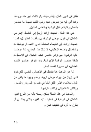 ‫ﻓﻔﻜﺭ ﻓﻲ ﺘﺩﺒﻴﺭ ﺍﻟﻤﺎل ﺒﺄﻴﺔ ﻭﺴﻴﻠﺔ، ﻭﻟﻭ ﻜﺎﻨﺕ ﻏﻴﺭ ﻤﺸـﺭﻭﻋﺔ.‬
‫ﻭﻫﻨﺎ ﺃﺘﻰ ﺇﻟﻴﻪ ﻤﻥ ﻴﻌﺭﺽ ﻋﻠﻴﻪ ﺭﺸﻭﺓ ﻟﻠﻘﻴﺎﻡ ﺒﻤﻬﻤﺔ ﻤﺎ ﺘﺘﻌﻠـﻕ‬
             ‫ﺒﺄﻋﻤﺎل ﻭﻅﻴﻔﺘﻪ. ﻓﻘﺒل ﺍﻟﺭﺸﻭﺓ ﻭﺘﻘﺎ ‪‬ﻰ ﺍﻟﻤﻘﺎﺒل.‬
                       ‫ﻀ‬
‫ﻓﻔﻲ ﻫﺫﺍ ﺍﻟﻤﺜﺎل ﺍﺘﺠﻬﺕ ﺇﺭﺍﺩﺓ )ﺯﻴﺩ( ﺇﻟﻰ ﺍﻟﻨﺸﺎﻁ ﺍﻹﺠﺭﺍﻤﻲ‬
‫ﺍﻟﻤﺘﻤﺜل ﻓﻲ ﻗﺒﻭل ﻋﺭﺽ ﺍﻟﺭﺸﻭﺓ، ﺒل ﻭﺃﺨـﺫ ﺍﻟﻤﻘﺎﺒـل، ﻜﻤـﺎ‬
‫ﺍﺘﺠﻬﺕ ﺇﺭﺍﺩﺘﻪ ﺇﻟﻰ ﺍﻟﻨﺘﻴﺠﺔ، ﺍﻟﻤﺘﻤﺜﻠﺔ ﻓـﻲ ﺍﻻﺘﺠـﺎﺭ ﺒﻭﻅﻴﻔﺘـﻪ‬
‫ﻭﺍﺴﺘﻐﻼل ﻭﻀﻌﻪ ﺍﻟﻭﻅﻴﻔﻲ؛ ﺇﺫ ﻟﻭﻻ ﻫﺫﺍ ﺍﻟﻭﻀﻊ، ﻟﻤﺎ ﻋﺭﻀﺕ‬
‫ﻋﻠﻴﻪ ﺍﻟﺭﺸﻭﺓ، ﻤﻊ ﺘﻭﺍﻓﺭ ﻋﻨﺼﺭ ﺍﻟﻌﻠﻡ، ﺍﻟﻤﺘﻤﺜل ﻓﻲ ﺍﻹﺤﺎﻁـﺔ‬
‫ﺒﻜﺎﻓﺔ ﻋﻨﺎﺼﺭ ﺍﻟﻭﺍﻗﻌﺔ ﺍﻹﺠﺭﺍﻤﻴﺔ. ﻭﺒﺫﺍ ﺘﺘﻭﺍﻓﺭ ﻋﻨﺎﺼﺭ ﺍﻟﻘﺼﺩ‬
                         ‫ﺍﻟﺠﻨﺎﺌﻲ، ﻓﻲ ﺼﻭﺭﺓ ﺍﻟﻘﺼﺩ ﺍﻟﻌﺎﻡ.‬
‫ﺃﻤﺎ ﻋﻥ ﺍﻟﺒﺎﻋﺙ ﻫﻨﺎ ﻓﻴﺘﻤﺜل ﻓﻲ ﺍﻹﺤﺴﺎﺱ ﺍﻟﻨﻔﺴﻲ ﺍﻟﺫﻱ ﺘﻭﻟﺩ‬
‫ﻟﺩﻯ )ﺯﻴﺩ( ﻤﻥ ﺠﺭﺍﺀ ﻤﺭﺽ ﻗﺭﻴﺒﻪ، ﻭﻋﺩﻡ ﻭﺠﻭﺩ ﻤﺎ ﻴﻜﻔﻲ ﻤﻥ‬
‫ﺍﻟﻤﺎل ﻟﻌﻼﺠﻪ، ﺍﻷﻤﺭ ﺍﻟﺫﻱ ﺃﻨﺸﺄ ﻓﻲ ﻨﻔﺴـﻪ ﺍﻟﺘـﻭﺘﺭ ﻭﺍﻟﻘﻠـﻕ،‬
                       ‫ﻭﺒﺎﻟﺘﺎﻟﻲ ﺍﻟﺩﻓﺎﻉ ﺇﻟﻰ ﺍﺭﺘﻜﺎﺏ ﺍﻟﺭﺸﻭﺓ.‬
‫ﻭﺍﻟﺒﺎﻋﺙ ﻓﻲ ﻫﺫﻩ ﺍﻟﺤﺎﻟﺔ ﻴﻤﻜﻥ ﻭﺼﻔﻪ ﺒﺄﻨﻪ ﻤﻥ ﺍﻟﻨﻭﻉ ﺍﻟﻨﺒﻴل‬
‫ﺍﻟﻤﺘﻤﺜل ﻓﻲ ﺍﻟﺭﻏﺒﺔ ﻓﻲ ﺘﺨﻔﻴﻑ ﺁﻻﻡ ﺍﻟﻐﻴﺭ، ﻭﺍﻟﺫﻱ ﻴﻤﻜـﻥ ﺃﻥ‬
                         ‫ﻴﻜﻭﻥ ﻟﻪ ﺃﺜﺭﻩ ﻓﻲ ﺘﺨﻔﻴﻑ ﺍﻟﺠﺯﺍﺀ.‬




‫٠٤٣‬
 