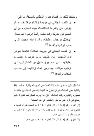 ‫ﻭﺘﻁﺒﻴ ﹰﺎ ﻟﺫﻟﻙ ﻤﻥ ﻗﻀﺎﺀ ﺩﻴﻭﺍﻥ ﺍﻟﻤﻅﺎﻟﻡ ﺒﺎﻟﻤﻤﻠﻜﺔ، ﻤﺎ ﻴﻠﻲ:‬
                                                ‫ﻘ‬
‫• ﺇﻥ ﺍﻟﻘﺼﺩ ﺍﻟﺠﻨﺎﺌﻲ ﻓﻲ ﺠﺭﻴﻤﺔ ﺍﺭﺘﺸﺎﺀ ﻤﻭﻅـﻑ ﻋـﺎﻡ‬
‫ﻴﺘﻭﺍﻓﺭ، ﻤﻥ ﻭﺍﻗﻊ ﻤﺎ ﺍﺴﺘﺨﻠﺼﺘﻪ ﻫﻴﺌﺔ ﺍﻟﺤﻜﻡ، ﻤـﻥ ﺃﻥ‬
‫ﺍﻟﻤﺘﻬﻡ ﻜﺎﻥ ﻤﺩﺭ ﹰﺎ ﻭﻗﺕ ﻁﻠﺏ ﻭﺃﺨﺫ ﺍﻟﺭﺸﻭﺓ ﺃﻨﻬﺎ ﻤﻘﺎﺒل‬
                                ‫ﻜ‬
‫ﺍﻹﺨﻼل ﺒﻭﺍﺠﺒﺎﺕ ﻭﻅﻴﻔﺘﻪ، ﻭﺃﻥ ﺇﺭﺍﺩﺘﻪ ﺍﺘﺠﻬﺕ ﺇﻟـﻰ‬
                             ‫ﻁﻠﺏ ﺍﻟﺭﺸﻭﺓ ﻭﺃﺨﺫﻫﺎ )١(.‬
‫• ﺇﻥ ﺍﻟﻘﺼﺩ ﺍﻟﺠﻨﺎﺌﻲ ﻓﻲ ﺠﺭﻴﻤﺔ ﺍﻟﻤﻜﺎﻓﺄﺓ ﺍﻟﻼﺤﻘﺔ ﻴﺘﻭﺍﻓﺭ‬
‫ﻟﺩﻯ ﺍﻟﻤﺘﻬﻤﻴ‪‬ﻥ. ﻤﻥ ﻋﻠﻤﻬﻤﺎ ﺒﻤـﺎ ﺘﻔﺭﻀـﻪ ﻋﻠﻴﻬﻤـﺎ‬
                                  ‫‪‬‬
‫ﻭﻅﻴﻔﺘﻬﻤﺎ، ﻤﻥ ﻋﺩﻡ ﺠﻭﺍﺯ ﻤﻘﺎﺒل ﻤﻥ ﺍﻟﻤﺸﺘﺭﻜﻴﻥ، ﻟﺩﻯ‬
‫ﺘﺭﻜﻴﺏ ﻫﻭﺍﺘﻑ ﻟﻬﻡ، ﻭﻤﻥ ﺍﺘﺠﺎﻩ ﺇﺭﺍﺩﺘﻬﻤﺎ ﺇﻟﻰ ﻁﻠـﺏ‬
                                   ‫ﺍﻟﻤﻜﺎﻓﺄﺓ ﻭﺃﺨﺫﻫﺎ )٢(.‬


‫ﺍﺴﺘﺩﻻل ﺴﻠﻴﻡ ﻻ ﻏﺒﺎﺭ ﻋﻠﻴﻪ، ﺇﺫﺍ ﺍﺘﺨﺫﺕ ﻤﻥ ﺘﺼﺭﻓﺎﺘﻪ ﻭﺃﻗﻭﺍﻟـﻪ ﺍﻟﺴـﺎﺒﻘﺔ‬
                                             ‫‪‬‬
‫ﻭﺍﻟﺘﺎﻟﻴﺔ ﻋﻠﻰ ﺍﻟﺤﺎﺩﺙ، ﻗﺭﺍﺌﻥ ﺘﻌﺯﺯ ﻤﺎ ﺍﻨﺘﻬﺕ ﺇﻟﻴﻪ ﻤﻥ ﺃﻨﻪ ﻜـﺎﻥ ﺤﺎﻓ ﹰـﺎ‬
  ‫ﻅ‬
‫ﻟﺸﻌﻭﺭﻩ ﻭﺍﺨﺘﻴﺎﺭﻩ ﻭﻗﺕ ﺍﻟﺤﺎﺩﺙ.. ﻓﺈﻥ ﻤﺎ ﺃﻭﺭﺩﻩ ﺍﻟﺤﻜﻡ ﻓﻴﻤﺎ ﺘﻘﺩﻡ ﻜـﺎﻑ‬
‫ٍ‬
                ‫ﻭﺴﺎﺌﻎ ﻓﻲ ﺍﻟﺭﺩ ﻋﻠﻰ ﻤﺎ ﻴﺜﻴﺭﻩ ﺍﻟﻁﺎﻋﻥ ﻓﻲ ﻫﺫﺍ ﺍﻟﺼﺩﺩ".‬
‫)١( ﺍﻟﻘﺭﺍﺭ ﺭﻗﻡ )ﻫـ/ ١/ ٤٦( ﻟﻌﺎﻡ ٠٠٤١ ﻫـ، ﺍﻟﻤﺠﻤﻭﻋـﺔ، ﺍﻟﺠـﺯﺀ‬
‫ﺍﻟﺜﺎﻨﻲ، ﺹ ٨٦، ﻭﺍﻟﻘﺭﺍﺭ ﺭﻗـﻡ )ﻫــ/ ١/ ٦٨( ﻟﻌـﺎﻡ ٠٠٤١ ﻫــ،‬
                                      ‫ﺍﻟﻤﺠﻤﻭﻋﺔ، ﺠـ ٢، ﺹ ١٨.‬
           ‫)٢( ﺍﻟﻘﺭﺍﺭ ﺭﻗﻡ )ﻫـ/ ١/ ٧٣( ﻟﻌﺎﻡ ٠٠٤١ ﻫـ، ﺹ ٨٣.‬

‫٢٤٣‬
 