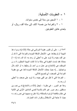 ‫١ - ﺍﻟﻌﻘﻭﺒﺎﺕ ﺍﻷﺼﻠﻴﺔ:‬
                 ‫١ - ١ ﺍﻟﺴﺠﻥ ﻤﻥ ﺴﻨﺔ ﺇﻟﻰ ﺨﻤﺱ ﺴﻨﻭﺍﺕ.‬
‫١ - ٢ ﻭﺍﻟﻐﺭﺍﻤﺔ ﻤﻥ ﺨﻤﺴﺔ ﺁﻻﻑ ﺇﻟﻰ ﻤﺎﺌﺔ ﺃﻟﻑ ﺭﻴﺎل، ﺃﻭ‬
                                         ‫ﺒﺈﺤ ‪‬ﻯ ﻫﺎﺘﻴﻥ ﺍﻟﻌﻘﻭﺒﺘﻴﻥ.‬
                                                           ‫ﺩ‬




‫٣٥٩١ﻡ - ﻋﻠﻰ ﺃﻥ ﺘﻜﻭﻥ ﻋﻘﻭﺒﺔ ﺍﻟﻤﺭﺘﺸﻲ ﻓﻲ ﺤﺎﻟﺔ )ﺍﻷﺩﺍﺀ(؛ ﻭﺴﻭﺍﺀ ﻨﻔﺫ‬
‫ﺍﻟﻤﻬﻤﺔ ﺃﻡ ﻟﻡ ﻴﻨﻔﺫﻫﺎ، ﻫﻲ: ﺍﻷﺸﻐﺎل ﺍﻟﺸﺎﻗﺔ ﺍﻟﻤﺅ ‪‬ﺩﺓ ﻭﺍﻟﻐﺭﺍﻤﺔ ﺍﻟﺘﻲ ﻻ ﺘﻘـل‬
                       ‫ﺒ‬
‫ﻋﻥ ﺃﻟﻑ ﺠﻨﻴﻪ ﻭﻻ ﺘﺯﻴﺩ ﻋﻠﻰ ﻤﺎ ُﻋ ِﻲ ﺃﻭ ‪‬ﻋﺩ ﺒﻪ، ﺃﻤﺎ ﺍﻟﻤـﺎﺩﺓ )٤٠١(‬
                        ‫ﻭ‬     ‫ﺃ ﻁ‬
‫ﻤﻌﺩﻟﺔ، ﻓﻘﺩ ﺸﺩﺩﺕ ﺍﻟﻌﻘﻭﺒﺔ ﻓﻲ ﺤﺎﻟﺔ ﻤﺎ ﺇﺫﺍ ﻜﺎﻨﺕ ﺍﻟﻤﻬﻤﺔ ﺍﻟﻤﻁﻠﻭﺒـﺔ ﻤـﻥ‬
‫ﺍﻟﻤﻭﻅﻑ ﻫﻲ )ﺍﻻﻤﺘﻨﺎﻉ ﻋﻥ ﻋﻤل ﻤـﻥ ﺃﻋﻤـﺎل ﻭﻅﻴﻔﺘـﻪ ﺃﻭ ﺍﻹﺨـﻼل‬
‫ﺒﻭﺍﺠﺒﺎﺘﻬﺎ....(؛ ﺤﻴﺙ ﺠﻌﻠﺕ ﺍﻷﺸﻐﺎل ﺍﻟﺸﺎﻗﺔ ﺍﻟﻤﺅﺒﺩﺓ ﻜﻤﺎ ﻫﻲ ﻤﻊ ﻋﻘﻭﺒﺔ‬
                             ‫ﺍﻟﻐﺭﺍﻤﺔ ﺇﻟﻰ ﺍﻟﻀﻌﻑ، ﺃﻱ ﻟﺘﺼﺒﺢ ﻜﺎﻵﺘﻲ:‬
‫ـ ﺍﻟﻐﺭﺍﻤﺔ ﺍﻟﺘﻲ ﻻ ﺘﻘل ﻋﻥ ﺃﻟﻔﻲ ﺠﻨﻴﻪ، ﻭﻻ ﺘﺯﻴﺩ ﻋﻠﻰ ﻀﻌﻑ ﻤﺎ ُﻋ ِﻲ‬
 ‫ﺃ ﻁ‬
                                                         ‫ﺃﻭ ‪‬ﻋﺩ ﺒﻪ.‬
                                                               ‫ﻭ‬
‫ﻭﻫﺫﺍ ﻫﻭ ﺍﻟﻤﺒﺭﺭ - ﻓﻲ ﻨﻅﺭﻨﺎ - ﻟﺠﻌل )ﺍﻷﺩﺍﺀ ﻭﺍﻻﻤﺘﻨﺎﻉ( ﻓـﻲ ﻨﺼـﻴﻥ‬
‫ﻤﺴﺘﻘﻠﻴﻥ. ﻭﻫﻭ ﻤﺒﺭﺭ ﻏﻴﺭ ﻗﺎﺌﻡ ﺒﺎﻟﻨﺴﺒﺔ ﻟﻨﺼﻲ ﺍﻟﻤﺎﺩﺘﻴﻥ ﺍﻷﻭﻟﻰ ﻓﻲ ﺍﻟﺜﺎﻨﻴﺔ‬
‫ﻓﻲ ﻨﻅﺎﻡ ﻤﻜﺎﻓﺤﺔ ﺍﻟﺭﺸﻭﺓ ﺒﺎﻟﻤﻤﻠﻜﺔ؛ ﻭﻟﺫﺍ ﻨﻘﺘﺭﺡ ﺩﻤﺠﻬﻤﺎ ﻓﻲ ﻨﺹ ﻭﺍﺤـﺩ؛‬
                  ‫ﺤﻴﺙ ﻻ ﺤﺎﺠﺔ ﺇﻟﻰ ﺍﻻﺴﺘﻘﻼل ﻭﺘﻜﺭﺍﺭ ﺫﺍﺕ ﺍﻟﻌﺒﺎﺭﺍﺕ.‬

‫٦٤٣‬
 