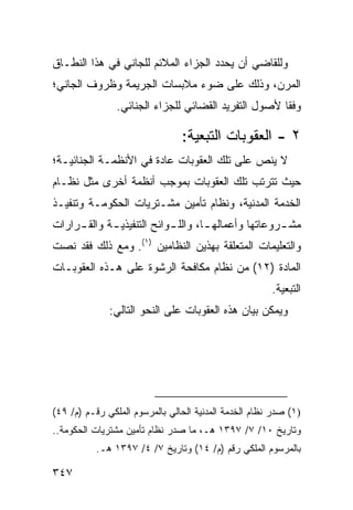 ‫ﻭﻟﻠﻘﺎﻀﻲ ﺃﻥ ﻴﺤﺩﺩ ﺍﻟﺠﺯﺍﺀ ﺍﻟﻤﻼﺌﻡ ﻟﻠﺠﺎﻨﻲ ﻓﻲ ﻫﺫﺍ ﺍﻟﻨﻁـﺎﻕ‬
‫ﺍﻟﻤﺭﻥ، ﻭﺫﻟﻙ ﻋﻠﻰ ﻀﻭﺀ ﻤﻼﺒﺴﺎﺕ ﺍﻟﺠﺭﻴﻤﺔ ﻭﻅﺭﻭﻑ ﺍﻟﺠﺎﻨﻲ؛‬
                ‫ﻭﻓ ﹰﺎ ﻷﺼﻭل ﺍﻟﺘﻔﺭﻴﺩ ﺍﻟﻘﻀﺎﺌﻲ ﻟﻠﺠﺯﺍﺀ ﺍﻟﺠﻨﺎﺌﻲ.‬
                                                      ‫ﻘ‬

                                ‫٢ - ﺍﻟﻌﻘﻭﺒﺎﺕ ﺍﻟﺘﺒﻌﻴﺔ:‬
‫ﻻ ﻴﻨﺹ ﻋﻠﻰ ﺘﻠﻙ ﺍﻟﻌﻘﻭﺒﺎﺕ ﻋﺎﺩﺓ ﻓﻲ ﺍﻷﻨﻅﻤـﺔ ﺍﻟﺠﻨﺎﺌﻴـﺔ؛‬
‫ﺤﻴﺙ ﺘﺘﺭﺘﺏ ﺘﻠﻙ ﺍﻟﻌﻘﻭﺒﺎﺕ ﺒﻤﻭﺠﺏ ﺃﻨﻅﻤﺔ ﺃﺨ ‪‬ﻯ ﻤﺜل ﻨﻅـﺎﻡ‬
           ‫ﺭ‬
‫ﺍﻟﺨﺩﻤﺔ ﺍﻟﻤﺩﻨﻴﺔ، ﻭﻨﻅﺎﻡ ﺘﺄﻤﻴﻥ ﻤﺸـﺘﺭﻴﺎﺕ ﺍﻟﺤﻜﻭﻤـﺔ ﻭﺘﻨﻔﻴـﺫ‬
‫ﻤﺸ ـﺭﻭﻋﺎﺘﻬﺎ ﻭﺃﻋﻤﺎﻟﻬ ـﺎ، ﻭﺍﻟﻠ ـﻭﺍﺌﺢ ﺍﻟﺘﻨﻔﻴﺫﻴ ـﺔ ﻭﺍﻟﻘ ـﺭﺍﺭﺍﺕ‬
     ‫ـ‬       ‫ـ‬              ‫ـ‬        ‫ـ‬                ‫ـ‬
‫ﻭﺍﻟﺘﻌﻠﻴﻤﺎﺕ ﺍﻟﻤﺘﻌﻠﻘﺔ ﺒﻬﺫﻴﻥ ﺍﻟﻨﻅﺎﻤﻴﻥ )١(. ﻭﻤﻊ ﺫﻟﻙ ﻓﻘﺩ ﻨﺼﺕ‬
‫ﺍﻟﻤﺎﺩﺓ )٢١( ﻤﻥ ﻨﻅﺎﻡ ﻤﻜﺎﻓﺤﺔ ﺍﻟﺭﺸﻭﺓ ﻋﻠﻰ ﻫـﺫﻩ ﺍﻟﻌﻘﻭﺒـﺎﺕ‬
                                                       ‫ﺍﻟﺘﺒﻌﻴﺔ.‬
              ‫ﻭﻴﻤﻜﻥ ﺒﻴﺎﻥ ﻫﺫﻩ ﺍﻟﻌﻘﻭﺒﺎﺕ ﻋﻠﻰ ﺍﻟﻨﺤﻭ ﺍﻟﺘﺎﻟﻲ:‬




‫)١( ﺼﺩﺭ ﻨﻅﺎﻡ ﺍﻟﺨﺩﻤﺔ ﺍﻟﻤﺩﻨﻴﺔ ﺍﻟﺤﺎﻟﻲ ﺒﺎﻟﻤﺭﺴﻭﻡ ﺍﻟﻤﻠﻜﻲ ﺭﻗـﻡ )ﻡ/ ٩٤(‬
‫ﻭﺘﺎﺭﻴﺦ ٠١/ ٧/ ٧٩٣١ ﻫـ، ﻤﺎ ﺼﺩﺭ ﻨﻅﺎﻡ ﺘﺄﻤﻴﻥ ﻤﺸﺘﺭﻴﺎﺕ ﺍﻟﺤﻜﻭﻤﺔ..‬
           ‫ﺒﺎﻟﻤﺭﺴﻭﻡ ﺍﻟﻤﻠﻜﻲ ﺭﻗﻡ )ﻡ/ ٤١( ﻭﺘﺎﺭﻴﺦ ٧/ ٤/ ٧٩٣١ ﻫـ.‬

‫٧٤٣‬
 