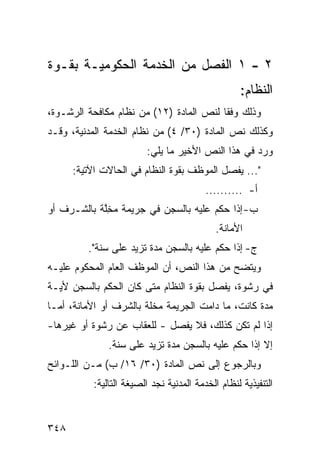 ‫٢ - ١ ﺍﻟﻔﺼل ﻤﻥ ﺍﻟﺨﺩ‪‬ﻤﺔ ﺍﻟﺤﻜﻭﻤﻴـﺔ ﺒﻘـﻭﺓ‬
                                                  ‫ﺍﻟﻨﻅﺎﻡ:‬
‫ﻭﺫﻟﻙ ﻭﻓ ﹰﺎ ﻟﻨﺹ ﺍﻟﻤﺎﺩﺓ )٢١( ﻤﻥ ﻨﻅﺎﻡ ﻤﻜﺎﻓﺤﺔ ﺍﻟﺭﺸـﻭﺓ،‬
                                         ‫ﻘ‬
‫ﻭﻜﺫﻟﻙ ﻨﺹ ﺍﻟﻤﺎﺩﺓ )٠٣/ ٤( ﻤﻥ ﻨﻅﺎﻡ ﺍﻟﺨﺩﻤﺔ ﺍﻟﻤﺩﻨﻴﺔ، ﻭﻗـﺩ‬
                        ‫ﻭﺭﺩ ﻓﻲ ﻫﺫﺍ ﺍﻟﻨﺹ ﺍﻷﺨﻴﺭ ﻤﺎ ﻴﻠﻲ:‬
      ‫"... ﻴﻔﺼل ﺍﻟﻤﻭﻅﻑ ﺒﻘﻭﺓ ﺍﻟﻨﻅﺎﻡ ﻓﻲ ﺍﻟﺤﺎﻻﺕ ﺍﻵﺘﻴﺔ:‬
                                         ‫ﺃ- ..........‬
‫ﺏ- ﺇﺫﺍ ‪‬ﻜﻡ ﻋﻠﻴﻪ ﺒﺎﻟﺴﺠﻥ ﻓﻲ ﺠﺭﻴﻤﺔ ﻤﺨﱠﺔ ﺒﺎﻟﺸـﺭﻑ ﺃﻭ‬
            ‫‪ِ ‬ﻠ‬                       ‫ﺤ‬
                                            ‫ﺍﻷﻤﺎﻨﺔ.‬
         ‫ﺝ- ﺇﺫﺍ ‪‬ﻜﻡ ﻋﻠﻴﻪ ﺒﺎﻟﺴﺠﻥ ﻤﺩﺓ ﺘﺯﻴﺩ ﻋﻠﻰ ﺴﻨﺔ".‬
                                          ‫ﺤ‬
‫ﻭﻴﺘﻀﺢ ﻤﻥ ﻫﺫﺍ ﺍﻟﻨﺹ، ﺃﻥ ﺍﻟﻤﻭﻅﻑ ﺍﻟﻌﺎﻡ ﺍﻟﻤﺤﻜﻭﻡ ﻋﻠﻴـﻪ‬
‫ﻓﻲ ﺭﺸﻭﺓ، ﻴﻔﺼل ﺒﻘﻭﺓ ﺍﻟﻨﻅﺎﻡ ﻤﺘﻰ ﻜﺎﻥ ﺍﻟﺤﻜﻡ ﺒﺎﻟﺴﺠﻥ ﻷﻴـﺔ‬
‫ﻤﺩﺓ ﻜﺎﻨﺕ، ﻤﺎ ﺩﺍﻤﺕ ﺍﻟﺠﺭﻴﻤﺔ ﻤﺨﻠﺔ ﺒﺎﻟﺸﺭﻑ ﺃﻭ ﺍﻷﻤﺎﻨﺔ، ﺃﻤـﺎ‬
‫ﺇﺫﺍ ﻟﻡ ﺘﻜﻥ ﻜﺫﻟﻙ، ﻓﻼ ﻴﻔﺼل - ﻟﻠﻌﻘﺎﺏ ﻋﻥ ﺭﺸﻭﺓ ﺃﻭ ﻏﻴﺭﻫﺎ-‬
              ‫ﺇﻻ ﺇﺫﺍ ‪‬ﻜﻡ ﻋﻠﻴﻪ ﺒﺎﻟﺴﺠﻥ ﻤﺩﺓ ﺘﺯﻴﺩ ﻋﻠﻰ ﺴﻨﺔ.‬
                                              ‫ﺤ‬
‫ﻭﺒﺎﻟﺭﺠﻭﻉ ﺇﻟﻰ ﻨﺹ ﺍﻟﻤﺎﺩﺓ )٠٣/ ٦١/ ﺏ( ﻤـﻥ ﺍﻟﻠـﻭﺍﺌﺢ‬
          ‫ﺍﻟﺘﻨﻔﻴﺫﻴﺔ ﻟﻨﻅﺎﻡ ﺍﻟﺨﺩﻤﺔ ﺍﻟﻤﺩﻨﻴﺔ ﻨﺠﺩ ﺍﻟﺼﻴﻐﺔ ﺍﻟﺘﺎﻟﻴﺔ:‬


‫٨٤٣‬
 