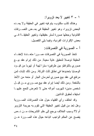 ‫١ - ٣ ﺘﻐﻴﻴﺭ ﻻ ‪‬ﻌﺩ ﺘﺯﻭﻴ ‪‬ﺍ:‬
                           ‫ﺭ‬        ‫ﻴ‬
‫ﻭﻫﻨﺎﻙ ﻜﺫﺏ ﻤﻜﺘﻭﺏ، ﻴﺘﻡ ﻓﻴﻪ ﺘﻐﻴﻴﺭ ﻓﻲ ﺍﻟﺤﻘﻴﻘﺔ ﻭﻻ ﻴﻌـ ‪‬ﻩ‬
 ‫ﺩ‬
‫ﺍﻟﺒﻌﺽ ﺘﺯﻭﻴ ‪‬ﺍ، ﻭﻫﻭ ﺘﻐﻴﻴﺭ ﺍﻟﺤﻘﻴﻘﺔ ﻓﻲ ﺒﻌـﺽ ﺍﻟﺘﺼـﺭﻓﺎﺕ‬
                                      ‫ﺭ‬
‫ﺍﻟﻘﺎﻨﻭﻨﻴﺔ ﻭﺠﻌﻠﻬﺎ ﺼﻭﺭﺓ ﻟﺴﺘﺭ ﺤﻘﻴﻘﺘﻬﺎ، ﻭﺘﻐﻴﻴﺭ ﺍﻟﺤﻘﻴﻘـﺔ ﻓـﻲ‬
              ‫ﺒﻌﺽ ﺍﻹﻗﺭﺍﺭﺍﺕ ﺍﻟﻔﺭﺩﻴﺔ، ﻭﻓﻴﻤﺎ ﻴﻠﻲ ﺍﻟﺘﻔﺼﻴل:‬

                         ‫ﺃ - ﺍﻟﺼﻭﺭ ‪‬ﺔ ﻓﻲ ﺍﻟﺘﺼﺭﻓﺎﺕ:‬
                                       ‫ﻴ‬
‫ﺘﺘﺨﺫ ﺍﻟﺼﻭﺭﻴﺔ ﻓﻲ ﺍﻟﺘﺼﺭﻓﺎﺕ ﺼـﻭ ‪‬ﺍ ﻤﺘﻌـﺩﺩﺓ ﻹﺨﻔـﺎﺀ‬
                ‫ﺭ‬
‫ﺍﻟﺤﻘﻴﻘﺔ ﺘﻭﺼﻼ ﻟﺘﺤﻘﻴﻕ ﻏﺎﻴﺔ ﻤﻌﻴﻨﺔ. ﻤﻥ ﺫﻟﻙ ﺇﺒﺭﺍﻡ ﻋﻘﺩ ﺒﻴـﻊ‬
                                         ‫ﹰ‬
‫ﺼﻭﺭﻱ ﺒﺎﻟﺘﻭﺍﻁﺅ ﺒﻴﻥ ﻁﺭﻓﻴﻥ؛ ﺴﺘ ‪‬ﺍ ﻟﻬﺒﺔ ﺃﻭ ﺘﻬﺭ ‪‬ﺎ ﻤﻥ ﻗﻴـﻭﺩ‬
          ‫ﺒ‬              ‫ﺭ‬
‫ﺍﻟﻭﺼﺎﻴﺎ ﺒﺘﺤﺩﻴﺩﻫﺎ ﻓﻲ ﻨﻁﺎﻕ ﺜﻠﺙ ﺍﻟﺘﺭﻜﺔ. ﻭﻤﻥ ﺫﻟﻙ ﺇﺜﺒﺎﺕ ﺜﻤﻥ‬
‫ﻤﺭﺘﻔﻊ ﻓﻲ ﻋﻘﺩ ﺒﻴﻊ ﺼﻭﺭﻱ ﻟﺤﺭﻤﺎﻥ ﺍﻟﺠﺎﺭ ﺃﻭ ﻤﻨﻌﻪ ﻤﻥ ﺍﻷﺨﺫ‬
‫ﺒﺎﻟﺸﻔﻌﺔ. ﻭﻤﻥ ﺫﻟﻙ ﺃﻴ ‪‬ﺎ ﺇﺒﺭﺍﻡ ﻋﻘﺩ ﺒﻴﻊ ﺼـﻭﺭﻱ ﻤـﻥ ﻗ ‪‬ـل‬
  ‫ِﺒ‬                           ‫ﻀ‬
‫ﺸﺨﺹ ﻤﺩﻴﻥ؛ ﻟﺘﻬﺭﻴﺏ ﺃﻤﻭﺍﻟﻪ ﺤﺘﻰ ﻻ ﺘﺘﻌﺭﺽ ﻟﻠﺤﺞ ﻋﻠﻴﻬـﺎ‬
                                  ‫ﺍﺴﺘﻴﻔﺎﺀ ﻟﺤﻘﻭﻕ ﺍﻟﺩﺍﺌﻨﻴﻥ.‬
‫ﻭﻗﺩ ﺍﺨﺘﻠﻑ ﺭﺃﻱ ﺍﻟﻔﻘﻬﺎﺀ ﺤﻭل ﻫﺫﻩ ﺍﻟﺘﺼﺭﻓﺎﺕ ﺍﻟﺼـﻭﺭﻴﺔ‬
‫ﻭﻫل ﺘﻌﺩ ﻤﻥ ﻗﺒﻴل ﺘﻐﻴﻴﺭ ﺍﻟﺤﻘﻴﻘﺔ ﺍﻟﺘﻲ ﺘﻘﻭﻡ ﺒﻪ ﺠﺭﻴﻤﺔ ﺍﻟﺘﺯﻭﻴﺭ‬
‫ﺃﻡ ﻻ؟ ﻭﺴﺒﺏ ﺍﻟﺨﻼﻑ ﻴﺭﺠﻊ ﺇﻟﻰ ﺨﻠﻭ ﺍﻟﺘﺸﺭﻴﻌﺎﺕ ﻤـﻥ ﻨـﺹ‬
‫ﻴﻔﺼﺢ ﻋﻥ ﺍﻟﺤﻜﻡ ﺍﻟﻭﺍﺠﺏ ﺍﺘﺒﺎﻋﻪ ِﻴﺎل ﻫﺫﻩ ﺍﻟﺼـﻭﺭﺓ ﻋـﻥ‬
                   ‫ﺤ‬

‫٤٣‬
 