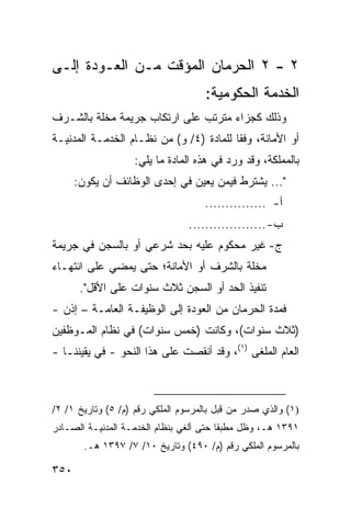 ‫٢ - ٢ ﺍﻟﺤﺭﻤﺎﻥ ﺍﻟﻤﺅ ﹼﺕ ﻤـﻥ ﺍﻟﻌـﻭﺩﺓ ﺇﻟـﻰ‬
                  ‫ﻗ‬
                                     ‫ﺍﻟﺨﺩﻤﺔ ﺍﻟﺤﻜﻭﻤﻴﺔ:‬
‫ﻭﺫﻟﻙ ﻜﺠﺯﺍﺀ ﻤﺘﺭﺘﺏ ﻋﻠﻰ ﺍﺭﺘﻜﺎﺏ ﺠﺭﻴﻤﺔ ﻤﺨﻠﺔ ﺒﺎﻟﺸـﺭﻑ‬
‫ﺃﻭ ﺍﻷﻤﺎﻨﺔ، ﻭﻓ ﹰﺎ ﻟﻠﻤﺎﺩﺓ )٤/ ﻭ( ﻤﻥ ﻨﻅـﺎﻡ ﺍﻟﺨﺩﻤـﺔ ﺍﻟﻤﺩﻨﻴـﺔ‬
                                         ‫ﻘ‬
                   ‫ﺒﺎﻟﻤﻤﻠﻜﺔ، ﻭﻗﺩ ﻭﺭﺩ ﻓﻲ ﻫﺫﻩ ﺍﻟﻤﺎﺩﺓ ﻤﺎ ﻴﻠﻲ:‬
      ‫"... ﻴﺸﺘﺭﻁ ﻓﻴﻤﻥ ﻴﻌﻴﻥ ﻓﻲ ﺇﺤﺩﻯ ﺍﻟﻭﻅﺎﺌﻑ ﺃﻥ ﻴﻜﻭﻥ:‬
                                     ‫ﺃ- ...............‬
                                 ‫ﺏ- ...................‬
‫ﺝ- ﻏﻴﺭ ﻤﺤﻜﻭﻡ ﻋﻠﻴﻪ ﺒﺤﺩ ﺸﺭﻋﻲ ﺃﻭ ﺒﺎﻟﺴﺠﻥ ﻓﻲ ﺠﺭﻴﻤﺔ‬
‫ﻤﺨﻠﺔ ﺒﺎﻟﺸﺭﻑ ﺃﻭ ﺍﻷﻤﺎﻨﺔ؛ ﺤﺘﻰ ﻴﻤﻀﻲ ﻋﻠﻰ ﺍﻨﺘﻬـﺎﺀ‬
       ‫ﺘﻨﻔﻴﺫ ﺍﻟﺤﺩ ﺃﻭ ﺍﻟﺴﺠﻥ ﺜﻼﺙ ﺴﻨﻭﺍﺕ ﻋﻠﻰ ﺍﻷﻗل".‬
‫ﻓﻤﺩﺓ ﺍﻟﺤﺭﻤﺎﻥ ﻤﻥ ﺍﻟﻌﻭﺩﺓ ﺇﻟﻰ ﺍﻟﻭﻅﻴﻔـﺔ ﺍﻟﻌﺎﻤـﺔ – ﺇﺫﻥ -‬
‫)ﺜﻼﺙ ﺴﻨﻭﺍﺕ(، ﻭﻜﺎﻨﺕ )ﺨﻤﺱ ﺴﻨﻭﺍﺕ( ﻓﻲ ﻨﻅﺎﻡ ﺍﻟﻤـﻭﻅﻔﻴﻥ‬
‫ﺍﻟﻌﺎﻡ ﺍﻟﻤﻠ ﹶﻰ )١(، ﻭﻗﺩ ﺃﻨﻘﺼﺕ ﻋﻠﻰ ﻫﺫﺍ ﺍﻟﻨﺤﻭ - ﻓﻲ ﻴﻘﻴﻨﻨـﺎ -‬
                                             ‫ﻐ‬



‫)١( ﻭﺍﻟﺫﻱ ﺼﺩﺭ ﻤﻥ ﻗﺒل ﺒﺎﻟﻤﺭﺴﻭﻡ ﺍﻟﻤﻠﻜﻲ ﺭﻗﻡ )ﻡ/ ٥( ﻭﺘﺎﺭﻴﺦ ١/ ٢/‬
‫١٩٣١ ﻫـ، ﻭﻅل ﻤﻁﺒ ﹰﺎ ﺤﺘﻰ ﺃﻟﻐﻲ ﺒﻨﻅﺎﻡ ﺍﻟﺨﺩﻤـﺔ ﺍﻟﻤﺩﻨﻴـﺔ ﺍﻟﺼـﺎﺩﺭ‬
                                         ‫ﻘ‬
        ‫ﺒﺎﻟﻤﺭﺴﻭﻡ ﺍﻟﻤﻠﻜﻲ ﺭﻗﻡ )ﻡ/ ٠٩٤( ﻭﺘﺎﺭﻴﺦ ٠١/ ٧/ ٧٩٣١ ﻫـ.‬

‫٠٥٣‬
 