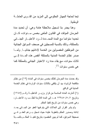 ‫ﺘﺒ ‪‬ﺎ ﻟﺤﺎﺠﺔ ﺍﻟﺠﻬﺎﺯ ﺍﻟﺤﻜﻭﻤﻲ ﺇﻟﻰ ﺍﻟﻤﺯﻴﺩ ﻤﻥ ﺍﻟﻘـ ‪‬ﻯ ﺍﻟﻌﺎﻤﻠـﺔ‬
          ‫ﻭ‬                                          ‫ﻌ‬
                                                        ‫ﺍﻟﻭﻁﻨﻴﺔ.‬
‫ﻭﻫﻨﺎ ﻴﺠﺩﺭ ﺒﻨﺎ ﺘﺴﺠﻴل ﻤﻼﺤﻅﺔ ﻫﺎﻤﺔ ﻭﻫﻲ: ﺃﻥ ﺘﺤﺩﻴﺩ ﻤﺩﺓ‬
‫ﺍﻟﺤﺭﻤﺎﻥ ﺍﻟﻤﺅﻗﺕ ﻓﻲ ﺍﻟﻘﺎﻨﻭﻥ ﺍﻟﻤﻠ ﹶﻰ ﺒﺨﻤﺱ ﺴـﻨﻭﺍﺕ، ﻜـﺎﻥ‬
                   ‫ﻐ‬
‫ﺘﺤﺩﻴ ‪‬ﺍ ﻤﺘﻭﺍﺌ ‪‬ﺎ ﻤﻊ ﺍﻟﻤﺩﺓ ﺍﻟﻤﺤـﺩﺩﺓ ﻟـﺭﺩ ﺍﻻﻋﺘﺒـﺎﺭ ﺍﻟﺠﻨـﺎﺌﻲ‬
                                          ‫ﻤ‬        ‫ﺩ‬
‫ﺒﺎﻟﻤﻤﻠﻜﺔ، ﻭﺫﻟﻙ ﺒﺎﻟﻨﺴﺒﺔ ﻟﻠﻤﺴﺠﻠﻴﻥ ﻓﻲ ﺼ ‪‬ﻑ ﺍﻟﺴﻭﺍﺒﻕ ﺍﻟﺠﻨﺎﺌﻴﺔ‬
                  ‫ﺤ‬
‫ﻤﻥ ﺍﻟﻤﻭﻅﻔﻴﻥ ﺍﻟﻤﻔﺼﻭﻟﻴﻥ ﻤﻥ ﺍﻟﺨﺩﻤﺔ ﻹﺩﺍﻨﺘﻬﻡ ﺠﻨﺎﺌ ‪‬ـﺎ. ﻭﻟﻤـﺎ‬
         ‫ﻴ‬
‫ﺼﺩﺭ ﻨﻅﺎﻡ ﺍﻟﺨﺩﻤﺔ ﺍﻟﻤﺩﻨﻴﺔ ﺒﺎﻟﻤﻤﻠﻜﺔ ﺃﻨﻘﺹ ﻫﺫﻩ ﺍﻟﻤـﺩﺓ ﺇﻟـﻰ‬
‫ﺜﻼﺙ ﺴﻨﻭﺍﺕ، ﻤﻊ ﺒﻘﺎﺀ ﻤﺩﺓ ﺭﺩ ﺍﻻﻋﺘﺒﺎﺭ ﺍﻟﺠﻨﺎﺌﻲ ﺒﺎﻟﻤﻤﻠﻜﺔ ﻜﻤﺎ‬
                                        ‫ﻫﻲ ﺨﻤﺱ ﺴﻨﻭﺍﺕ )١(.‬


‫ﻭﻗﺩ ﺤﺩﺩﺕ ﻤﺩﺓ ﺍﻟﺤﺭﻤﺎﻥ ﻜﺫﻟﻙ ﺒﺨﻤﺱ ﺴﻨﻭﺍﺕ ﻓﻲ ﺍﻟﻤﺎﺩﺓ )٢١( ﻤﻥ ﻨﻅﺎﻡ‬
‫ﻤﻜﺎﻓﺤﺔ ﺍﻟﺭﺸﻭﺓ، ﺒﻴﺩ ﺃﻥ ﻴﻜﺘﻔﻲ ﺒﺎﻟﺜﻼﺙ ﺴﻨﻭﺍﺕ ﺍﻟﻭﺍﺭﺩﺓ ﻓﻲ ﻨﻅﺎﻡ ﺍﻟﺨﺩﻤﺔ‬
                                                ‫ﺍﻟﻤﺩﻨﻴﺔ ﻓﻲ ﺍﻟﻭﺍﻗﻊ.‬
‫)١( ﺃﺸﺎﺭﺕ ﺍﻟﻤﺎﺩﺓ ﺍﻟﺴﺎﺩﺴﺔ ﻤﻥ ﻗﺭﺍﺭ ﻭﺯﻴـﺭ ﺍﻟﺩﺍﺨﻠﻴـﺔ ﺭﻗـﻡ )٥٤٢١(‬
‫ﻭﺘﺎﺭﻴﺦ ١/ ٥/ ٥٤٩٣١ ﻫـ، ﺇﻟﻰ ﺍﻟﻤﺩﺓ ﺍﻟﻼﺯﻤﺔ ﻟﻁﻠـﺏ ﺭﺩ ﺍﻻﻋﺘﺒـﺎﺭ،‬
                          ‫ﻭﻫﻲ ﺨﻤﺱ ﺴﻨﻭﺍﺕ ﻤﻥ ﺘﺎﺭﻴﺦ ﺘﻨﻔﻴﺫ ﺍﻟﺤﻜﻡ.‬
‫ﻭﻟﻡ ﻴﺸﺭ ﺍﻟﻘﺭﺍﺭ ﺇﻟﻰ ﺍﻟﺤﺎﻻﺕ ﺍﻟﺘﻲ ﻴﺘﻡ ﻓﻴﻬﺎ ﺍﻟﻌﻔﻭ ﻋﻥ ﺍﻟﺠـﺎﻨﻲ ﺒﻌـﺩ‬
‫ﺇﺩﺍﻨﺘﻪ ﻭﺼﺩﻭﺭ ﺍﻟﺤﻜﻡ ﺒﺎﻟﻌﻘﻭﺒﺔ ﻋﻠﻴﻪ؛ ﺤﻴﺙ ﺘﺴﺠل ﺒـﺭﻏﻡ ﺍﻟﻌﻔـﻭ ﻓـﻲ‬
‫ﺼﺤﻴﻔﺔ ﺍﻟﺴﻭﺍﺒﻕ، ﻜﻤﺎ ﻟﻡ ﻴﺒﻴﻥ ﺍﻟﻤﻘﺼﻭﺩ ﺒﺘﺎﺭﻴﺦ ﺘﻨﻔﻴـﺫ ﺍﻟﺤﻜـﻡ ﺒﺎﻟﻨﺴـﺒﺔ‬

‫١٥٣‬
 