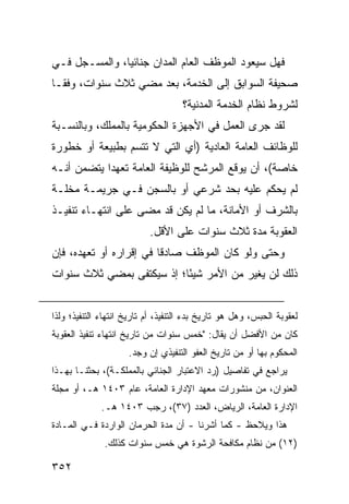 ‫ﻓﻬل ﺴﻴﻌﻭﺩ ﺍﻟﻤﻭﻅﻑ ﺍﻟﻌﺎﻡ ﺍﻟﻤﺩﺍﻥ ﺠﻨﺎﺌ ‪‬ﺎ، ﻭﺍﻟﻤﺴـﺠل ﻓـﻲ‬
               ‫ﻴ‬
‫ﺼﺤﻴﻔﺔ ﺍﻟﺴﻭﺍﺒﻕ ﺇﻟﻰ ﺍﻟﺨﺩﻤﺔ، ﺒﻌﺩ ﻤﻀﻲ ﺜﻼﺙ ﺴﻨﻭﺍﺕ، ﻭﻓ ﹰـﺎ‬
  ‫ﻘ‬
                                    ‫ﻟﺸﺭﻭﻁ ﻨﻅﺎﻡ ﺍﻟﺨﺩﻤﺔ ﺍﻟﻤﺩﻨﻴﺔ؟‬
‫ﻟﻘﺩ ﺠﺭﻯ ﺍﻟﻌﻤل ﻓﻲ ﺍﻷﺠﻬﺯﺓ ﺍﻟﺤﻜﻭﻤﻴﺔ ﺒﺎﻟﻤﻤﻠﻙ، ﻭﺒﺎﻟﻨﺴـﺒﺔ‬
‫ﻟﻠﻭﻅﺎﺌﻑ ﺍﻟﻌﺎﻤﺔ ﺍﻟﻌﺎﺩﻴﺔ )ﺃﻱ ﺍﻟﺘﻲ ﻻ ﺘﺘﺴﻡ ﺒﻁﺒﻴﻌﺔ ﺃﻭ ﺨﻁﻭﺭﺓ‬
‫ﺨﺎﺼﺔ(، ﺃﻥ ﻴﻭﻗﻊ ﺍﻟﻤﺭﺸﺢ ﻟﻠﻭﻅﻴﻔﺔ ﺍﻟﻌﺎﻤﺔ ﺘﻌﻬ ‪‬ﺍ ﻴﺘﻀﻤﻥ ﺃﻨـﻪ‬
            ‫ﺩ‬
‫ﻟﻡ ﻴﺤﻜﻡ ﻋﻠﻴﻪ ﺒﺤﺩ ﺸﺭﻋﻲ ﺃﻭ ﺒﺎﻟﺴﺠﻥ ﻓـﻲ ﺠﺭﻴﻤـﺔ ﻤﺨﻠـﺔ‬
‫ﺒﺎﻟﺸﺭﻑ ﺃﻭ ﺍﻷﻤﺎﻨﺔ، ﻤﺎ ﻟﻡ ﻴﻜﻥ ﻗﺩ ﻤﻀﻰ ﻋﻠﻰ ﺍﻨﺘﻬـﺎﺀ ﺘﻨﻔﻴـﺫ‬
                           ‫ﺍﻟﻌﻘﻭﺒﺔ ﻤﺩﺓ ﺜﻼﺙ ﺴﻨﻭﺍﺕ ﻋﻠﻰ ﺍﻷﻗل.‬
‫ﻭﺤﺘﻰ ﻭﻟﻭ ﻜﺎﻥ ﺍﻟﻤﻭﻅﻑ ﺼﺎﺩ ﹰﺎ ﻓﻲ ﺇﻗﺭﺍﺭﻩ ﺃﻭ ﺘﻌﻬﺩﻩ، ﻓﺈﻥ‬
                         ‫ﻗ‬
‫ﺫﻟﻙ ﻟﻥ ﻴﻐﻴﺭ ﻤﻥ ﺍﻷﻤﺭ ﺸﻴ ًﺎ؛ ﺇﺫ ﺴ ‪‬ﻜﺘ ﹶﻰ ﺒﻤﻀﻲ ﺜﻼﺙ ﺴﻨﻭﺍﺕ‬
                ‫ﻴ ﻔ‬          ‫ﺌ‬


‫ﻟﻌﻘﻭﺒﺔ ﺍﻟﺤﺒﺱ، ﻭﻫل ﻫﻭ ﺘﺎﺭﻴﺦ ﺒﺩﺀ ﺍﻟﺘﻨﻔﻴﺫ، ﺃﻡ ﺘﺎﺭﻴﺦ ﺍﻨﺘﻬﺎﺀ ﺍﻟﺘﻨﻔﻴﺫ؛ ﻭﻟﺫﺍ‬
‫ﻜﺎﻥ ﻤﻥ ﺍﻷﻓﻀل ﺃﻥ ﻴﻘﺎل: "ﺨﻤﺱ ﺴﻨﻭﺍﺕ ﻤﻥ ﺘﺎﺭﻴﺦ ﺍﻨﺘﻬﺎﺀ ﺘﻨﻔﻴﺫ ﺍﻟﻌﻘﻭﺒﺔ‬
                     ‫ﺍﻟﻤﺤﻜﻭﻡ ﺒﻬﺎ ﺃﻭ ﻤﻥ ﺘﺎﺭﻴﺦ ﺍﻟﻌﻔﻭ ﺍﻟﺘﻨﻔﻴﺫﻱ ﺇﻥ ‪‬ﺠﺩ.‬
                        ‫ﻭ‬
‫ﻴﺭﺍﺠﻊ ﻓﻲ ﺘﻔﺎﺼﻴل )ﺭﺩ ﺍﻻﻋﺘﺒﺎﺭ ﺍﻟﺠﻨﺎﺌﻲ ﺒﺎﻟﻤﻤﻠﻜـﺔ(، ﺒﺤﺜﻨـﺎ ﺒﻬـﺫﺍ‬
‫ﺍﻟﻌﻨﻭﺍﻥ، ﻤﻥ ﻤﻨﺸﻭﺭﺍﺕ ﻤﻌﻬﺩ ﺍﻹﺩﺍﺭﺓ ﺍﻟﻌﺎﻤﺔ، ﻋﺎﻡ ٣٠٤١ ﻫـ، ﺃﻭ ﻤﺠﻠﺔ‬
             ‫ﺍﻹﺩﺍﺭﺓ ﺍﻟﻌﺎﻤﺔ، ﺍﻟﺭﻴﺎﺽ، ﺍﻟﻌﺩﺩ )٧٣(، ﺭﺠﺏ ٣٠٤١ ﻫـ.‬
‫ﻫﺫﺍ ﻭﻴﻼﺤﻅ - ﻜﻤﺎ ﺃﺸﺭﻨﺎ - ﺃﻥ ﻤﺩﺓ ﺍﻟﺤﺭﻤﺎﻥ ﺍﻟﻭﺍﺭﺩﺓ ﻓـﻲ ﺍﻟﻤـﺎﺩﺓ‬
              ‫)٢١( ﻤﻥ ﻨﻅﺎﻡ ﻤﻜﺎﻓﺤﺔ ﺍﻟﺭﺸﻭﺓ ﻫﻲ ﺨﻤﺱ ﺴﻨﻭﺍﺕ ﻜﺫﻟﻙ.‬

‫٢٥٣‬
 