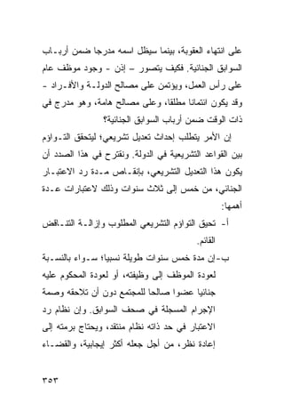 ‫ﻋﻠﻰ ﺍﻨﺘﻬﺎﺀ ﺍﻟﻌﻘﻭﺒﺔ، ﺒﻴﻨﻤﺎ ﺴﻴﻅل ﺍﺴﻤﻪ ‪‬ﺩﺭ ‪‬ﺎ ﻀﻤﻥ ﺃﺭﺒـﺎﺏ‬
            ‫ﻤ ‪‬ﺠ‬
‫ﺍﻟﺴﻭﺍﺒﻕ ﺍﻟﺠﻨﺎﺌﻴﺔ. ﻓﻜﻴﻑ ﻴﺘﺼﻭﺭ – ﺇﺫﻥ - ﻭﺠﻭﺩ ﻤﻭﻅﻑ ﻋﺎﻡ‬
‫ﻋﻠﻰ ﺭﺃﺱ ﺍﻟﻌﻤل، ﻭﻴﺅﺘﻤﻥ ﻋﻠﻰ ﻤﺼﺎﻟﺢ ﺍﻟﺩﻭﻟـﺔ ﻭﺍﻷﻓـﺭﺍﺩ -‬
‫ﻭﻗﺩ ﻴﻜﻭﻥ ﺍﺌﺘﻤﺎ ﹰﺎ ﻤﻁﻠ ﹰﺎ، ﻭﻋﻠﻰ ﻤﺼﺎﻟﺢ ﻫﺎﻤﺔ، ﻭﻫﻭ ﻤﺩﺭﺝ ﻓﻲ‬
                               ‫ﻘ‬      ‫ﻨ‬
                ‫ﺫﺍﺕ ﺍﻟﻭﻗﺕ ﻀﻤﻥ ﺃﺭﺒﺎﺏ ﺍﻟﺴﻭﺍﺒﻕ ﺍﻟﺠﻨﺎﺌﻴﺔ؟‬
‫ﺇﻥ ﺍﻷﻤﺭ ﻴﺘﻁﻠﺏ ﺇﺤﺩﺍﺙ ﺘﻌﺩﻴل ﺘﺸﺭﻴﻌﻲ؛ ﻟﻴﺘﺤﻘﻕ ﺍﻟﺘـﻭﺍﺅﻡ‬
‫ﺒﻴﻥ ﺍﻟﻘﻭﺍﻋﺩ ﺍﻟﺘﺸﺭﻴﻌﻴﺔ ﻓﻲ ﺍﻟﺩﻭﻟﺔ. ﻭﻨﻘﺘﺭﺡ ﻓﻲ ﻫﺫﺍ ﺍﻟﺼﺩﺩ ﺃﻥ‬
‫ﻴﻜﻭﻥ ﻫﺫﺍ ﺍﻟﺘﻌﺩﻴل ﺍﻟﺘﺸﺭﻴﻌﻲ، ﺒﺈﻨﻘـﺎﺹ ﻤـﺩﺓ ﺭﺩ ﺍﻻﻋﺘﺒـﺎﺭ‬
‫ﺍﻟﺠﻨﺎﺌﻲ، ﻤﻥ ﺨﻤﺱ ﺇﻟﻰ ﺜﻼﺙ ﺴﻨﻭﺍﺕ ﻭﺫﻟﻙ ﻻﻋﺘﺒﺎﺭﺍﺕ ﻋـﺩﺓ‬
                                                    ‫ﺃﻫﻤﻬﺎ:‬
‫ﺃ- ﺘﺤﻴﻕ ﺍﻟﺘﻭﺍﺅﻡ ﺍﻟﺘﺸﺭﻴﻌﻲ ﺍﻟﻤﻁﻠﻭﺏ ﻭﺇﺯﺍﻟـﺔ ﺍﻟﺘﻨـﺎﻗﺽ‬
                                          ‫ﺍﻟﻘﺎﺌﻡ.‬
‫ﺏ- ﺇﻥ ﻤﺩﺓ ﺨﻤﺱ ﺴﻨﻭﺍﺕ ﻁﻭﻴﻠﺔ ﻨﺴﺒ ‪‬ﺎ؛ ﺴـﻭﺍﺀ ﺒﺎﻟﻨﺴـﺒﺔ‬
                 ‫ﻴ‬
‫ﻟﻌﻭﺩﺓ ﺍﻟﻤﻭﻅﻑ ﺇﻟﻰ ﻭﻅﻴﻔﺘﻪ، ﺃﻭ ﻟﻌﻭﺩﺓ ﺍﻟﻤﺤﻜﻭﻡ ﻋﻠﻴﻪ‬
‫ﺠﻨﺎﺌ ‪‬ﺎ ﻋﻀ ‪‬ﺍ ﺼﺎﻟ ‪‬ﺎ ﻟﻠﻤﺠﺘﻤﻊ ﺩﻭﻥ ﺃﻥ ﺘﻼﺤﻘﻪ ﻭﺼﻤﺔ‬
                           ‫ﺤ‬      ‫ﻭ‬     ‫ﻴ‬
‫ﺍﻹﺠﺭﺍﻡ ﺍﻟﻤﺴﺠﻠﺔ ﻓﻲ ﺼﺤﻑ ﺍﻟﺴﻭﺍﺒﻕ. ﻭﺇﻥ ﻨﻅﺎﻡ ﺭﺩ‬
‫ﺍﻻﻋﺘﺒﺎﺭ ﻓﻲ ﺤﺩ ﺫﺍﺘﻪ ﻨﻅﺎﻡ ﻤﻨﺘﻘﺩ، ﻭﻴﺤﺘﺎﺝ ﺒﺭﻤﺘﻪ ﺇﻟﻰ‬
‫ﺇﻋﺎﺩﺓ ﻨﻅﺭ، ﻤﻥ ﺃﺠل ﺠﻌﻠﻪ ﺃﻜﺜﺭ ﺇﻴﺠﺎﺒﻴﺔ، ﻭﺍﻟﻘﻀـﺎﺀ‬


‫٣٥٣‬
 