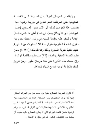 ‫ﻭﻻ ﻴﻘﺘﺼﺭ ﺍﻟﺤﺭﻤﺎﻥ ﺍﻟﻤﺅﻗﺕ ﻤﻥ ﺍﻟﻌـﻭﺩﺓ ﺇﻟـﻰ ﺍﻟﺨﺩﻤـﺔ‬
‫ﺍﻟﺤﻜﻭﻤﻴﺔ ﻋﻠﻰ ﺍﻟﻤﻭﻅﻑ ﺍﻟﻌﺎﻡ ﺍﻟﻤﺩﺍﻥ ﻓﻲ ﺠﺭﻴﻤﺔ ﺭﺸﻭﺓ، ﺒـل‬
‫ﻴﻨﺴﺤﺏ ﻫﺫﺍ ﺍﻟﺤﺭﻤﺎﻥ ﻜﺫﻟﻙ ﺇﻟﻰ ﺍﻟﺸـﺨﺹ ﺍﻟﻌـﺎﺩﻱ )ﻏﻴـﺭ‬
‫ﺍﻟﻤﻭﻅﻑ(، ﺃﻭ ﺍﻟﺫﻱ ﻜﺎﻥ ﻴﻌﻤل ﻓﻲ ﻗﻁﺎﻉ ﺃﻫﻠﻲ ﺨـﺎﺹ، ﻗﺒـل‬
‫ﺍﻹﺩﺍﻨﺔ ﻭﺍﻟﺤﻜﻡ ﻋﻠﻴﻪ ﺒﻌﻘﻭﺒﺔ ﺍﻟﺴﺠﻥ ﻓﻲ ﺭﺸﻭﺓ؛ ﺤﻴﺙ ﻴﺤﺭﻡ ﻤﻥ‬
‫ﺩﺨﻭل ﺍﻟﺨﺩﻤﺔ ﺍﻟﺤﻜﻭﻤﻴﺔ ﻁﻭﺍل ﻤﺩﺓ ﺜﻼﺙ ﺴﻨﻭﺍﺕ ﻤﻥ ﺘـﺎﺭﻴﺦ‬
‫ﺍﻨﺘﻬﺎﺀ ﺘﻨﻔﻴﺫ ﻋﻘﻭﺒﺔ ﺍﻟﺴﺠﻥ؛ ﻭﺫﻟﻙ ﻭﻓ ﹰﺎ ﻟﻠﻤـﺎﺩﺓ )٠٣/ ٤( ﻤـﻥ‬
                     ‫ﻘ‬
‫ﻨﻅﺎﻡ ﺍﻟﺨﺩﻤﺔ ﺍﻟﻤﺩﻨﻴﺔ، ﻭﺍﻟﻤﺎﺩﺓ )٢١( ﻤﻥ ﻨﻅﺎﻡ ﻤﻜﺎﻓﺤﺔ ﺍﻟﺭﺸﻭﺓ،‬
‫ﻭﺇﻥ ﻨﺼﺕ ﻫﺫﻩ ﺍﻷﺨﻴﺭﺓ ﻋﻠﻰ ﻤﺩﺓ ﺤﺭﻤﺎﻥ ﺃﻁﻭل، ﻭﻤﻥ ﺘﺎﺭﻴﺦ‬
                    ‫ﺍﻟﺤﻜﻡ ﺒﺎﻟﻌﻘﻭﺒﺔ ﻻ ﻤﻥ ﺘﺎﺭﻴﺦ ﺍﻨﺘﻬﺎﺀ ﺘﻨﻔﻴﺫﻫﺎ.‬




‫ﺃﻻ ﺘﻜﻭﻥ ﺍﻟﺠﺭﻴﻤﺔ ﺍﻟﻤﺤﻜﻭﻡ ﻋﻠﻴﻪ ﻤﻥ ﺃﺠﻠﻬﺎ ﻤﻥ ﺒﻴﻥ ﺍﻟﺠﺭﺍﺌﻡ ﺍﻟﻤﺸﺎﺭ‬
‫ﺇﻟﻴﻬﺎ ﺁﻨ ﹰﺎ. ﻭﻫﺫﺍ ﺍﻟﺘﻌﺩﻴل ﻟﻡ ﻴﻤﺱ ﺍﻟﻤﺸﻜﻠﺔ ﻭﺍﻟﺘﻌﺎﺭﺽ ﺍﻟﺤﺎﺼل ﺒـﻴﻥ‬
                             ‫‪‬‬                     ‫ﻔ‬
‫ﻤﺩﺓ ﺍﻟﺜﻼﺙ ﺴﻨﻭﺍﺕ ﻓﻲ ﻨﻅﺎﻡ ﺍﻟﺨﺩﻤﺔ ﺍﻟﻤﺩﻨﻴﺔ، ﻭﺨﻤﺱ ﺍﻟﺴﻨﻭﺍﺕ ﻓـﻲ‬
‫ﺃﺤﻜﺎﻡ ﺭﺩ ﺍﻻﻋﺘﺒﺎﺭ، ﻜﻤﺎ ﺃﻭﻀﺤﻨﺎ. ﻜﻤﺎ ﺃﻥ ﺍﻟﻘﺭﺍﺭ ﻗﺩ ﺃﻭﺭﺩ ﺠـﺭﺍﺌﻡ‬
‫ﺍﻟﺭﺸﻭﺓ ﻀﻤﻥ ﻗﺎﺌﻤﺔ ﺍﻟﺠﺭﺍﺌﻡ ﺍﻟﺘﻲ ﻻ ﻴﻤﻜﻥ ﻟﻠﻤﺤﻜﻭﻡ ﻋﻠﻴﻪ ﺒﺴﺒﺒﻬﺎ ﺃﻥ‬
            ‫ﻴﺴﺘﻔﻴﺩ ﻤﻥ ﺍﻟﺘﺨﻔﻴﺽ ﺍﻟﻤﺸﺎﺭ ﺇﻟﻴﻪ ﻓﻲ ﻤﺩﺓ ﺭﺩ ﺍﻻﻋﺘﺒﺎﺭ.‬

‫٧٥٣‬
 