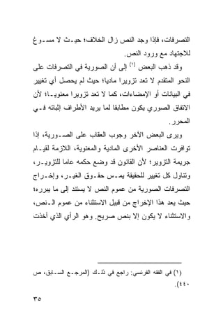 ‫ﺍﻟﺘﺼﺭﻓﺎﺕ، ﻓﺈﺫﺍ ﻭﺠﺩ ﺍﻟﻨﺹ ﺯﺍل ﺍﻟﺨﻼﻑ؛ ﺤﻴـﺙ ﻻ ﻤﺴـﻭﻍ‬
                                 ‫ﻟﻼﺠﺘﻬﺎﺩ ﻤﻊ ﻭﺭﻭﺩ ﺍﻟﻨﺹ.‬
                                   ‫)١(‬
‫ﺇﻟﻰ ﺃﻥ ﺍﻟﺼﻭﺭﻴﺔ ﻓﻲ ﺍﻟﺘﺼﺭﻓﺎﺕ ﻋﻠﻰ‬           ‫ﻭﻗﺩ ﺫﻫﺏ ﺍﻟﺒﻌﺽ‬
‫ﺍﻟﻨﺤﻭ ﺍﻟﻤﺘﻘﺩﻡ ﻻ ﺘﻌﺩ ﺘﺯﻭﻴ ‪‬ﺍ ﻤﺎﺩ ‪‬ﺎ؛ ﺤﻴﺙ ﻟﻡ ﻴﺤﺼل ﺃﻱ ﺘﻐﻴﻴﺭ‬
                       ‫ﻴ‬      ‫ﺭ‬
‫ﻓﻲ ﺍﻟﺒﻴﺎﻨﺎﺕ ﺃﻭ ﺍﻹﻤﻀﺎﺀﺍﺕ، ﻜﻤﺎ ﻻ ﺘﻌﺩ ﺘﺯﻭﻴ ‪‬ﺍ ﻤﻌﻨﻭ ‪‬ـﺎ؛ ﻷﻥ‬
      ‫ﻴ‬       ‫ﺭ‬
‫ﺍﻻﺘﻔﺎﻕ ﺍﻟﺼﻭﺭﻱ ﻴﻜﻭﻥ ﻤﻁﺎﺒ ﹰﺎ ﻟﻤﺎ ﻴﺭﻴﺩ ﺍﻷﻁﺭﺍﻑ ﺇﺜﺒﺎﺘﻪ ﻓـﻲ‬
                            ‫ﻘ‬
                                                  ‫ﺍﻟﻤﺤﺭﺭ.‬
‫ﻭﻴﺭﻯ ﺍﻟﺒﻌﺽ ﺍﻵﺨﺭ ﻭﺠﻭﺏ ﺍﻟﻌﻘﺎﺏ ﻋﻠﻰ ﺍﻟﺼـﻭﺭﻴﺔ، ﺇﺫﺍ‬
‫ﺘﻭﺍﻓﺭﺕ ﺍﻟﻌﻨﺎﺼﺭ ﺍﻷﺨﺭﻯ ﺍﻟﻤﺎﺩﻴﺔ ﻭﺍﻟﻤﻌﻨﻭﻴﺔ، ﺍﻟﻼﺯﻤﺔ ﻟﻘﻴـﺎﻡ‬
‫ﺠﺭﻴﻤﺔ ﺍﻟﺘﺯﻭﻴﺭ؛ ﻷﻥ ﺍﻟﻘﺎﻨﻭﻥ ﻗﺩ ﻭﻀﻊ ﺤﻜﻤﻪ ﻋﺎ ‪‬ﺎ ﻟﻠﺘﺯﻭﻴـﺭ،‬
           ‫ﻤ‬
‫ﻭﺘﻨﺎﻭل ﻜل ﺘﻐﻴﻴﺭ ﻟﻠﺤﻘﻴﻘﺔ ﻴﻤـﺱ ﺤﻘـﻭﻕ ﺍﻟﻐﻴـﺭ، ﻭﺇﺨـﺭﺍﺝ‬
                      ‫‪‬‬
‫ﺍﻟﺘﺼﺭﻓﺎﺕ ﺍﻟﺼﻭﺭﻴﺔ ﻤﻥ ﻋﻤﻭﻡ ﺍﻟﻨﺹ ﻻ ﻴﺴﺘﻨﺩ ﺇﻟﻰ ﻤﺎ ﻴﺒﺭﺭﻩ؛‬
‫ﺤﻴﺙ ﻴﻌﺩ ﻫﺫﺍ ﺍﻹﺨﺭﺍﺝ ﻤﻥ ﻗﺒﻴل ﺍﻻﺴﺘﺜﻨﺎﺀ ﻤﻥ ﻋﻤﻭﻡ ﺍﻟـﻨﺹ،‬
‫ﻭﺍﻻﺴﺘﺜﻨﺎﺀ ﻻ ﻴﻜﻭﻥ ﺇﻻ ﺒﻨﺹ ﺼﺭﻴﺢ. ﻭﻫﻭ ﺍﻟﺭﺃﻱ ﺍﻟﺫﻱ ﺃﺨﺫﺕ‬




‫)١( ﻓﻲ ﺍﻟﻔﻘﻪ ﺍﻟﻔﺭﻨﺴﻲ: ﺭﺍﺠﻊ ﻓﻲ ﺫﻟـﻙ )ﺍﻟﻤﺭﺠـﻊ ﺍﻟﺴـﺎﺒﻕ، ﺹ‬
                                                   ‫٠٤٤(.‬

‫٥٣‬
 