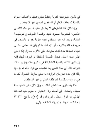 ‫ﻓﻲ ﺘﺄﻤﻴﻥ ﻤﺸﺘﺭﻴﺎﺕ ﺍﻟﺩﻭﻟﺔ ﻭﺘﻨﻔﻴﺫ ﻤﺸﺭﻭﻋﺎﺘﻬﺎ ﻭﺃﻋﻤﺎﻟﻬﺎ؛ ﺴﻭﺍﺀ‬
      ‫ﺒﺎﻟﻨﺴﺒﺔ ﻟﻠﻤﻭﻅﻑ ﺍﻟﻌﺎﻡ ﺃﻡ ﺍﻟﺸﺨﺹ ﺍﻟﻌﺎﺩﻱ ﻏﻴﺭ ﺍﻟﻤﻭﻅﻑ.‬
‫ﻭﺇﺫﺍ ﻜﺎﻥ ﻫﺫﺍ ﺍﻟﺘﻌﺎﺭﺽ ﻻ ﻴﻤﺜـل ﻋﻘﺒـﺔ؛ ﺤﻴـﺙ ﺘﻜﺘﻔـﻲ‬
‫ﺍﻷﺠﻬﺯﺓ ﺍﻟﺤﻜﻭﻤﻴﺔ ﺒﻤﺠﺭﺩ ﺘﻌﻬﺩ ﺒﻭﻗﻌـﺔ ﺍﻟﻤﻭﺸـﺢ ﻟﻠﻭﻅﻴﻔـﺔ‬
‫ﺍﻟﻌﺎﻤﺔ، ﻭﻴﻔﻴﺩ ﺃﻨﻪ ﻏﻴﺭ ﻤﺤﻜﻭﻡ ﻋﻠﻴﻪ ﻋﻘﻭﺒﺔ ﺤﺩ ﺃﻭ ﺒﺎﻟﺴﺠﻥ ﻓﻲ‬
‫ﺠﺭﻴﻤﺔ ‪‬ﺨﻠﺔ ﺒﺎﻟﺸﺭﻑ ﺃﻭ ﺍﻷﻤﺎﻨﺔ، ﻤﺎ ﻟﻡ ﻴﻜﻥ ﻗﺩ ﻤﻀﻰ ﻋﻠـﻰ‬
                                           ‫ﻤ‬
‫ﺍﻨﺘﻬﺎﺀ ﺘﻨﻔﻴﺫﻫﺎ ﻤﺩﺓ ﺜﻼﺙ ﺴﻨﻭﺍﺕ ﻋﻠﻰ ﺍﻷﻗل، ﻨﻘـﻭل ﺇﺫﺍ ﻜـﺎﻥ‬
‫ﺍﻷﻤﺭ ﻴﺴﻴ ‪‬ﺍ ﺒﺸﺄﻥ ﺩﺨﻭل ﺍﻟﺨﺩﻤﺔ ﺍﻟﻭﻅﻴﻔﺔ ﺃﻭ ﺍﻟﻌﻭﺩﺓ ﺇﻟﻴﻬﺎ، ﻓﺈﻨﻪ‬
                                                ‫ﺭ‬
‫ﻟﻥ ﻴﻜﻭﻥ ﻜﺫﻟﻙ ﺒﺎﻟﻨﺴﺒﺔ ﻟﻠﻤﺸﺎﺭﻜﺔ ﻓﻲ ﻤﺸﺭﻭﻋﺎﺕ ﻭﺘﻭﺭﻴـﺩﺍﺕ‬
‫ﺍﻟﺩﻭﻟﺔ، ﺫﻟﻙ ﺃﻥ ﻫﺫﺍ ﺍﻟﻨﺹ ﺒﻤﺎ ﺘﻀﻤﻨﻪ ﻤﻥ ﻗﻴﺩ، ﻗﺎﺌﻡ ﻟﻡ ‪‬ﻠـ ﹶ؛‬
 ‫ﻴ ﻎ‬                             ‫‪‬‬
‫ﻭﻟﺫﺍ ﻓﺈﻥ ﻤﺩﺓ ﺍﻟﺤﺭﻤﺎﻥ ﺍﻟﻭﺍﺭﺩﺓ ﺒﻪ ﺘﺒﻘﻰ ﺴﺎﺭﻴﺔ ﺍﻟﻤﻔﻌﻭل ﻜﻤـﺎ‬
         ‫ﻫﻲ، ﻭﺴﻭﺍﺀ ﺒﺎﻟﻨﺴﺒﺔ ﻟﻠﻤﻭﻅﻑ ﺍﻟﻌﺎﻡ ﺃﻡ ﻏﻴﺭ ﺍﻟﻤﻭﻅﻑ.‬
‫ﻫﺫﺍ ﻭﻗﺩ ﺘﻘﺭﺭ ﻫﺫﺍ ﺍﻟﻤﻨﻊ ﻜﺫﻟﻙ - ﻭﺇﻥ ﻜﺎﻥ ﺒﻐﻴﺭ ﺘﺤﺩﻴﺩ ﻤﺩﺓ‬
‫ﻤﻌﻴﻨﺔ، ﻭﺍﺴﺘﻨﺎ ‪‬ﺍ ﺇﻟﻰ ﺃﺤﻜﺎﻡ ﺭﺩ ﺍﻻﻋﺘﺒﺎﺭ - ﺒﻤﻭﺠـﺏ ﺍﻟﻤـﺎﺩﺓ‬
                                       ‫ﺩ‬
‫ﺍﻷﻭﻟﻰ ﻤﻥ ﻗﺭﺍﺭ ﻤﺠﻠﺱ ﺍﻟﻭﺯﺭﺍﺀ ﺭﻗﻡ )١١( ﻭﺘﺎﺭﻴﺦ ٦٢/ ٢/‬
                   ‫٠٠٤١ ﻫـ، ﻭﻗﺩ ﺠﺎﺀ ﺒﻬﺫﻩ ﺍﻟﻤﺎﺩﺓ ﻤﺎ ﻴﻠﻲ:‬




‫٩٥٣‬
 