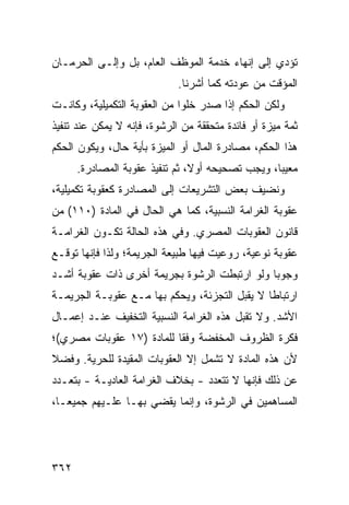 ‫ﺘﺅﺩﻱ ﺇﻟﻰ ﺇﻨﻬﺎﺀ ﺨﺩﻤﺔ ﺍﻟﻤﻭﻅﻑ ﺍﻟﻌﺎﻡ، ﺒل ﻭﺇﻟـﻰ ﺍﻟﺤﺭﻤـﺎﻥ‬
                             ‫ﺍﻟﻤﺅﻗﺕ ﻤﻥ ﻋﻭﺩﺘﻪ ﻜﻤﺎ ﺃﺸﺭﻨﺎ.‬
‫ﻭﻟﻜﻥ ﺍﻟﺤﻜﻡ ﺇﺫﺍ ﺼﺩﺭ ﺨﻠ ‪‬ﺍ ﻤﻥ ﺍﻟﻌﻘﻭﺒﺔ ﺍﻟﺘﻜﻤﻴﻠﻴﺔ، ﻭﻜﺎﻨـﺕ‬
                              ‫ﻭ‬
‫ﺜﻤﺔ ﻤﻴﺯﺓ ﺃﻭ ﻓﺎﺌﺩﺓ ﻤﺘﺤﻘﻘﺔ ﻤﻥ ﺍﻟﺭﺸﻭﺓ، ﻓﺈﻨﻪ ﻻ ﻴﻤﻜﻥ ﻋﻨﺩ ﺘﻨﻔﻴﺫ‬
‫ﻫﺫﺍ ﺍﻟﺤﻜﻡ، ﻤﺼﺎﺩﺭﺓ ﺍﻟﻤﺎل ﺃﻭ ﺍﻟﻤﻴﺯﺓ ﺒﺄﻴﺔ ﺤﺎل، ﻭﻴﻜﻭﻥ ﺍﻟﺤﻜﻡ‬
      ‫ﻤﻌﻴ ‪‬ﺎ، ﻭﻴﺠﺏ ﺘﺼﺤﻴﺤﻪ ﺃﻭﻻ، ﺜﻡ ﺘﻨﻔﻴﺫ ﻋﻘﻭﺒﺔ ﺍﻟﻤﺼﺎﺩﺭﺓ.‬
                                                  ‫ﺒ‬
‫ﻭﻨﻀﻴﻑ ﺒﻌﺽ ﺍﻟﺘﺸﺭﻴﻌﺎﺕ ﺇﻟﻰ ﺍﻟﻤﺼﺎﺩﺭﺓ ﻜﻌﻘﻭﺒﺔ ﺘﻜﻤﻴﻠﻴﺔ،‬
‫ﻋﻘﻭﺒﺔ ﺍﻟﻐﺭﺍﻤﺔ ﺍﻟﻨﺴﺒﻴﺔ، ﻜﻤﺎ ﻫﻲ ﺍﻟﺤﺎل ﻓﻲ ﺍﻟﻤﺎﺩﺓ )٠١١( ﻤﻥ‬
‫ﻗﺎﻨﻭﻥ ﺍﻟﻌﻘﻭﺒﺎﺕ ﺍﻟﻤﺼﺭﻱ. ﻭﻓﻲ ﻫﺫﻩ ﺍﻟﺤﺎﻟﺔ ﺘﻜـﻭﻥ ﺍﻟﻐﺭﺍﻤـﺔ‬
‫ﻋﻘﻭﺒﺔ ﻨﻭﻋﻴﺔ، ﺭﻭﻋﻴﺕ ﻓﻴﻬﺎ ﻁﺒﻴﻌﺔ ﺍﻟﺠﺭﻴﻤﺔ؛ ﻭﻟﺫﺍ ﻓﺈﻨﻬﺎ ﺘﻭﻗـﻊ‬
‫ﻭﺠﻭ ‪‬ﺎ ﻭﻟﻭ ﺍﺭﺘﺒﻁﺕ ﺍﻟﺭﺸﻭﺓ ﺒﺠﺭﻴﻤﺔ ﺃﺨﺭﻯ ﺫﺍﺕ ﻋﻘﻭﺒﺔ ﺃﺸـﺩ‬
                                              ‫ﺒ‬
‫ﺍﺭﺘﺒﺎ ﹰﺎ ﻻ ﻴﻘﺒل ﺍﻟﺘﺠﺯﺌﺔ، ﻭﻴﺤﻜﻡ ﺒﻬﺎ ﻤـﻊ ﻋﻘﻭﺒـﺔ ﺍﻟﺠﺭﻴﻤـﺔ‬
                                               ‫ﻁ‬
‫ﺍﻷﺸﺩ. ﻭﻻ ﺘﻘﺒل ﻫﺫﻩ ﺍﻟﻐﺭﺍﻤﺔ ﺍﻟﻨﺴﺒ ‪‬ﺔ ﺍﻟﺘﺨﻔﻴﻑ ﻋﻨـﺩ ﺇﻋﻤـﺎل‬
            ‫ﹶ‬        ‫ﻴ‬
‫ﻓﻜﺭﺓ ﺍﻟﻅﺭﻭﻑ ﺍﻟﻤﺨﻔﻀﺔ ﻭﻓ ﹰﺎ ﻟﻠﻤﺎﺩﺓ )٧١ ﻋﻘﻭﺒﺎﺕ ﻤﺼﺭﻱ(؛‬
                          ‫ﻘ‬
‫ﻷﻥ ﻫﺫﻩ ﺍﻟﻤﺎﺩﺓ ﻻ ﺘﺸﻤل ﺇﻻ ﺍﻟﻌﻘﻭﺒﺎﺕ ﺍﻟﻤﻘﻴﺩﺓ ﻟﻠﺤﺭﻴﺔ. ﻭﻓﻀﻼ‬
‫ﹰ‬
‫ﻋﻥ ﺫﻟﻙ ﻓﺈﻨﻬﺎ ﻻ ﺘﺘﻌﺩﺩ - ﺒﺨﻼﻑ ﺍﻟﻐﺭﺍﻤﺔ ﺍﻟﻌﺎﺩﻴـﺔ - ﺒﺘﻌـﺩﺩ‬
‫ﺍﻟﻤﺴﺎﻫﻤﻴﻥ ﻓﻲ ﺍﻟﺭﺸﻭﺓ، ﻭﺇﻨﻤﺎ ﻴﻘﻀﻲ ﺒﻬـﺎ ﻋﻠـﻴﻬﻡ ﺠﻤﻴ ‪‬ـﺎ،‬
   ‫ﻌ‬




‫٢٦٣‬
 