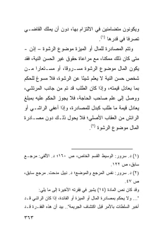 ‫ﻭﻴﻜﻭﻨﻭﻥ ﻤﺘﻀﺎﻤﻨﻴﻥ ﻓﻲ ﺍﻻﻟﺘﺯﺍﻡ ﺒﻬﺎ، ﺩﻭﻥ ﺃﻥ ﻴﻤﻠﻙ ﺍﻟﻘﺎﻀـﻲ‬
                                            ‫ﺘﺼﺭ ﹰﺎ ﻓﻲ ﻗﺩﺭﻫﺎ )١(.‬
                                                           ‫ﻓ‬
‫ﻭﺘﺘﻡ ﺍﻟﻤﺼﺎﺩﺭﺓ ﻟﻠﻤﺎل ﺃﻭ ﺍﻟﻤﻴ‪‬ﺯﺓ ﻤﻭﻀﻭﻉ ﺍﻟﺭﺸﻭﺓ – ﺇﺫﻥ -‬
                         ‫‪‬‬
‫ﻤﺘﻰ ﻜﺎﻥ ﺫﻟﻙ ﻤﻤﻜ ﹰﺎ، ﻤﻊ ﻤﺭﺍﻋﺎﺓ ﺤﻘﻭﻕ ﻏﻴﺭ ﺍﻟﺤﺴﻥ ﺍﻟﻨﻴﺔ، ﻓﻘﺩ‬
                                      ‫ﻨ‬
‫ﻴﻜﻭﻥ ﺍﻟﻤﺎل ﻤﻭﻀﻭﻉ ﺍﻟﺭﺸﻭﺓ ﻤﺴـﺭﻭ ﹰﺎ، ﺃﻭ ﻤﺴـﺘﻌﺎ ‪‬ﺍ ﻤـﻥ‬
     ‫ﺭ‬             ‫ﻗ‬
‫ﺸﺨﺹ ﺤﺴﻥ ﺍﻟﻨﻴﺔ ﻻ ﻴﻌﻠﻡ ﺸﻴ ًﺎ ﻋﻥ ﺍﻟﺭﺸﻭﺓ، ﻓﻼ ﻤﺴﻭﻍ ﻟﻠﺤﻜﻡ‬
                          ‫ﺌ‬
‫ﺒﻤﺎ ﻴﻌﺎﺩل ﻗﻴﻤﺘﻪ، ﻭﺇﺫﺍ ﻜﺎﻥ ﺍﻟﻁﻠﺏ ﻗﺩ ﺘﻡ ﻤﻥ ﺠﺎﻨﺏ ﺍﻟﻤﺭﺘﺸﻲ،‬
‫ﻭﻭﺼل ﺇﻟﻰ ﻋﻠﻡ ﺼﺎﺤﺏ ﺍﻟﺤﺎﺠﺔ، ﻓﻼ ﻴﺠﻭﺯ ﺍﻟﺤﻜﻡ ﻋﻠﻴﻪ ﺒﻤﺒﻠﻎ‬
‫ﻴﻌﺎﺩل ﻗﻴﻤﺔ ﻤﺎ ﻁﻠﺏ ﻜﺒﺩل ﻟﻠﻤﺼﺎﺩﺭﺓ، ﻭﺇﺫﺍ ﺃﻋﻔﻲ ﺍﻟﺭﺍﺸـﻲ ﺃﻭ‬
‫ﺍﻟﺭﺍﺌﺵ ﻤﻥ ﺍﻟﻌﻘﺎﺏ ﺍﻷﺼﻠﻲ؛ ﻓﻼ ﻴﺤﻭل ﺫﻟـﻙ ﺩﻭﻥ ﻤﺼـﺎﺩﺭﺓ‬
                                      ‫ﺍﻟﻤﺎل ﻤﻭﻀﻭﻉ ﺍﻟﺭﺸﻭﺓ )٢(.‬



‫)١( ﺩ. ﺴﺭﻭﺭ: ﺍﻟﻭﺴﻴﻁ ﺍﻟﻘﺴﻡ ﺍﻟﺨﺎﺹ، ﺹ ٠٦١؛ ﺩ. ﺍﻷﻟﻔﻲ: ﻤﺭﺠـﻊ‬
                                                   ‫ﺴﺎﺒﻕ، ﺹ ٢٢١.‬
‫)٢( ﺩ. ﺴﺭﻭﺭ: ﻨﻔﺱ ﺍﻟﻤﺭﺠﻊ ﻭﺍﻟﻤﻭﻀﻊ؛ ﺩ. ﻨﺒﻴل ﻤﺩﺤﺕ. ﻤﺭﺠﻊ ﺴﺎﺒﻕ،‬
                                                           ‫ﺹ ٧٤.‬
        ‫ﻭﻗﺩ ﻜﺎﻥ ﻨﺹ ﺍﻟﻤﺎﺩﺓ )٤١( ﻴﺸﻴﺭ ﻓﻲ ِﻘﺭﺘﻪ ﺍﻷﺨﻴﺭﺓ ﺇﻟﻰ ﻤﺎ ﻴﻠﻲ:‬
                               ‫ﻓ‬
‫"... ﻭﻻ ﻴﺤﻜﻡ ﺒﻤﺼﺎﺩﺭﺓ ﺍﻟﻤﺎل ﺃﻭ ﺍﻟ ‪‬ﻴﺯﺓ ﺃﻭ ﺍﻟﻔﺎﺌﺩﺓ، ﺇﺫﺍ ﻜﺎﻥ ﺍﻟﺭﺍﺸﻲ ﻗـﺩ‬
                                  ‫ﻤ‬
‫ﺃﺨﺒﺭ ﺍﻟﺴﻠﻁﺎﺕ ﺒﺎﻷﻤﺭ ﻗﺒل ﺍﻜﺘﺸﺎﻑ ﺍﻟﺠﺭﻴﻤﺔ".. ﺒﻴﺩ ﺃﻥ ﻫﺫﻩ ﺍﻟﻔﻘـﺭﺓ ﻗـﺩ‬

‫٣٦٣‬
 