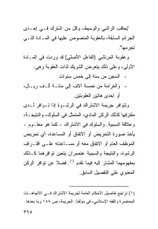 ‫"ﻴﻌﺎﻗﺏ ﺍﻟﺭﺍﺸﻲ ﻭﺍﻟﻭﺴﻴﻁ، ﻭﻜل ﻤﻥ ﺍﺸﺘﺭﻙ ﻓـﻲ ﺇﺤـﺩﻯ‬
‫ﺍﻟﺠﺭﺍﺌﻡ ﺍﻟﺴﺎﺒﻘﺔ، ﺒﺎﻟﻌﻘﻭﺒﺔ ﺍﻟﻤﻨﺼﻭﺹ ﻋﻠﻴﻬﺎ ﻓﻲ ﺍﻟﻤـﺎﺩﺓ ﺍﻟﺘـﻲ‬
                                                   ‫ﺘﺠﺭﻤﻬﺎ".‬
‫ﻭﻋﻘﻭﺒﺔ ﺍﻟﻤﺭﺘﺸﻲ )ﺍﻟﻔﺎﻋل ﺍﻷﺼﻠﻲ( ﻗﺩ ﻭﺭﺩﺕ ﻓﻲ ﺍﻟﻤـﺎﺩﺓ‬
      ‫ﺍﻷﻭﻟﻰ، ﻭﻋﻠﻰ ﺫﻟﻙ ﻴﺘﻌﺭﺽ ﺍﻟﺸﺭﻴﻙ ﻟﺫﺍﺕ ﺍﻟﻌﻘﻭﺒﺔ ﻭﻫﻲ:‬
                 ‫- ﺍﻟﺴﺠﻥ ﻤﻥ ﺴﻨﺔ ﺇﻟﻰ ﺨﻤﺱ ﺴﻨﻭﺍﺕ.‬
‫- ﻭﺍﻟﻐﺭﺍﻤﺔ ﻤﻥ ﺨﻤﺴﺔ ﺁﻻﻑ ﺇﻟﻰ ﻤﺎﺌـﺔ ﺃﻟـﻑ ﺭﻴـﺎل،‬
                          ‫ﺃﻭ ﺇﺤﺩﻯ ﻫﺎﺘﻴﻥ ﺍﻟﻌﻘﻭﺒﺘﻴﻥ.‬
‫ﻭﺘﺘﻭﺍﻓﺭ ﺠﺭﻴﻤﺔ ﺍﻻﺸﺘﺭﺍﻙ ﻓﻲ ﺍﻟﺭﺸـﻭﺓ ﺇﺫﺍ ﺘـﻭﺍﻓﺭ ﻟـﺩﻯ‬
‫ﻤﻘﺘﺭﻓﻬﺎ ﻜﺫﻟﻙ ﺍﻟﺭﻜﻥ ﺍﻟﻤﺎﺩﻱ، ﺍﻟﻤﺘﻤﺜل ﻓﻲ ﺍﻟﺴﻠﻭﻙ، ﻭﺍﻟﻨﺘﻴﺠـﺔ،‬
‫ﻭﻋﻼﻗﺔ ﺍﻟﺴﺒﺒﻴﺔ. ﻭﺍﻟﺴﻠﻭﻙ ﻓﻲ ﺍﻻﺸﺘﺭﺍﻙ - ﻜﻤﺎ ﻫﻭ ﻤﻌﻠـﻭﻡ -‬
‫ﻴﺄﺨﺫ ﺼﻭﺭﺓ ﺍﻟﺘﺤﺭﻴﺽ ﺃﻭ ﺍﻻﺘﻔﺎﻕ ﺃﻭ ﺍﻟﻤﺴﺎﻋﺩﺓ، ﺃﻱ ﺘﺤﺭﻴﺽ‬
‫ﺍﻟﻤﻭﻅﻑ ﺍﻟﻌﺎﻡ ﺃﻭ ﺍﻻﺘﻔﺎﻕ ﻤﻌﻪ ﺃﻭ ﻤﺴـﺎﻋﺩﺘﻪ ﻋﻠـﻰ ﺍﻗﺘـﺭﺍﻑ‬
‫ﺍﻟﺭﺸﻭﺓ، ﻭﺍﻟﻨﺘﻴﺠﺔ ﻭﺍﻟﺴﺒﺒﻴﺔ ﻋﻨﺼﺭﺍﻥ ﻴﺘﻌﻴﻥ ﺘﻭﺍﻓﺭﻫﻤﺎ ﻜـﺫﻟﻙ‬
‫ﺒﻤﻔﻬﻭﻤﻬﻤﺎ ﺍﻟﻤﺸﺎﺭ ﺇﻟﻴﻪ ﻓﻴﻤﺎ ﺘﻘﺩﻡ )١(. ﻓﻀﻼ ﻋﻥ ﺘﻭﺍﻓﺭ ﺍﻟﺭﻜﻥ‬
               ‫ﹰ‬
                             ‫ﺍﻟﻤﻌﻨﻭﻱ ﻋﻠﻰ ﺍﻟﺘﻔﺼﻴل ﺍﻟﺴﺎﺒﻕ.‬


‫)١( ﺘﺭﺍﺠﻊ ﺘﻔﺎﺼﻴل ﺍﻷﺤﻜﺎﻡ ﺍﻟﻌﺎﻤﺔ ﻟﺠﺭﻴﻤﺔ ﺍﻻﺸﺘﺭﺍﻙ ﻓـﻲ ﺍﻻﺘﺠﺎﻫـﺎﺕ‬
‫ﺍﻟﻤﻌﺎﺼﺭﺓ ﻭﺍﻟﻔﻘﻪ ﺍﻹﺴﻼﻤﻲ، ﻓﻲ ﻤﺅﻟﻔﻨﺎ: ﺍﻟﺠﺭﻴﻤﺔ، ﺹ ٨٨١ ﻭﻤﺎ ﺒﻌﺩﻫﺎ.‬

‫٥٦٣‬
 