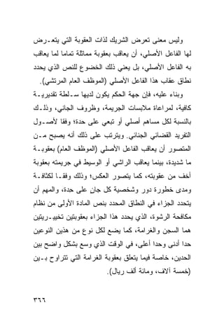 ‫ﻭﻟﻴﺱ ﻤﻌﻨﻰ ﺘﻌﺭﺽ ﺍﻟﺸﺭﻴﻙ ﻟﺫﺍﺕ ﺍﻟﻌﻘﻭﺒﺔ ﺍﻟﺘﻲ ﻴﺘﻌـﺭﺽ‬
‫ﻟﻬﺎ ﺍﻟﻔﺎﻋل ﺍﻷﺼﻠﻲ، ﺃﻥ ﻴﻌﺎﻗﺏ ﺒﻌﻘﻭﺒﺔ ﻤﻤﺎﺜﻠﺔ ﺘﻤﺎ ‪‬ﺎ ﻟﻤﺎ ﻴﻌﺎﻗﺏ‬
           ‫ﻤ‬
‫ﺒﻪ ﺍﻟﻔﺎﻋل ﺍﻷﺼﻠﻲ، ﺒل ﻴﻌﻨﻲ ﺫﻟﻙ ﺍﻟﺨﻀﻭﻉ ﻟﻠﻨﺹ ﺍﻟﺫﻱ ﻴﺤﺩﺩ‬
  ‫ﻨﻁﺎﻕ ﻋﻘﺎﺏ ﻫﺫﺍ ﺍﻟﻔﺎﻋل ﺍﻷﺼﻠﻲ )ﺍﻟﻤﻭﻅﻑ ﺍﻟﻌﺎﻡ ﺍﻟﻤﺭﺘﺸﻲ(.‬
‫ﻭﺒﻨﺎﺀ ﻋﻠﻴﻪ، ﻓﺈﻥ ﺠﻬﺔ ﺍﻟﺤﻜﻡ ﻴﻜﻭﻥ ﻟﺩﻴﻬﺎ ﺴـﻠﻁﺔ ﺘﻘﺩﻴﺭﻴـﺔ‬
‫ﻜﺎﻓﻴﺔ، ﻟﻤﺭﺍﻋﺎﺓ ﻤﻼﺒﺴﺎﺕ ﺍﻟﺠﺭﻴﻤﺔ، ﻭﻅﺭﻭﻑ ﺍﻟﺠﺎﻨﻲ، ﻭﺫﻟـﻙ‬
‫ﺒﺎﻟﻨﺴﺒﺔ ﻟﻜل ﻤﺴﺎﻫﻡ ﺃﺼﻠﻲ ﺃﻭ ﺘﺒﻌﻲ ﻋﻠﻰ ﺤﺩﺓ؛ ﻭﻓ ﹰﺎ ﻷﺼـﻭل‬
       ‫ﻘ‬
‫ﺍﻟﺘﻔﺭﻴﺩ ﺍﻟﻘﻀﺎﺌﻲ ﺍﻟﺠﻨﺎﺌﻲ. ﻭﻴﺘﺭﺘﺏ ﻋﻠﻰ ﺫﻟﻙ ﺃﻨﻪ ﻴﺼﺒﺢ ﻤـﻥ‬
‫ﺍﻟﻤﺘﺼﻭﺭ ﺃﻥ ﻴﻌﺎﻗﺏ ﺍﻟﻔﺎﻋل ﺍﻷﺼﻠﻲ )ﺍﻟﻤﻭﻅﻑ ﺍﻟﻌﺎﻡ( ﺒﻌﻘﻭﺒـﺔ‬
‫ﻤﺎ ﺸﺩﻴﺩﺓ، ﺒﻴﻨﻤﺎ ﻴﻌﺎﻗﺏ ﺍﻟﺭﺍﺸﻲ ﺃﻭ ﺍﻟﻭﺴﻴﻁ ﻓﻲ ﺠﺭﻴﻤﺘﻪ ﺒﻌﻘﻭﺒﺔ‬
‫ﺃﺨﻑ ﻤﻥ ﻋﻘﻭﺒﺘﻪ، ﻜﻤﺎ ﻴﺘﺼﻭﺭ ﺍﻟﻌﻜﺱ؛ ﻭﺫﻟﻙ ﻭﻓ ﹰـﺎ ﻟﻜﺜﺎﻓـﺔ‬
          ‫ﻘ‬
‫ﻭﻤﺩﻯ ﺨﻁﻭﺭﺓ ﺩﻭﺭ ﻭﺸﺨﺼﻴﺔ ﻜل ﺠﺎﻥ ﻋﻠﻰ ِﺩﺓ، ﻭﺍﻟﻤﻬﻡ ﺃﻥ‬
             ‫ﺤ‬     ‫ٍ‬
‫ﻴﺘﺤﺩﺩ ﺍﻟﺠﺯﺍﺀ ﻓﻲ ﺍﻟﻨﻁﺎﻕ ﺍﻟﻤﺤﺩﺩ ﺒﻨﺹ ﺍﻟﻤﺎﺩﺓ ﺍﻷﻭﻟﻰ ﻤﻥ ﻨﻅﺎﻡ‬
‫ﻤﻜﺎﻓﺤﺔ ﺍﻟﺭﺸﻭﺓ، ﺍﻟﺫﻱ ﻴﺤﺩﺩ ﻫﺫﺍ ﺍﻟﺠﺯﺍﺀ ﺒﻌﻘﻭﺒﺘﻴﻥ ﺘﺨﻴﻴـﺭﻴﺘﻴﻥ‬
‫ﻫﻤﺎ ﺍﻟﺴﺠﻥ ﻭﺍﻟﻐﺭﺍﻤﺔ، ﻜﻤﺎ ﻴﻀﻊ ﻟﻜل ﻨﻭﻉ ﻤﻥ ﻫﺫﻴﻥ ﺍﻟﻨﻭﻋﻴﻥ‬
‫ﺤ ‪‬ﺍ ﺃﺩﻨﻰ ﻭﺤ ‪‬ﺍ ﺃﻋﻠﻰ، ﻓﻲ ﺍﻟﻭﻗﺕ ﺍﻟﺫﻱ ﻭﺴﻊ ﺒﺸﻜل ﻭﺍﻀﺢ ﺒﻴﻥ‬
                                       ‫ﺩ‬          ‫ﺩ‬
‫ﺍﻟﺤﺩﻴﻥ، ﺨﺎﺼﺔ ﻓﻴﻤﺎ ﻴﺘﻌﻠﻕ ﺒﻌﻘﻭﺒﺔ ﺍﻟﻐﺭﺍﻤﺔ ﺍﻟﺘﻲ ﺘﺘﺭﺍﻭﺡ ﺒـﻴﻥ‬
                          ‫)ﺨﻤﺴﺔ ﺁﻻﻑ، ﻭﻤﺎﺌﺔ ﺃﻟﻑ ﺭﻴﺎل(.‬


‫٦٦٣‬
 