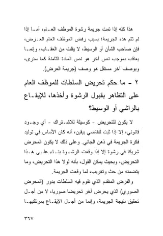 ‫ﻫﺫﺍ ﻜﻠﻪ ﺇﺫﺍ ﺘﻤﺕ ﺠﺭﻴﻤﺔ ﺭﺸﻭﺓ ﺍﻟﻤﻭﻅﻑ ﺍﻟﻌـﺎﻡ، ﺃﻤـﺎ ﺇﺫﺍ‬
‫ﻟﻡ ﺘﺘﻡ ﻫﺫﻩ ﺍﻟﺠﺭﻴﻤﺔ؛ ﺒﺴﺒﺏ ﺭﻓﺽ ﺍﻟﻤﻭﻅﻑ ﺍﻟﻌﺎﻡ ﺍﻟﻌـﺭﺽ،‬
‫ﻓﺈﻥ ﺼﺎﺤﺏ ﺍﻟﺸﺄﻥ ﺃﻭ ﺍﻟﻭﺴﻴﻁ، ﻻ ﻴﻔﻠﺕ ﻤﻥ ﺍﻟﻌﻘـﺎﺏ، ﻭﺇﻨﻤـﺎ‬
‫ﻴﻌﺎﻗﺏ ﺒﻤﻭﺠﺏ ﻨﺹ ﺁﺨﺭ ﻫﻭ ﻨﺹ ﺍﻟﻤﺎﺩﺓ ﺍﻟﺜﺎﻤﻨﺔ ﻜﻤﺎ ﺴﻨﺭﻯ،‬
        ‫ﻭﺒﻭﺼﻑ ﺁﺨﺭ ﻤﺴﺘﻘل ﻫﻭ ﻭﺼﻑ )ﺠﺭﻴﻤﺔ ﺍﻟﻌﺭﺽ(.‬

‫٢ - ﻤﺎ ﺤﻜﻡ ﺘﺤﺭﻴﺽ ﺍﻟﺴﻠﻁﺎﺕ ﻟﻠﻤﻭﻅﻑ ﺍﻟﻌﺎﻡ‬
‫ﻋﻠﻰ ﺍﻟﺘﻅﺎﻫﺭ ﺒﻘﺒﻭل ﺍﻟﺭﺸﻭﺓ ﻭﺃﺨﺫﻫﺎ، ﻟﻺﻴﻘـﺎﻉ‬
                              ‫ﺒﺎﻟﺭﺍﺸﻲ ﺃﻭ ﺍﻟﻭﺴﻴﻁ؟‬
‫ﻻ ﻴﻜﻭﻥ ﻟﻠﺘﺤﺭﻴﺽ - ﻜﻭﺴﻴﻠﺔ ﻟﻼﺸـﺘﺭﺍﻙ - ﺃﻱ ﻭﺠـﻭﺩ‬
‫ﻗﺎﻨﻭﻨﻲ، ﺇﻻ ﺇﺫﺍ ﺜﺒﺕ ﻟﻠﻘﺎﻀﻲ ﺒﻴﻘﻴﻥ، ﺃﻨﻪ ﻜﺎﻥ ﺍﻷﺴﺎﺱ ﻓﻲ ﺘﻭﻟﻴﺩ‬
‫ﻓﻜﺭﺓ ﺍﻟﺠﺭﻴﻤﺔ ﻓﻲ ﺫﻫﻥ ﺍﻟﺠﺎﻨﻲ. ﻭﻋﻠﻰ ﺫﻟﻙ ﻻ ﻴﻜﻭﻥ ﺍﻟﻤﺤﺭﺽ‬
‫ﺸﺭﻴ ﹰﺎ ﻓﻲ ﺭﺸﻭﺓ ﺇﻻ ﺇﺫﺍ ﻭﻗﻌﺕ ﺍﻟﺭﺸـﻭﺓ ﺒﻨـﺎﺀ ﻋﻠـﻰ ﻫـﺫﺍ‬
                                             ‫ﻜ‬
‫ﺍﻟﺘﺤﺭﻴﺽ، ﻭﺒﺤﻴﺙ ﻴﻤﻜﻥ ﺍﻟﻘﻭل، ﺒﺄﻨﻪ ﻟﻭﻻ ﻫﺫﺍ ﺍﻟﺘﺤﺭﻴﺽ، ﻭﻤﺎ‬
             ‫ﻴﺘﻀﻤﻨﻪ ﻤﻥ ﺤﺙ ﻭﺘﻐﺭﻴﺏ، ﻟﻤﺎ ﻭﻗﻌﺕ ﺍﻟﺠﺭﻴﻤﺔ.‬
‫ﻭﺍﻟﻔﺭﺽ ﺍﻟﻤﺘﻘﺩﻡ ﺍﻟﺫﻱ ﺘﻘﻭﻡ ﻓﻴﻪ ﺍﻟﺴﻠﻁﺎﺕ ﺒﺩﻭﺭ )ﺍﻟﻤﺤﺭﺽ‬
‫ﺍﻟﺼﻭﺭﻱ( ﺍﻟﺫﻱ ﻴﺤﺭﺽ ﺁﺨﺭ ﺘﺤﺭﻴ ‪‬ﺎ ﺼﻭﺭ ‪‬ﺎ، ﻻ ﻤﻥ ﺃﺠـل‬
            ‫ﻴ‬      ‫ﻀ‬
‫ﺘﺤﻘﻴﻕ ﻨﺘﻴﺠﺔ ﺍﻟﺠﺭﻴﻤﺔ، ﻭﺇﻨﻤﺎ ﻤﻥ ﺃﺠـل ﺍﻹﻴﻘـﺎﻉ ﺒﻤﺭﺘﻜﺒﻬـﺎ‬

‫٧٦٣‬
 