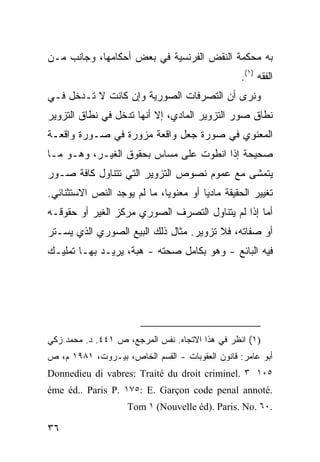 ‫ﺒﻪ ﻤﺤﻜﻤﺔ ﺍﻟﻨﻘﺽ ﺍﻟﻔﺭﻨﺴﻴﺔ ﻓﻲ ﺒﻌﺽ ﺃﺤﻜﺎﻤﻬﺎ، ﻭﺠﺎﻨﺏ ﻤـﻥ‬
                                                  ‫ﺍﻟﻔﻘﻪ )١(.‬
‫ﻭﻨﺭﻯ ﺃﻥ ﺍﻟﺘﺼﺭﻓﺎﺕ ﺍﻟﺼﻭﺭﻴﺔ ﻭﺇﻥ ﻜﺎﻨﺕ ﻻ ﺘـﺩﺨل ﻓـﻲ‬
‫ﻨﻁﺎﻕ ﺼﻭﺭ ﺍﻟﺘﺯﻭﻴﺭ ﺍﻟﻤﺎﺩﻱ، ﺇﻻ ﺃﻨﻬﺎ ﺘﺩﺨل ﻓﻲ ﻨﻁﺎﻕ ﺍﻟﺘﺯﻭﻴﺭ‬
‫ﺍﻟﻤﻌﻨﻭﻱ ﻓﻲ ﺼﻭﺭﺓ ﺠﻌ‪‬ل ﻭﺍﻗﻌﺔ ﻤﺯ ‪‬ﺭﺓ ﻓﻲ ﺼـﻭﺭﺓ ﻭﺍﻗﻌـﺔ‬
                  ‫ﻭ‬             ‫‪‬‬
‫ﺼﺤﻴﺤﺔ ﺇﺫﺍ ﺍﻨﻁﻭﺕ ﻋﻠﻰ ﻤﺴﺎﺱ ﺒﺤﻘﻭﻕ ﺍﻟﻐﻴـﺭ، ﻭﻫـﻭ ﻤـﺎ‬
‫ﻴﺘﻤﺸﻰ ﻤﻊ ﻋﻤﻭﻡ ﻨﺼﻭﺹ ﺍﻟﺘﺯﻭﻴﺭ ﺍﻟﺘﻲ ﺘﺘﻨﺎﻭل ﻜﺎﻓﺔ ﺼـﻭﺭ‬
‫ﺘﻐﻴﻴﺭ ﺍﻟﺤﻘﻴﻘﺔ ﻤﺎﺩ ‪‬ﺎ ﺃﻭ ﻤﻌﻨﻭ ‪‬ﺎ، ﻤﺎ ﻟﻡ ﻴﻭﺠﺩ ﺍﻟﻨﺹ ﺍﻻﺴﺘﺜﻨﺎﺌﻲ.‬
                             ‫ﻴ‬          ‫ﻴ‬
‫ﺃﻤﺎ ﺇﺫﺍ ﻟﻡ ﻴﺘﻨﺎﻭل ﺍﻟﺘﺼﺭﻑ ﺍﻟﺼﻭﺭﻱ ﻤﺭﻜﺯ ﺍﻟﻐﻴﺭ ﺃﻭ ﺤﻘﻭﻗـﻪ‬
‫ﺃﻭ ﺼﻔﺎﺘﻪ، ﻓﻼ ﺘﺯﻭﻴﺭ. ﻤﺜﺎل ﺫﻟﻙ ﺍﻟﺒﻴﻊ ﺍﻟﺼﻭﺭﻱ ﺍﻟﺫﻱ ﻴﺴـﺘﺭ‬
‫ﻓﻴﻪ ﺍﻟﺒﺎﺌﻊ - ﻭﻫﻭ ﺒﻜﺎﻤل ﺼﺤﺘﻪ - ﻫﺒﺔ، ﻴﺭﻴـﺩ ﺒﻬـﺎ ﺘﻤﻠﻴـﻙ‬




‫)١( ﺍﻨﻅﺭ ﻓﻲ ﻫﺫﺍ ﺍﻻﺘﺠﺎﻩ. ﻨﻔﺱ ﺍﻟﻤﺭﺠﻊ، ﺹ ١٤٤. ﺩ. ﻤﺤﻤﺩ ﺯﻜﻲ‬
‫ﺃﺒﻭ ﻋﺎﻤﺭ: ﻗﺎﻨﻭﻥ ﺍﻟﻌﻘﻭﺒﺎﺕ - ﺍﻟﻘﺴﻡ ﺍﻟﺨﺎﺹ، ﺒﻴـﺭﻭﺕ، ١٨٩١ ﻡ، ﺹ‬
‫٥٠١ ٣ .‪Donnedieu di vabres: Traité du droit criminel‬‬
‫.‪éme éd.. Paris P. ١٧٥: E. Garçon code penal annoté‬‬
                    ‫.٠٦ .‪Tom ١ (Nouvelle éd). Paris. No‬‬

‫٦٣‬
 