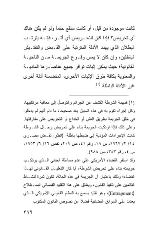 ‫ﻜﺎﻨﺕ ﻤﻭﺠﻭﺩﺓ ﻤﻥ ﻗﺒل، ﺃﻭ ﻜﺎﻨﺕ ﺴﺘﻘﻊ ﺤﺘ ‪‬ﺎ ﻭﻟﻭ ﻟﻡ ﻴﻜﻥ ﻫﻨﺎﻙ‬
                 ‫ﻤ‬
‫ﺃﻱ ﺘﺤﺭﻴﺽ؟ ﻓﺈﺫﺍ ﻜﺎﻥ ﻟﻠﺘﺤـﺭﻴﺽ ﺃﻱ ﺃﺜـﺭ، ﻓﺈﻨـﻪ ﻴﺘﺭﺘـﺏ‬
‫ﺍﻟﺒﻁﻼﻥ ﺍﻟﺫﻱ ﻴﻬﺩﺩ ﺍﻷﺩﹼﺔ ﺍﻟﻤﺘﺭﺘﺒﺔ ﻋﻠﻰ ﺍﻟﻘـﺒﺽ ﻭﺍﻟﺘﻔﺘـﻴﺵ‬
                               ‫ﻟ‬
‫ﺍﻟﺒﺎﻁﻠﻴﻥ، ﻭﺇﻥ ﻜﺎﻥ ﻻ ﻴﻤﺱ ﻭﻗـﻭﻉ ﺍﻟﺠﺭﻴﻤـﺔ ﻤـﻥ ﺍﻟﻨﺎﺤﻴـﺔ‬
‫ﺍﻟﻘﺎﻨﻭﻨﻴﺔ؛ ﺤﻴﺙ ﻴﻤﻜﻥ ﺇﺜﺒﺎﺕ ﺘﻭﺍﻓﺭ ﺠﻤﻴﻊ ﻋﻨﺎﺼـﺭﻫﺎ ﺍﻟﻤﺎﺩﻴـﺔ‬
‫ﻭﺍﻟﻤﻌﻨﻭﻴﺔ ﺒﻜﺎﻓﺔ ﻁﺭﻕ ﺍﻹﺜﺒﺎﺕ ﺍﻷﺨﺭﻯ، ﺍﻟﻤﺘﻀﻤﻨﺔ ﺃﺩﻟﺔ ﺃﺨﺭﻯ‬
                                         ‫ﻏﻴﺭ ﺍﻷﺩﻟﺔ ﺍﻟﺒﺎﻁﻠﺔ )١(.‬

‫)١( ﻓﻤﻬﻤﺔ ﺍﻟﺸﺭﻁﺔ ﺍﻟﻜﺸﻑ ﻋﻥ ﺍﻟﺠﺭﺍﺌﻡ ﻭﺍﻟﺘﻭﺼل ﺇﻟﻰ ﻤﻌﺎﻗﺒﺔ ﻤﺭﺘﻜﺒﻴﻬﺎ،‬
‫ﻭﻜل ﺇﺠﺭﺍﺀ ﺘﻘﻭﻡ ﺒﻪ ﻓﻲ ﻫﺫﻩ ﺍﻟﺴﺒﻴل ﻴﻌﺩ ﺼﺤﻴ ‪‬ﺎ، ﻤﺎ ﺩﺍﻡ ﺃﻨﻬﻡ ﻟﻡ ﻴﺩﺨﻠﻭﺍ‬
                        ‫ﺤ‬
‫ﻓﻲ ﺨﻠﻕ ﺍﻟﺠﺭﻴﻤﺔ ﺒﻁﺭﻴﻕ ﺍﻟﻐﺵ ﺃﻭ ﺍﻟﺨﺩﺍﻉ ﺃﻭ ﺍﻟﺘﺤﺭﻴﺽ ﻋﻠﻰ ﻤﻔﺎﺭﻗﺘﻬﺎ.‬
‫ﻭﻋﻠﻰ ﺫﻟﻙ ﻓﺈﺫﺍ ﺍﺭﺘﻜﺒﺕ ﺍﻟﺠﺭﻴﻤﺔ ﺒﻨﺎﺀ ﻋﻠﻰ ﺘﺤﺭﻴﺽ ﺭﺠـﺎل ﺍﻟﺸـﺭﻁﺔ‬
‫ﻜﺎﻨﺕ ﺍﻹﺠﺭﺍﺀﺍﺕ ﺍﻟﻤﺅﺩﺒﺔ ﺇﻟﻰ ﻀﺒﻁﻬﺎ ﺒﺎﻁﻠﺔ. )ﺍﻨﻅﺭ: ﻨﻘـﺽ ﻤﺼـﺭﻱ‬
‫٤١/ ٢/ ٧٦٩١، ﺱ ٨١، ﺭﻗﻡ ١٤، ﺹ ٩٠٢، ﻨﻘﺽ ٦١/ ٦/ ٣٥٩١،‬
                                     ‫ﺱ ٤، ﺭﻗﻡ ٣٥٣، ﺹ ٨٨٩(.‬
‫ﻭﻗﺩ ﺍﺴﺘﻘﺭ ﺍﻟﻘﻀﺎﺀ ﺍﻷﻤﺭﻴﻜﻲ ﻋﻠﻰ ﻋﺩﻡ ﻤﺴﺎﺀﻟﺔ ﺍﻟﺠﺎﻨﻲ ﺍﻟـﺫﻱ ﻴﺭﺘﻜـﺏ‬
‫ﺠﺭﻴﻤﺘﻪ ﺒﻨﺎﺀ ﻋﻠﻰ ﺘﺤﺭﻴﺽ ﺍﻟﺸﺭﻁﺔ، ﺃ ‪‬ﺎ ﻜﺎﻥ ﺍﻟﺘﻌﻠﻴـل ﺍﻟﻘـﺎﻨﻭﻨﻲ ﻟﻬـﺫﺍ‬
                              ‫ﻴ‬
‫ﺍﻟﻘﻀﺎﺀ؛ ﻭﺫﻟﻙ ﺒﺎﻋﺘﺒﺎﺭ ﺃﻥ ﺍﻟﺠﺭﻴﻤﺔ ﻓﻲ ﻫﺫﻩ ﺍﻟﺤﺎﻟﺔ، ﺘﻜﻭﻥ ﺜﻤﺭﺓ ﻟﻨﺸـﺎﻁ‬
‫ﺍﻟﻘﺎﺌﻤﻴﻥ ﻋﻠﻰ ﺘﻨﻔﻴﺫ ﺍﻟﻘﺎﻨﻭﻥ، ﻭﻴﻁﻠﻕ ﻋﻠﻰ ﻫﺫﺍ ﺍﻟﺘﻘﻠﻴﺩ ﺍﻟﻘﻀﺎﺌﻲ ﺍﺼـﻁﻼﺡ‬
‫)‪ ،(Entrapment‬ﻭﻫﻭ ﺘﻘﻠﻴﺩ ﻴﺴﻤﺢ ﺒﻪ ﺍﻟﻨﻅﺎﻡ ﺍﻟﻘﺎﻨﻭﻨﻲ ﺍﻷﻤﺭﻴﻜﻲ ﺍﻟـﺫﻱ‬
    ‫ﻴﻌﺘﻤﺩ ﻋﻠﻰ ﺍﻟﺴﻭﺍﺒﻕ ﺍﻟﻘﻀﺎﺌﻴﺔ ﻓﻀﻼ ﻋﻥ ﻨﺼﻭﺹ ﺍﻟﻘﺎﻨﻭﻥ ﺍﻟﻤﻜﺘﻭﺏ.‬
                             ‫ﹰ‬

‫٩٦٣‬
 