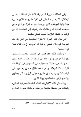 ‫ﻭﻓﻲ ﺍﻟﻤﻤﻠﻜﺔ ﺍﻟﻌﺭﺒﻴﺔ ﺍﻟﺴﻌﻭﺩﻴﺔ، ﻻ ﺘﺘﺩﺨل ﺍﻟﺴﻠﻁﺎﺕ ﻋﻠـﻰ‬
‫ﺍﻹﻁﻼﻕ ﺇﻻ ﺒﻌﺩ ﺒﺩﺀ ﺍﻟﺠﺎﻨﻲ ﻓﻲ ﺘﻨﻔﻴﺫ ﻤﺸﺭﻭﻋﻪ ﺍﻹﺠﺭﺍﻤـﻲ؛‬
‫ﺤﻴﺙ ﻴﻠﺠﺄ ﺍﻟﻤﻭﻅﻑ ﺍﻟﺫﻱ ﻋﺭﻀﺕ ﻋﻠﻴـﻪ ﺍﻟﺭﺸـﻭﺓ، ﺃﻭ ﻤـﻥ‬
‫ﺼﺎﺤﺏ ﺍﻟﺤﺎﺠﺔ ﺍﻟﺫﻱ ﻁﻠﺒﺕ ﻤﻨﻪ ﺭﺸﻭﺓ، ﺇﻟﻰ ﺍﻟﺴﻠﻁﺎﺕ ﺍﻟﺘـﻲ‬
              ‫ﺘﺭﺘﺏ ﻟﻪ ﺍﻟﺨﻁﺔ ﺍﻟﻼﺯﻤﺔ ﻀﺒﻁ ﺍﻟﺠﺎﻨﻲ ﻤﺘﻠﺒ ‪‬ﺎ.‬
                ‫ﺴ‬
‫ﻓﻔﻲ ﻤﺜل ﻫﺫﻩ ﺍﻷﺤﻭﺍل ﻻ ﺘﻜﻭﻥ ﺍﻟﺴﻠﻁﺎﺕ ﻫﻲ ﺍﻟﺘﻲ ﻭﻟـﺩﺕ‬
‫ﺍﻟﺠﺭﻴﻤﺔ ﻓﻲ ﺫﻫﻥ ﺍﻟﺠﺎﻨﻲ، ﻭﺇﻨﻤﺎ ﻫﻭ ﺍﻟﺫﻱ ﺸﺭﻉ ﻤﻥ ِﻠﻘﺎﺀ ﻨﻔﺴﻪ‬
         ‫ﺘ‬
                                            ‫ﻓﻲ ﺍﺭﺘﻜﺎﺒﻬﺎ.‬
‫* ﻭﺘﻁﺒﻴ ﹰﺎ ﻟﺫﻟﻙ، ﻓﻘﺩ ﻗﻀﻰ ﻓﻲ ﺍﻟﻤﻤﻠﻜﺔ ﺒﺈﺩﺍﻨـﺔ ﺸـﺨﺹ‬
                                       ‫ﻘ‬
‫ﺒﺠﺭﻴﻤﺔ ﻋﺭﺽ ﺭﺸﻭﺓ، ﺒﻌﺩ ﺃﻥ ﺘﻘـﺩﻡ ﺍﻟﻤﻭﻅـﻑ ﺍﻟﻤﺨـﺘﺹ‬
‫ﺒﺈﺨﺒﺎﺭﻴﺔ، ﻋﻥ ﻤﺤﺎﻭﻻﺘﻪ ﺒﺎﻋﺘﺒﺎﺭﻩ ﻤﻥ ﺍﻟﻤﺴﺌﻭﻟﻴﻥ ﻓﻲ ﺸﺭﻜﺔ ﻤﺎ،‬
‫ﻹﺭﺸﺎﺀ ﻫﺫﺍ ﺍﻟﻤﻭﻅﻑ ﻭﺁﺨﺭ ﻤﻌﻪ، ﻤﻘﺎﺒل ﻀﻤﺎﻥ ﻭﻀﻌﻬﻡ ﻋﻠﻰ‬
‫ﻗﻭﺍﺌﻡ ﺍﻟﻤﺸﺎﺭﻴﻊ، ﻭﻀﻤﺎﻥ ﻤﺸﺭﻭﻉ ﻤﺒﻨﻰ ﺍﻟﻭﺯﺍﺭﺓ ﺍﻟﺘﻲ ﻴﻌﻤﻠﻭﻥ‬
                    ‫ﺒﻬﺎ، ﻤﻊ ﺘﻭﺍﻓﺭ ﺍﺨﺘﺼﺎﺼﻬﻡ ﺒﻬﺫﺍ ﺍﻟﺸﺄﻥ.‬
‫ﻭﺒﻨﺎﺀ ﻋﻠﻰ ﺘﻠﻙ ﺍﻹﺨﺒﺎﺭﻴﺔ، ﻗﺎﻤﺕ ﺍﻟﺴﻠﻁﺎﺕ ﺒﻤﺭﺍﻗﺒﺔ ﺍﻟﺠﺎﻨﻲ،‬
‫ﻭﺘﻤﻜﻨﺕ ﻤﻥ ﻀﺒﻁﻪ ﻤﺘﻠﺒ ‪‬ﺎ ﺒﺠﺭﻴﻤﺘﻪ، ﻭﻋﺎﻗﺒﺘﻪ ﺠﻬـﺔ ﺍﻟﺤﻜـﻡ‬
                              ‫ﺴ‬



            ‫)ﺍﻨﻅﺭ: ﺩ. ﺴﺭﻭﺭ: ﺍﻟﻭﺴﻴﻁ: ﺍﻟﻘﺴﻡ ﺍﻟﺨﺎﺹ، ﺹ ١٣١(.‬

‫٠٧٣‬
 