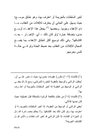 ‫ﺃﺨﺒﺭ ﺍﻟﺴﻠﻁﺎﺕ ﺒﺎﻟﺠﺭﻴﻤﺔ ﺃﻭ ﺍﻋﺘﺭﻑ ﺒﻬﺎ، ﻭﻫﻭ ﻨﻁﺎﻕ ﻤﻭﺴـﻊ؛‬
‫ﺤﻴﺙ ﻴﺴﻬل ﻋﻠﻰ ﺍﻟﺠﺎﻨﻲ ﺃﻥ ﻴﻌﺘﺭﻑ ﻟﻺﻓﻼﺕ ﻤﻥ ﺍﻟﻌﻘﺎﺏ، ﻤـﺎ‬
                              ‫)٢(‬
‫ﻴﺠﻌل ﻫﺫﺍ ﺍﻹﻋﻔـﺎﺀ ﺃﻭﺴـﻊ‬              ‫ﺩﺍﻡ ﺍﻹﻋﻔﺎﺀ ﻭﺠﻭﺒ ‪‬ﺎ. ﻭﺒﻌﻀﻬﺎ‬
                                             ‫ﻴ‬
‫ﻤﺩﻯ، ﺒﺈﻀﺎﻓﺔ ﻋﺒﺎﺭﺓ "ﻭﻟﻭ ﻜﺎﻥ ﺫﻟﻙ – ﺃﻱ: ﺍﻹﺨﺒـﺎﺭ - ﺒﻌـﺩ‬
‫ﺍﻜﺘﺸﺎﻓﻬﺎ". ﻭﻓﻲ ﺫﻟﻙ ﺘﻭﺴﻴﻊ ﺃﻜﺜﺭ ﻟﻨﻁﺎﻕ ﺍﻹﻋﻔﺎﺀ، ﺒﻤﺎ ﻴﻔﺴـﺢ‬
‫ﺍﻟﻤﺠﺎل ﻟﻺﻓﻼﺕ ﻤﻥ ﺍﻟﻌﻘﺎﺏ ﺒﻌﺩ ﻀﺒﻁ ﺍﻟ ‪‬ﻨﺎﺓ ﻭﻟﻭ ﻓـﻲ ﺤﺎﻟـﺔ‬
                 ‫ﺠ‬
                                                 ‫ﺘﻠ ‪‬ﺱ ﺒﺠﺭ‪‬ﻤﻬﻡ.‬
                                                       ‫‪‬‬   ‫ﺒ‬




‫)١( ﻜﺎﻟﻤﺎﺩﺓ )٧٠١( ﻤﻜﺭﺭ( ﻋﻘﻭﺒﺎﺕ ﻤﺼﺭﻱ؛ ﺤﻴﺙ ﺘـﻨﺹ ﻋﻠـﻰ ﺃﻥ:‬
‫"ﻴﻌﺎﻗﺏ ﺍﻟﺭﺍﺸﻲ ﻭﺍﻟﻭﺴﻴﻁ ﺒﺎﻟﻌﻘﻭﺒﺔ ﺍﻟﻤﻘﺭﺭﺓ ﻟﻠﻤﺭﺘﺸﻲ، ﻭﻤﻊ ﺫﻟـﻙ ﻴﻌ ﹶـﻰ‬
  ‫ﻔ‬
‫ﺍﻟﺭﺍﺸﻲ ﺃﻭ ﺍﻟﻭﺴﻴﻁ ﻤﻥ ﺍﻟﻌﻘﻭﺒﺔ ﺇﺫﺍ ﺃﺨﺒﺭ ﺍﻟﺴﻠﻁﺎﺕ ﺒﺎﻟﺠﺭﻴﻤﺔ ﺃﻭ ﺍﻋﺘـﺭﻑ‬
                                                            ‫ﺒﻬﺎ".‬
‫)٢( ﻜﺎﻟﻤﺎﺩﺓ )٤١( ﻤﻥ ﻨﻅﺎﻡ ﻤﻜﺎﻓﺤﺔ ﺍﻟﺭﺸﻭﺓ ﺒﺎﻟﻤﻤﻠﻜﺔ ﻗﺒل ﺘﻌﺩﻴﻠﻬﺎ؛ ﺤﻴﺙ‬
                                                ‫ﻜﺎﻥ ﻨﺼﻬﺎ ﻜﺎﻵﺘﻲ:‬
‫"ﻴﻌ ﹶﻰ ﺍﻟﺭﺍﺸﻲ ﺃﻭ ﺍﻟﻭﺴﻴﻁ ﻤﻥ ﺍﻟﻌﻘﻭﺒﺔ، ﺇﺫﺍ ﺃﺨﺒﺭ ﺍﻟﺴﻠﻁﺎﺕ ﺒﺎﻟﺠﺭﻴﻤـﺔ ﺃﻭ‬
                                                            ‫ﻔ‬
‫ﺍﻋﺘﺭﻑ ﺒﻬﺎ، ﻭﻟﻭ ﻜﺎﻥ ﺫﻟﻙ ﺒﻌﺩ ﺍﻜﺘﺸﺎﻓﻬﺎ. ﻭﻻ ﻴﺤﻜﻡ ﺒﻤﺼـﺎﺩﺭﺓ ﺍﻟﻤـﺎل‬
‫ﺃﻭ ﺍﻟﻤﻴﺯﺓ ﺃﻭ ﺍﻟﻔﺎﺌﺩﺓ، ﺇﺫﺍ ﻜﺎﻥ ﺍﻟﺭﺍﺸﻲ ﻗﺩ ﺃﺨﺒﺭ ﺍﻟﺴـﻠﻁﺎﺕ ﺒـﺎﻷﻤﺭ ﻗﺒـل‬
                                                ‫ﺍﻜﺘﺸﺎﻑ ﺍﻟﺠﺭﻴﻤﺔ".‬

‫٢٧٣‬
 