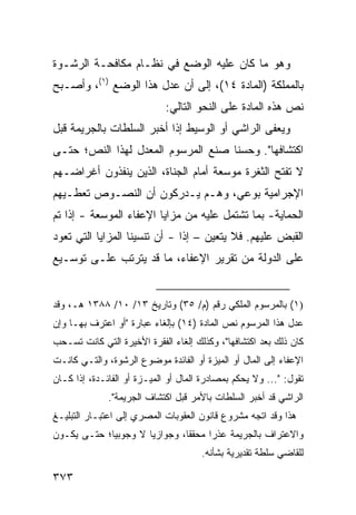 ‫ﻭﻫﻭ ﻤﺎ ﻜﺎﻥ ﻋﻠﻴﻪ ﺍﻟﻭﻀﻊ ﻓﻲ ﻨﻅـﺎﻡ ﻤﻜﺎﻓﺤـﺔ ﺍﻟﺭﺸـﻭﺓ‬
‫ﺒﺎﻟﻤﻤﻠﻜﺔ )ﺍﻟﻤﺎﺩﺓ ٤١(، ﺇﻟﻰ ﺃﻥ ﻋ ‪‬ل ﻫﺫﺍ ﺍﻟﻭﻀﻊ )١(، ﻭﺃﺼـﺒﺢ‬
                       ‫ﺩ‬
                             ‫ﻨﺹ ﻫﺫﻩ ﺍﻟﻤﺎﺩﺓ ﻋﻠﻰ ﺍﻟﻨﺤﻭ ﺍﻟﺘﺎﻟﻲ:‬
‫ﻭﻴﻌ ﹶﻰ ﺍﻟﺭﺍﺸﻲ ﺃﻭ ﺍﻟﻭﺴﻴﻁ ﺇﺫﺍ ﺃﺨﺒﺭ ﺍﻟﺴﻠﻁﺎﺕ ﺒﺎﻟﺠﺭﻴﻤﺔ ﻗﺒل‬
                                                ‫ﻔ‬
‫ﺍﻜﺘﺸﺎﻓﻬﺎ". ﻭﺤﺴ ﹰﺎ ﺼﻨﻊ ﺍﻟﻤﺭﺴﻭﻡ ﺍﻟﻤﻌﺩل ﻟﻬﺫﺍ ﺍﻟﻨﺹ؛ ﺤﺘـﻰ‬
                                    ‫ﻨ‬
‫ﻻ ﺘﻔﺘﺢ ﺍﻟﺜﻐﺭﺓ ﻤﻭﺴﻌﺔ ﺃﻤﺎﻡ ﺍﻟﺠﻨﺎﺓ، ﺍﻟﺫﻴﻥ ﻴﻨﻔﺫﻭﻥ ﺃﻏﺭﺍﻀـﻬﻡ‬
‫ﺍﻹﺠﺭﺍﻤﻴﺔ ﺒﻭﻋﻲ، ﻭﻫـﻡ ﻴـﺩﺭﻜﻭﻥ ﺃﻥ ﺍﻟﻨﺼـﻭﺹ ﺘﻌﻁـﻴﻬﻡ‬
‫ﺍﻟﺤﻤﺎﻴﺔ- ﺒﻤﺎ ﺘﺸﺘﻤل ﻋﻠﻴﻪ ﻤﻥ ﻤﺯﺍﻴﺎ ﺍﻹﻋﻔﺎﺀ ﺍﻟﻤﻭﺴﻌﺔ - ﺇﺫﺍ ﺘﻡ‬
‫‪‬‬
‫ﺍﻟﻘﺒﺽ ﻋﻠﻴﻬﻡ. ﻓﻼ ﻴﺘﻌﻴﻥ – ﺇ ﹰﺍ - ﺃﻥ ﺘﻨﺴﻴﻨﺎ ﺍﻟﻤﺯﺍﻴﺎ ﺍﻟﺘﻲ ﺘﻌﻭﺩ‬
                               ‫ﺫ‬
‫ﻋﻠﻰ ﺍﻟﺩﻭﻟﺔ ﻤﻥ ﺘﻘﺭﻴﺭ ﺍﻹﻋﻔﺎﺀ، ﻤﺎ ﻗﺩ ﻴﺘﺭﺘﺏ ﻋﻠـﻰ ﺘﻭﺴـﻴﻊ‬


‫)١( ﺒﺎﻟﻤﺭﺴﻭﻡ ﺍﻟﻤﻠﻜﻲ ﺭﻗﻡ )ﻡ/ ٥٣( ﻭﺘﺎﺭﻴﺦ ٣١/ ٠١/ ٨٨٣١ ﻫـ، ﻭﻗﺩ‬
‫ﻋﺩل ﻫﺫﺍ ﺍﻟﻤﺭﺴﻭﻡ ﻨﺹ ﺍﻟﻤﺎﺩﺓ )٤١( ﺒﺈﻟﻐﺎﺀ ﻋﺒﺎﺭﺓ "ﺃﻭ ﺍﻋﺘﺭﻑ ﺒﻬـﺎ ﻭﺇﻥ‬
‫ﻜﺎﻥ ﺫﻟﻙ ﺒﻌﺩ ﺍﻜﺘﺸﺎﻓﻬﺎ"، ﻭﻜﺫﻟﻙ ﺇﻟﻐﺎﺀ ﺍﻟﻔﻘﺭﺓ ﺍﻷﺨﻴﺭﺓ ﺍﻟﺘﻲ ﻜﺎﻨﺕ ﺘﺴـﺤﺏ‬
‫ﺍﻹﻋﻔﺎﺀ ﺇﻟﻰ ﺍﻟﻤﺎل ﺃﻭ ﺍﻟﻤﻴﺯﺓ ﺃﻭ ﺍﻟﻔﺎﺌﺩﺓ ﻤﻭﻀﻭﻉ ﺍﻟﺭﺸﻭﺓ، ﻭﺍﻟﺘـﻲ ﻜﺎﻨـﺕ‬
‫ﺘﻘﻭل: "... ﻭﻻ ﻴﺤﻜﻡ ﺒﻤﺼﺎﺩﺭﺓ ﺍﻟﻤﺎل ﺃﻭ ﺍﻟﻤﻴـﺯﺓ ﺃﻭ ﺍﻟﻔﺎﺌـﺩﺓ، ﺇﺫﺍ ﻜـﺎﻥ‬
              ‫ﺍﻟﺭﺍﺸﻲ ﻗﺩ ﺃﺨﺒﺭ ﺍﻟﺴﻠﻁﺎﺕ ﺒﺎﻷﻤﺭ ﻗﺒل ﺍﻜﺘﺸﺎﻑ ﺍﻟﺠﺭﻴﻤﺔ".‬
‫ﻫﺫﺍ ﻭﻗﺩ ﺍﺘﺠﻪ ﻤﺸﺭﻭﻉ ﻗﺎﻨﻭﻥ ﺍﻟﻌﻘﻭﺒﺎﺕ ﺍﻟﻤﺼﺭﻱ ﺇﻟﻰ ﺍﻋﺘﺒـﺎﺭ ﺍﻟﺘﺒﻠﻴـﻎ‬
‫ﻭﺍﻻﻋﺘﺭﺍﻑ ﺒﺎﻟﺠﺭﻴﻤﺔ ﻋﺫ ‪‬ﺍ ﻤﺤﻘ ﹰﺎ، ﻭﺠﻭﺍﺯ ‪‬ﺎ ﻻ ﻭﺠﻭﺒ ‪‬ﺎ؛ ﺤﺘـﻰ ﻴﻜـﻭﻥ‬
             ‫ﻴ‬         ‫ﻴ‬         ‫ﻘ‬      ‫ﺭ‬
                                      ‫ﻟﻠﻘﺎﻀﻲ ﺴﻠﻁﺔ ﺘﻘﺩﻴﺭﻴﺔ ﺒﺸﺄﻨﻪ.‬

‫٣٧٣‬
 