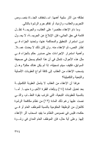 ‫ﻨﻁﺎﻗﻪ ﻤﻥ ﺁﺜﺎﺭ ﺴﻠﺒﻴﺔ ﺃﻫﻤﻬﺎ: ﺍﺴـﺘﺨﻔﺎﻑ ﺍﻟ ‪‬ﻨـﺎﺓ ﺒﻨﺼـﻭﺹ‬
           ‫ﺠ‬
      ‫ﺍﻟﺘﺠﺭﻴﻡ ﻭﺍﻟﻌﻘﺎﺏ، ﻭﺍﺯﺩﻴﺎﺩ ﺃﻭ ﺘﻔﺎﻗﻡ ‪‬ﺭﻡ ﺍﻟ ‪‬ﺸﻭﺓ ﺒﺎﻟﺘﺎﻟﻲ.‬
                  ‫ﺭ‬      ‫ﺠ‬
‫ﻭﻤﺎ ﺩﺍﻡ ﺍﻹﻋﻔﺎﺀ ﻤﻘﺘﺼ ‪‬ﺍ ﻋﻠﻰ ﺍﻟﻌﻘﺎﺏ، ﻭﺍﻟﺠﺭﻴﻤـﺔ ﺘﻅـل‬
                            ‫ﺭ‬
‫ﻗﺎﺌﻤﺔ ﻓﻲ ﺤﻕ ﺍﻟﺠﺎﻨﻲ، ﻓﺈﻥ ﺍﻹﺒﻼﻍ ﻋﻥ ﺍﻟﺠﺭﻴﻤـﺔ، ﻻ ﻴﺤـﻭل‬
‫ﺩﻭﻥ ﺍﺴﺘﻤﺭﺍﺭ ﺍﻟﺘﺤﻘﻴﻕ ﻭﺍﻟﻤﺤﺎﻜﻤﺔ ﻋﻨﻬﺎ، ﻭﺘﺤﺩﻴﺩ ﺍﻟﺠﺯﺍﺀ ﻓـﻲ‬
‫ﺇﻁﺎﺭ ﺍﻟﻨﺹ، ﺜﻡ ﺍﻹﻋﻔﺎﺀ ﻤﻨﻪ. ﻭﺇﻥ ﻜﺎﻥ ﺫﻟﻙ ﻻ ﻴﺤﺩﺙ ﻋﻤـﻼ.‬
 ‫ﹰ‬
‫ﻭﺃﻫﻤﻴﺔ ﺍﺴﺘﻤﺭﺍﺭ ﺍﻹﺠﺭﺍﺀﺍﺕ ﺤﺘﻰ ﺼﺩﻭﺭ ‪‬ﻜﻡ ﺒﺎﻟﺠﺯﺍﺀ ﻓـﻲ‬
              ‫ﺤ‬
‫ﻤﺜل ﻫﺫﻩ ﺍﻷﺤﻭﺍل، ﺘﺘﻤﺜل ﻓﻲ ﺃﻥ ﻫﺫﺍ ﺍﻟﺤﻜﻡ ﻴﺴﺠل ﻓﻲ ﺼﺤﻴﻔﺔ‬
‫ﺍﻟﺴﻭﺍﺒﻕ، ﻓﻜﻴﻑ ﺴﻴﺘﻡ ﺘﺴﺠﻴﻠﻪ، ﺇﺫﺍ ﻟﻡ ﻴﻜﻥ ﻫﻨﺎﻙ ﺤﻜﻡ؟ ﻭﻫـل‬
‫ﻴﻨﺴﺤﺏ ﺍﻹﻋﻔﺎﺀ ﻤﻥ ﺍﻟﻌﻘﺎﺏ ﺇﻟﻰ ﻜﺎﻓﺔ ﺃﻨﻭﺍﻉ ﺍﻟﻌﻘﻭﺒﺎﺕ ﺍﻷﺼﻠﻴﺔ‬
                                         ‫ﻭﺍﻟﺘﺒﻌﻴﺔ ﻭﺍﻟﺘﻜﻤﻴﻠﻴﺔ؟‬
‫ﻋﺭﻓﻨﺎ ﺃﻥ ﺍﻹﻋﻔﺎﺀ ﻤﻥ ﺍﻟﻌﻘﺎﺏ ﻻ ﻴﺸﻤل ﺍﻟﻌﻘﻭﺒﺔ ﺍﻟﺘﻜﻤﻴﻠﻴـﺔ‬
‫ﺒﻌﺩ ﺘﻌﺩﻴل ﺍﻟﻤﺎﺩﺓ )٤١( ﻭﺒﺈﻟﻐﺎﺀ ﺍﻟﻔﻘﺭﺓ ﺍﻷﺨﻴـﺭﺓ ﻤﻨﻬـﺎ. ﺃﻤـﺎ‬
‫ﺒﺎﻟﻨﺴﺒﺔ ﻟﻠﻌﻘﻭﺒﺎﺕ ﺍﻟﺘﺒﻌﻴﺔ، ﺍﻟﺘﻲ ﺘﺘﺭﺘﺏ ﺒﻘﻭﺓ ﺍﻟﻨﻅـﺎﻡ، ﻭﺍﻟﺘـﻲ‬
‫ﻨﺼﺕ ﻋﻠﻴﻬﺎ ﺭﻏﻡ ﺫﻟﻙ ﺍﻟﻤﺎﺩﺓ )٢١( ﻤﻥ ﻨﻅﺎﻡ ﻤﻜﺎﻓﺤﺔ ﺍﻟﺭﺸﻭﺓ‬
‫ﻜﺎﻟﻌﺯل ﻤﻥ ﺍﻟﻭﻅﻴﻔﺔ ﺍﻟﺤﻜﻭﻤﻴﺔ ﺒﺎﻟﻨﺴﺒﺔ ﻟﻠﻤﻭﻅﻑ ﺍﻟﻌﺎﻡ ﺃﻭ ﻓـﻲ‬
‫ﺤﻜﻤﻪ، ﻓﻠﻴﺱ ﻓﻲ ﻨﺼﻭﺹ ﺍﻟﻨﻅﺎﻡ ﻤﺎ ﻴﻔﻴﺩ ﺍﻨﺴﺤﺎﺏ ﺃﺜﺭ ﺍﻹﻋﻔﺎﺀ‬
‫ﺇﻟﻴﻬﺎ. ﻭﻋﻠﻰ ﺃﻴﺔ ﺤﺎل، ﻓﺈﻥ ﺍﻟﻤﻭﻅﻑ ﺍﻟﻌﺎﻡ ﺍﻟ ‪‬ﺩﺍﻥ ﻓﻲ ﺭﺸـﻭﺓ‬
            ‫ﻤ‬


‫٤٧٣‬
 