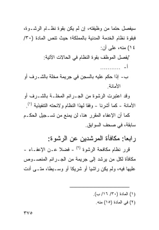 ‫ﺴﻴﻔﺼل ﺤﺘ ‪‬ﺎ ﻤﻥ ﻭﻅﻴﻔﺘﻪ، ﺇﻥ ﻟﻡ ﻴﻜﻥ ﺒﻘﻭﺓ ﻨﻅـﺎﻡ ﺍﻟﺭﺸـﻭﺓ،‬
                                          ‫ﻤ‬
‫ﻓﺒﻘﻭﺓ ﻨﻅﺎﻡ ﺍﻟﺨﺩﻤﺔ ﺍﻟﻤﺩﻨﻴﺔ ﺒﺎﻟﻤﻤﻠﻜﺔ؛ ﺤﻴﺙ ﺘﻨﺹ ﺍﻟﻤﺎﺩﺓ )٠٣/‬
                                          ‫٤١( ﻤﻨﻪ، ﻋﻠﻰ ﺃﻥ:‬
          ‫"ﻴﻔﺼل ﺍﻟﻤﻭﻅﻑ ﺒﻘﻭﺓ ﺍﻟﻨﻅﺎﻡ ﻓﻲ ﺍﻟﺤﺎﻻﺕ ﺍﻵﺘﻴﺔ:‬
                                          ‫ﺃ- ...........‬
‫ﺏ- ﺇﺫﺍ ﺤﻜﻡ ﻋﻠﻴﻪ ﺒﺎﻟﺴﺠﻥ ﻓﻲ ﺠﺭﻴﻤﺔ ‪‬ﺨﻠﺔ ﺒﺎﻟﺸـﺭﻑ ﺃﻭ‬
              ‫ﻤ‬
                                              ‫ﺍﻷﻤﺎﻨﺔ.‬
‫ﻭﻗﺩ ﺍﻋﺘﺒﺭﺕ ﺍﻟ ‪‬ﺸﻭﺓ ﻤﻥ ﺍﻟﺠـﺭﺍﺌﻡ ﺍﻟﻤﺨﻠـﺔ ﺒﺎﻟﺸـﺭﻑ ﺃﻭ‬
                                  ‫ﺭ‬
 ‫ﺍﻷﻤﺎﻨﺔ - ﻜﻤﺎ ﺃﺸﺭﻨﺎ - ﻭﻓ ﹰﺎ ﻟﻬﺫﺍ ﺍﻟﻨﻅﺎﻡ ﻭﻻﺌﺤﺘﻪ ﺍﻟﺘﻨﻔﻴﺫﻴﺔ )١(.‬
                                    ‫ﻘ‬
‫ﻜﻤﺎ ﺃﻥ ﺍﻹﻋﻔﺎﺀ ﺍﻟﻤﻘﺭﺭ ﻫﻨﺎ، ﻟﻥ ﻴﻤﻨﻊ ﻤﻥ ﺘﺴـﺠﻴل ﺍﻟﺤﻜـﻡ‬
                                   ‫ﺴﺎﺒﻘﺔ، ﻓﻲ ﺼﺤﻑ ﺍﻟﺴﻭﺍﺒﻕ.‬

            ‫ﺭﺍﺒ ‪‬ﺎ: ﻤﻜﺎﻓﺄﺓ ﺍﻟﻤﺭﺸﺩﻴﻥ ﻋﻥ ﺍﻟﺭﺸﻭﺓ:‬
                                         ‫ﻌ‬
                            ‫)٢(‬
‫- ﻓﻀﻼ ﻋـﻥ ﺍﻹﻋﻔـﺎﺀ -‬
              ‫ﹰ‬                   ‫ﻗﺭﺭ ﻨﻅﺎﻡ ﻤﻜﺎﻓﺤﺔ ﺍﻟﺭﺸﻭﺓ‬
‫ﻤﻜﺎﻓﺄﺓ ﻟﻜل ﻤﻥ ﻴﺭﺸﺩ ﺇﻟﻰ ﺠﺭﻴﻤﺔ ﻤﻥ ﺍﻟﺠـﺭﺍﺌﻡ ﺍﻟﻤﻨﺼـﻭﺹ‬
‫ﻋﻠﻴﻬﺎ ﻓﻴﻪ، ﻭﻟﻡ ﻴﻜﻥ ﺭﺍﺸ ‪‬ﺎ ﺃﻭ ﺸﺭﻴ ﹰﺎ ﺃﻭ ﻭﺴـﻴ ﹰﺎ، ﻤﺘـﻰ ﺃﺩﺕ‬
           ‫ﻁ‬          ‫ﻜ‬         ‫ﻴ‬



                                      ‫)١( ﺍﻟﻤﺎﺩﺓ )٠٣/ ٦١/ ﺏ(.‬
                                        ‫)٢( ﻓﻲ ﺍﻟﻤﺎﺩﺓ )٥١( ﻤﻨﻪ.‬

‫٥٧٣‬
 