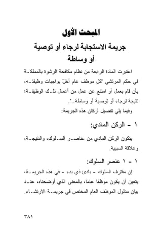 ‫‪ ‬‬
      ‫ﺝﺮیﻤﺔ اﻻﺱﺘﺠﺎﺏﺔ ﻟﺮﺝﺎء أو ﺕﻮﺹﻴﺔ‬
                 ‫أو وﺱﺎﻃﺔ‬
‫ﺍﻋﺘﺒﺭﺕ ﺍﻟﻤﺎﺩﺓ ﺍﻟﺭﺍﺒﻌﺔ ﻤﻥ ﻨﻅﺎﻡ ﻤﻜﺎﻓﺤﺔ ﺍﻟﺭﺸﻭﺓ ﺒﺎﻟﻤﻤﻠﻜـﺔ‬
‫ﻓﻲ ﺤﻜﻡ ﺍﻟﻤﺭﺘﺸﻲ "ﻜل ﻤﻭﻅﻑ ﻋﺎﻡ ﺃﺨل ﺒﻭﺍﺠﺒﺎﺕ ﻭﻅﻴﻔﺘـﻪ،‬
                 ‫ّ‬
‫ﺒﺄﻥ ﻗﺎﻡ ﺒﻌﻤل ﺃﻭ ﺍﻤﺘﻨﻊ ﻋﻥ ﻋﻤل ﻤﻥ ﺃﻋﻤﺎل ﺘﻠـﻙ ﺍﻟﻭﻅﻴﻔـﺔ؛‬
                     ‫ﻨﺘﻴﺠﺔ ﻟﺭﺠﺎﺀ ﺃﻭ ﺘﻭﺼﻴﺔ ﺃﻭ ﻭﺴﺎﻁﺔ..".‬
                  ‫ﻭﻓﻴﻤﺎ ﻴﻠﻲ ﺘﻔﺼﻴل ﺃﺭﻜﺎﻥ ﻫﺫﻩ ﺍﻟﺠﺭﻴﻤﺔ:‬

                                ‫١ - ﺍﻟﺭﻜﻥ ﺍﻟﻤﺎﺩﻱ:‬
‫ﻴﺘﻜﻭﻥ ﺍﻟﺭﻜﻥ ﺍﻟﻤﺎﺩﻱ ﻤﻥ ﻋﻨﺎﺼـﺭ ﺍﻟﺴـﻠﻭﻙ، ﻭﺍﻟﻨﺘﻴﺠـﺔ،‬
                                         ‫ﻭﻋﻼﻗﺔ ﺍﻟﺴﺒﺒﻴﺔ.‬

                              ‫١ - ١ ﻋﻨﺼﺭ ﺍﻟﺴﻠﻭﻙ:‬
‫ﺇﻥ ﻤﻘﺘﺭﻑ ﺍﻟﺴﻠﻭﻙ - ﺒﺎﺩﺉ ﺫﻱ ﺒﺩﺀ - ﻓﻲ ﻫﺫﻩ ﺍﻟﺠﺭﻴﻤـﺔ،‬
‫ﻴﺘﻌﻴﻥ ﺃﻥ ﻴﻜﻭﻥ ﻤﻭﻅ ﹰﺎ ﻋﺎ ‪‬ﺎ، ﺒﺎﻟﻤﻌﻨﻰ ﺍﻟﺫﻱ ﺃﻭﻀﺤﻨﺎﻩ، ﻋﻨـﺩ‬
                             ‫ﻔ ﻤ‬
‫ﺒﻴﺎﻥ ﻤﺩﻟﻭل ﺍﻟﻤﻭﻅﻑ ﺍﻟﻌﺎﻡ ﺍﻟﻤﺨﺘﺹ ﻓﻲ ﺠﺭﻴﻤـﺔ ﺍﻻﺭﺘﺸـﺎﺀ.‬



‫١٨٣‬
 