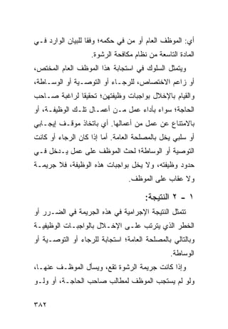 ‫ﺃﻱ: ﺍﻟﻤﻭﻅﻑ ﺍﻟﻌﺎﻡ ﺃﻭ ‪‬ﻥ ﻓﻲ ﺤﻜﻤﻪ؛ ﻭﻓ ﹰﺎ ﻟﻠﺒﻴﺎﻥ ﺍﻟﻭﺍﺭﺩ ﻓـﻲ‬
                   ‫ﻘ‬              ‫ﻤ‬
                   ‫ﺍﻟﻤﺎﺩﺓ ﺍﻟﺘﺎﺴﻌﺔ ﻤﻥ ﻨﻅﺎﻡ ﻤﻜﺎﻓﺤﺔ ﺍﻟﺭﺸﻭﺓ.‬
‫ﻭﻴﺘﻤﺜل ﺍﻟﺴﻠﻭﻙ ﻓﻲ ﺍﺴﺘﺠﺎﺒﺔ ﻫﺫﺍ ﺍﻟﻤﻭﻅﻑ ﺍﻟﻌﺎﻡ ﺍﻟﻤﺨﺘﺹ،‬
‫ﺃﻭ ﺯﺍﻋﻡ ﺍﻻﺨﺘﺼﺎﺹ، ﻟﻠﺭﺠـﺎﺀ ﺃﻭ ﺍﻟﺘﻭﺼـﻴﺔ ﺃﻭ ﺍﻟﻭﺴـﺎﻁﺔ،‬
‫ﻭﺍﻟﻘﻴﺎﻡ ﺒﺎﻹﺨﻼل ﺒﻭﺍﺠﺒﺎﺕ ﻭﻅﻴﻔﺘﻬﻥ؛ ﺘﺤﻘﻴ ﹰﺎ ﻟﺭﺍﻏﺒﺔ ﺼـﺎﺤﺏ‬
              ‫ﻘ‬
‫ﺍﻟﺤﺎﺠﺔ؛ ﺴﻭﺍﺀ ﺒﺄﺩﺍﺀ ﻋﻤل ﻤـﻥ ﺃﻋﻤـﺎل ﺘﻠـﻙ ﺍﻟﻭﻅﻴﻔـﺔ، ﺃﻭ‬
‫ﺒﺎﻻﻤﺘﻨﺎﻉ ﻋﻥ ﻋﻤل ﻤﻥ ﺃﻋﻤﺎﻟﻬﺎ. ﺃﻱ ﺒﺎﺘﺨﺎﺫ ﻤﻭﻗـﻑ ﺇﻴﺠـﺎﺒﻲ‬
‫ﺃﻭ ﺴﻠﺒﻲ ﻴﺨل ﺒﺎﻟﻤﺼﻠﺤﺔ ﺍﻟﻌﺎﻤﺔ. ﺃﻤﺎ ﺇﺫﺍ ﻜﺎﻥ ﺍﻟﺭﺠﺎﺀ ﺃﻭ ﻜﺎﻨﺕ‬
‫ﺍﻟﺘﻭﺼﻴﺔ ﺃﻭ ﺍﻟﻭﺴﺎﻁﺔ؛ ﻟﺤﺙ ﺍﻟﻤﻭﻅﻑ ﻋﻠﻰ ﻋﻤل ﻴـﺩﺨل ﻓـﻲ‬
‫ﺤﺩﻭﺩ ﻭﻅﻴﻔﺘﻪ، ﻭﻻ ﻴﺨل ﺒﻭﺍﺠﺒﺎﺕ ﻫﺫﻩ ﺍﻟﻭﻅﻴﻔﺔ، ﻓﻼ ﺠﺭﻴﻤـﺔ‬
                                ‫ﻭﻻ ﻋﻘﺎﺏ ﻋﻠﻰ ﺍﻟﻤﻭﻅﻑ.‬

                                      ‫١ - ٢ ﺍﻟﻨﺘﻴﺠﺔ:‬
‫ﺘﺘﻤﺜل ﺍﻟﻨﺘﻴﺠﺔ ﺍﻹﺠﺭﺍﻤﻴﺔ ﻓﻲ ﻫﺫﻩ ﺍﻟﺠﺭﻴﻤﺔ ﻓﻲ ﺍﻟﻀـﺭﺭ ﺃﻭ‬
‫ﺍﻟﺨﻁﺭ ﺍﻟﺫﻱ ﻴﺘﺭﺘﺏ ﻋﻠـﻰ ﺍﻹﺨـﻼل ﺒﺎﻟﻭﺍﺠﺒـﺎﺕ ﺍﻟﻭﻅﻴﻔﻴـﺔ‬
‫ﻭﺒﺎﻟﺘﺎﻟﻲ ﺒﺎﻟﻤﺼﻠﺤﺔ ﺍﻟﻌﺎﻤﺔ؛ ﺍﺴﺘﺠﺎﺒﺔ ﻟﻠﺭﺠﺎﺀ ﺃﻭ ﺍﻟﺘﻭﺼـﻴﺔ ﺃﻭ‬
                                               ‫ﺍﻟﻭﺴﺎﻁﺔ.‬
‫ﻭﺇﺫﺍ ﻜﺎﻨﺕ ﺠﺭﻴﻤﺔ ﺍﻟﺭﺸﻭﺓ ﺘﻘﻊ، ﻭﻴﺴﺄل ﺍﻟﻤﻭﻅـﻑ ﻋﻨﻬـﺎ،‬
‫ﻭﻟﻭ ﻟﻡ ﻴﺴﺘﺠﺏ ﺍﻟﻤﻭﻅﻑ ﻟﻤﻁﺎﻟﺏ ﺼﺎﺤﺏ ﺍﻟﺤﺎﺠـﺔ، ﺃﻭ ﻭﻟـﻭ‬

‫٢٨٣‬
 