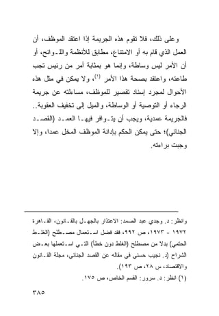 ‫ﻭﻋﻠﻰ ﺫﻟﻙ، ﻓﻼ ﺘﻘﻭﻡ ﻫﺫﻩ ﺍﻟﺠﺭﻴﻤﺔ ﺇﺫﺍ ﺍﻋﺘﻘﺩ ﺍﻟﻤﻭﻅﻑ، ﺃﻥ‬
‫ﺍﻟﻌﻤل ﺍﻟﺫﻱ ﻗﺎﻡ ﺒﻪ ﺃﻭ ﺍﻻﻤﺘﻨﺎﻉ، ﻤﻁﺎﺒﻕ ﻟﻸﻨﻅﻤﺔ ﻭﺍﻟﻠـﻭﺍﺌﺢ، ﺃﻭ‬
‫ﺃﻥ ﺍﻷﻤﺭ ﻟﻴﺱ ﻭﺴﺎﻁﺔ، ﻭﺇﻨﻤﺎ ﻫﻭ ﺒﻤﺜﺎﺒﺔ ﺃﻤﺭ ﻤﻥ ﺭﺌﻴﺱ ﺘﺠﺏ‬
‫ﻁﺎﻋﺘﻪ، ﻭﺍﻋﺘﻘﺩ ﺒﺼﺤﺔ ﻫﺫﺍ ﺍﻷﻤﺭ )١(، ﻭﻻ ﻴﻤﻜﻥ ﻓﻲ ﻤﺜل ﻫﺫﻩ‬
‫ﺍﻷﺤﻭﺍل ﻟﻤﺠﺭﺩ ﺇﺴﻨﺎﺩ ﺘﻘﺼﻴﺭ ﻟﻠﻤﻭﻅﻑ، ﻤﺴﺎﺀﻟﺘﻪ ﻋﻥ ﺠﺭﻴﻤﺔ‬
‫ﺍﻟﺭﺠﺎﺀ ﺃﻭ ﺍﻟﺘﻭﺼﻴﺔ ﺃﻭ ﺍﻟﻭﺴﺎﻁﺔ، ﻭﺍﻟﻤﻴل ﺇﻟﻰ ﺘﺨﻔﻴﻑ ﺍﻟﻌﻘﻭﺒﺔ..‬
‫ﻓﺎﻟﺠﺭﻴﻤﺔ ﻋﻤﺩﻴﺔ، ﻭﻴﺠﺏ ﺃﻥ ﻴﺘـﻭﺍﻓﺭ ﻓﻴﻬـﺎ ﺍﻟﻌﻤـﺩ )ﺍﻟﻘﺼـﺩ‬
‫ﺍﻟﺠﻨﺎﺌﻲ(؛ ﺤﺘﻰ ﻴﻤﻜﻥ ﺍﻟﺤﻜﻡ ﺒﺈﺩﺍﻨﺔ ﺍﻟﻤﻭﻅﻑ ﺍﻟﻤﺨل ﻋﻤ ‪‬ﺍ، ﻭﺇﻻ‬
      ‫ﺩ‬
                                              ‫ﻭﺠﺒﺕ ﺒﺭﺍﺀﺘﻪ.‬




‫ﻭﺍﻨﻅﺭ: ﺩ. ﻭﺠﺩﻱ ﻋﺒﺩ ﺍﻟﺼﻤﺩ: ﺍﻻﻋﺘﺫﺍﺭ ﺒﺎﻟﺠﻬـل ﺒﺎﻟﻘـﺎﻨﻭﻥ، ﺍﻟﻘـﺎﻫﺭﺓ‬
‫٢٧٩١ - ٣٧٩١، ﺹ ٢٩٩، ﻓﻘﺩ ﻓﻀل ﺍﺴـﺘﻌﻤﺎل ﻤﺼـﻁﻠﺢ )ﺍﻟﻐﻠـﻁ‬
‫ﺍﻟﺤﺘﻤﻲ( ﺒﺩﻻ ﻤﻥ ﻤﺼﻁﻠﺢ )ﺍﻟﻐﻠﻁ ﺩﻭﻥ ﺨﻁﺄ( ﺍﻟﺘـﻲ ﺍﺴـﺘﻌﻤﻠﻬﺎ ﺒﻌـﺽ‬
                                              ‫ﹰ‬
‫ﺍﻟﺸﺭﺍﺡ )ﺩ. ﻨﺠﻴﺏ ﺤﺴﻨﻲ ﻓﻲ ﻤﻘﺎﻟﻪ ﻋﻥ ﺍﻟﻘﺼﺩ ﺍﻟﺠﻨﺎﺌﻲ، ﻤﺠﻠﺔ ﺍﻟﻘـﺎﻨﻭﻥ‬
                                 ‫ﻭﺍﻻﻗﺘﺼﺎﺩ، ﺱ ٨٢، ﺹ ٣٩١(.‬
                   ‫)١( ﺍﻨﻅﺭ: ﺩ. ﺴﺭﻭﺭ: ﺍﻟﻘﺴﻡ ﺍﻟﺨﺎﺹ، ﺹ ٥٧١.‬

‫٥٨٣‬
 