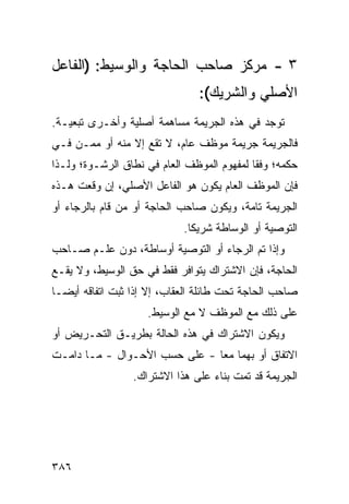 ‫٣ - ﻤﺭﻜﺯ ﺼﺎﺤﺏ ﺍﻟﺤﺎﺠﺔ ﻭﺍﻟﻭﺴﻴﻁ: )ﺍﻟﻔﺎﻋل‬
                                ‫ﺍﻷﺼﻠﻲ ﻭﺍﻟﺸﺭﻴﻙ(:‬
‫ﺘﻭ ‪‬ﺩ ﻓﻲ ﻫﺫﻩ ﺍﻟﺠﺭﻴﻤﺔ ﻤﺴﺎﻫﻤﺔ ﺃﺼﻠﻴﺔ ﻭﺃﺨـﺭﻯ ﺘﺒﻌ ‪‬ـﺔ.‬
   ‫ﻴ‬                                         ‫ﺠ‬
‫ﻓﺎﻟﺠﺭﻴﻤﺔ ﺠﺭﻴﻤﺔ ﻤﻭﻅﻑ ﻋﺎﻡ، ﻻ ﺘﻘﻊ ﺇﻻ ﻤﻨﻪ ﺃﻭ ﻤﻤـﻥ ﻓـﻲ‬
‫ﺤﻜﻤﻪ؛ ﻭﻓ ﹰﺎ ﻟﻤﻔﻬﻭﻡ ﺍﻟﻤﻭﻅﻑ ﺍﻟﻌﺎﻡ ﻓﻲ ﻨﻁﺎﻕ ﺍﻟﺭﺸـﻭﺓ؛ ﻭﻟـﺫﺍ‬
                                            ‫ﻘ‬
‫ﻓﺈﻥ ﺍﻟﻤﻭﻅﻑ ﺍﻟﻌﺎﻡ ﻴﻜﻭﻥ ﻫﻭ ﺍﻟﻔﺎﻋل ﺍﻷﺼﻠﻲ، ﺇﻥ ﻭﻗﻌﺕ ﻫـﺫﻩ‬
‫ﺍﻟﺠﺭﻴﻤﺔ ﺘﺎﻤﺔ، ﻭﻴﻜﻭﻥ ﺼﺎﺤﺏ ﺍﻟﺤﺎﺠﺔ ﺃﻭ ﻤﻥ ﻗﺎﻡ ﺒﺎﻟﺭﺠﺎﺀ ﺃﻭ‬
                             ‫ﺍﻟﺘﻭﺼﻴﺔ ﺃﻭ ﺍﻟﻭﺴﺎﻁﺔ ﺸﺭﻴ ﹰﺎ.‬
                               ‫ﻜ‬
‫ﻭﺇﺫﺍ ﺘﻡ ﺍﻟﺭﺠﺎﺀ ﺃﻭ ﺍﻟﺘﻭﺼﻴﺔ ﺃﻭﺴﺎﻁﺔ، ﺩﻭﻥ ﻋﻠـﻡ ﺼـﺎﺤﺏ‬
‫ﺍﻟﺤﺎﺠﺔ، ﻓﺈﻥ ﺍﻻﺸﺘﺭﺍﻙ ﻴﺘﻭﺍﻓﺭ ﻓﻘﻁ ﻓﻲ ﺤﻕ ﺍﻟﻭﺴﻴﻁ، ﻭﻻ ﻴﻘـﻊ‬
‫ﺼﺎﺤﺏ ﺍﻟﺤﺎﺠﺔ ﺘﺤﺕ ﻁﺎﺌﻠﺔ ﺍﻟﻌﻘﺎﺏ، ﺇﻻ ﺇﺫﺍ ﺜﺒﺕ ﺍﺘﻔﺎﻗﻪ ﺃﻴ ‪‬ـﺎ‬
  ‫ﻀ‬
                     ‫ﻋﻠﻰ ﺫﻟﻙ ﻤﻊ ﺍﻟﻤﻭﻅﻑ ﻻ ﻤﻊ ﺍﻟﻭﺴﻴﻁ.‬
‫ﻭﻴﻜﻭﻥ ﺍﻻﺸﺘﺭﺍﻙ ﻓﻲ ﻫﺫﻩ ﺍﻟﺤﺎﻟﺔ ﺒﻁﺭﻴـﻕ ﺍﻟﺘﺤـﺭﻴﺽ ﺃﻭ‬
‫ﺍﻻﺘﻔﺎﻕ ﺃﻭ ﺒﻬﻤﺎ ﻤ ‪‬ﺎ - ﻋﻠﻰ ﺤﺴﺏ ﺍﻷﺤـﻭﺍل - ﻤـﺎ ﺩﺍﻤـﺕ‬
                               ‫ﻌ‬
                 ‫ﺍﻟﺠﺭﻴﻤﺔ ﻗﺩ ﺘﻤﺕ ﺒﻨﺎﺀ ﻋﻠﻰ ﻫﺫﺍ ﺍﻻﺸﺘﺭﺍﻙ.‬




‫٦٨٣‬
 