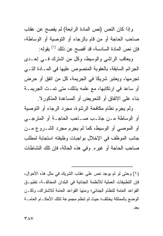 ‫ﻭﺇﺫﺍ ﻜﺎﻥ ﺍﻟﻨﺹ )ﻨﺹ ﺍﻟﻤﺎﺩﺓ ﺍﻟﺭﺍﺒﻌﺔ( ﻟﻡ ﻴﻔﺼﺢ ﻋﻥ ﻋﻘﺎﺏ‬
‫ﺼﺎﺤﺏ ﺍﻟﺤﺎﺠﺔ ﺃﻭ ﻤﻥ ﻗﺎﻡ ﺒﺎﻟﺭﺠﺎﺀ ﺃﻭ ﺍﻟﺘﻭﺼﻴﺔ ﺃﻭ ﺍﻟﻭﺴﺎﻁﺔ،‬
                 ‫)١(‬
        ‫ﺒﻘﻭﻟﻪ:‬         ‫ﻓﺈﻥ ﻨﺹ ﺍﻟﻤﺎﺩﺓ ﺍﻟﺴﺎﺩﺴﺔ، ﻗﺩ ﺃﻓﺼﺢ ﻋﻥ ﺫﻟﻙ‬
‫ﻭﻴﻌﺎﻗﺏ ﺍﻟﺭﺍﺸﻲ ﻭﺍﻟﻭﺴﻴﻁ، ﻭﻜل ﻤﻥ ﺍﺸﺘﺭﻙ ﻓـﻲ ﺇﺤـﺩﻯ‬
‫ﺍﻟﺠﺭﺍﺌﻡ ﺍﻟﺴﺎﺒﻘﺔ، ﺒﺎﻟﻌﻘﻭﺒﺔ ﺍﻟﻤﻨﺼﻭﺹ ﻋﻠﻴﻬﺎ ﻓﻲ ﺍﻟﻤـﺎﺩﺓ ﺍﻟﺘـﻲ‬
‫ﺘﺠﺭﻤﻬﺎ، ﻭﻴﻌﺘﺒﺭ ﺸﺭﻴ ﹰﺎ ﻓﻲ ﺍﻟﺠﺭﻴﻤﺔ، ﻜل ﻤﻥ ﺍﺘﻔﻕ ﺃﻭ ﺤ ‪‬ﺽ‬
 ‫ﺭ‬                              ‫ﻜ‬
‫ﺃﻭ ﺴﺎﻋﺩ ﻓﻲ ﺍﺭﺘﻜﺎﺒﻬﺎ، ﻤﻊ ﻋﻠﻤﻪ ﺒﺫﻟﻙ، ﻤﺘﻰ ﺘﻤـﺕ ﺍﻟﺠﺭﻴﻤـﺔ‬
       ‫ﺒﻨﺎﺀ ﻋﻠﻰ ﺍﻻﺘﻔﺎﻕ ﺃﻭ ﺍﻟﺘﺤﺭﻴﺽ ﺃﻭ ﺍﻟﻤﺴﺎﻋﺩﺓ ﺍﻟﻤﺫﻜﻭﺭﺓ".‬
‫ﻭﻟﻡ ﻴﺠﺭﻡ ﻨﻅﺎﻡ ﻤﻜﺎﻓﺤﺔ ﺍﻟﺭﺸﻭﺓ، ﻤﺠﺭﺩ ﺍﻟﺭﺠﺎﺀ ﺃﻭ ﺍﻟﺘﻭﺼﻴﺔ‬
‫ﺃﻭ ﺍﻟﻭﺴﺎﻁﺔ ﻤـﻥ ﺠﺎﻨـﺏ ﺼـﺎﺤﺏ ﺍﻟﺤﺎﺠـﺔ ﺃﻭ ﺍﻟﻤﺘﺭﺠـﻲ‬
‫ﺃﻭ ﺍﻟﻤﻭﺼﻲ ﺃﻭ ﺍﻟﻭﺴﻴﻁ، ﻜﻤﺎ ﻟﻡ ﻴﺠﺭﻡ ﻤﺠﺭﺩ ﺍﻟﺸـﺭﻭﻉ ﻤـﻥ‬
‫ﺠﺎﻨﺏ ﺍﻟﻤﻭﻅﻑ ﻓﻲ ﺍﻹﺨﻼل ﺒﻭﺍﺠﺒﺎﺕ ﻭﻅﻴﻔﺘﻪ ﺍﺴﺘﺠﺎﺒﺔ ﻟﻤﻁﻠﺏ‬
‫ﺼﺎﺤﺏ ﺍﻟﺤﺎﺠﺔ ﺃﻭ ﻏﻴﺭﻩ. ﻭﻓﻲ ﻫﺫﻩ ﺍﻟﺤﺎﻟﺔ، ﻓﺈﻥ ﺘﻠﻙ ﺍﻟﻨﺸﺎﻁﺎﺕ‬



‫)١( ﻭﺤﺘﻰ ﻟﻭ ﻟﻡ ﻴﻭﺠﺩ ﻨﺹ ﻋﻠﻰ ﻋﻘﺎﺏ ﺍﻟﺸﺭﻴﻙ ﻓﻲ ﻤﺜل ﻫﺫﻩ ﺍﻷﺤﻭﺍل،‬
‫ﻓﺈﻥ ﺍﻟﺘﻁﺒﻴﻘﺎﺕ ﺍﻟﻌﻤﻠﻴﺔ ﻟﻸﻨﻅﻤﺔ ﺍﻟﺠﻨﺎﺌﻴﺔ ﻓﻲ ﺍﻟﺒﻠﺩﺍﻥ ﺍﻟﻤﺨﺎﻟﻔـﺔ، ﺘﻁﺒﻴـﻕ‬
‫ﺍﻟﻘﻭﺍﻋﺩ ﺍﻟﻌﺎﻤﺔ ﻟﻠﻨﻅﺎﻡ ﺍﻟﺠﻨﺎﺌﻲ؛ ﻭﻤﻨﻬﺎ ﺍﻟﻘﻭﺍﻋﺩ ﺍﻟﻌﺎﻤﺔ ﻟﻼﺸﺘﺭﺍﻙ، ﻭﻟﻜـﻥ‬
‫ﺍﻟﻭﻀﻊ ﺒﺎﻟﻤﻤﻠﻜﺔ ﻴﺨﺘﻠﻑ؛ ﺤﻴﺙ ﻟﻡ ﺘﻨﻅﻡ ﻤﺠﻤﻭﻋﺔ ﻟﺘﻠﻙ ﺍﻷﺤﻜـﺎﻡ ﺍﻟﻌﺎﻤـﺔ‬
                                                              ‫ﺒﻌﺩ.‬

‫٧٨٣‬
 