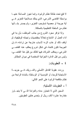 ‫ﻻ ﺘﻘﻊ ﺘﺤﺕ ﻁﺎﺌﻠﺔ ﻨﻅﺎﻡ ﺍﻟﺭﺸﻭﺓ، ﻭﺇﻨﻤﺎ ﺘﺠﻭﺯ ﺍﻟﻤﺴﺎﺀﻟﺔ ﻋﻨﻬـﺎ‬
‫ﺒﻭﺍﺴﻁﺔ ﺍﻟﻘﺎﻀﻲ ﺍﻟﺸﺭﻋﻲ، ﺍﻟﺫﻱ ﻴﻤﻠﻙ ﺼﻼﺤﻴﺔ ﺍﻟﺘﻌﺯﻴﺭ ﻓـﻲ‬
‫ﺃﻴﺔ ﺠﺭﻴﻤﺔ ﺃﻭ ﻤﻌﺼﻴﺔ ﺘﺴﺘﻭﺠﺏ ﺍﻟﺘﻌﺯﻴﺭ، ﻭﻟﻡ ﻴﺼﺩﺭ ﺒﺸـﺄﻨﻬﺎ‬
                       ‫ﻨﻅﺎﻡ ﻤﻥ ﺍﻟﺴﻠﻁﺔ ﺍﻟﺘﻨﻅﻴﻤﻴﺔ ﺒﺎﻟﻤﻤﻠﻜﺔ.‬
‫ﻭﺇﺫﺍ ﺘﻭﺍﻓﺭ ﻤﺠﺭﺩ ﺍﻟﺸﺭﻭﻉ ﻤﻥ ﺠﺎﻨﺏ ﺍﻟﻤﻭﻅﻑ، ﺒﺄﻥ ﺒﺩﺍ ﻓﻲ‬
‫ﺃﺩﺍﺀ ﺍﻟﻌﻤل ﺃﻭ ﺍﻻﻤﺘﻨﺎﻉ ﺇﺨﻼﻻ ﺒﻤﻘﺘﻀﻴﺎﺕ ﻭﺍﺠﺒﺎﺘﻪ ﺍﻟﻭﻅﻴﻔﻴﺔ، ﺜﻡ‬
                              ‫ﹰ‬
‫ﺃﻭﻗﻑ ﺫﻟﻙ ﺃﻭ ﺨﺎﺏ ﺃﺜﺭﻩ؛ ﻷﺴﺒﺎﺏ ﺨﺎﺭﺠﺔ ﻋﻥ ﺇﺭﺍﺩﺘﻪ، ﻓـﺈﻥ‬
‫ﺍﻟﺠﺭﻴﻤﺔ ﺘﻜﻭﻥ ﻗﺎﺌﻤﺔ، ﻓﻲ ﺸﻜل ﺸﺭﻭﻉ ﻴﻌﺎﻗﺏ ﻋﻨﻪ ﺍﻟﻘﺎﻀـﻲ‬
‫ﺍﻟﺸﺭﻋﻲ، ﻭﻴﻌﺎﻗﺏ ﺍﻟﺸﺭﻜﺎﺀ ﻓﻴﻬﺎ ﻜﺫﻟﻙ ﻤﻥ ِﺒل ﻫﺫﺍ ﺍﻟﻘﺎﻀـﻲ،‬
               ‫ﻗ‬
  ‫ﻭﻟﻴﺱ ﻤﻥ ﻗﺒل ﺍﻟﺩﺍﺌﺭﺓ ﺍﻟﺠﺯﺍﺌﻴﺔ ﺍﻟﻤﺨﺘﺼﺔ ﻓﻲ ﺩﻴﻭﺍﻥ ﺍﻟﻤﻅﺎﻟﻡ.‬

                                      ‫٤ - ﺍﻟﻌﻘﻭﺒﺎﺕ:‬
‫ﻭﺭﺩﺕ ﻋﻘﻭﺒﺔ ﺍﻟﻔﺎﻋل ﺍﻷﺼﻠﻲ ﻭﺍﻟﺸـﺭﻴﻙ، ﻓـﻲ ﺠﺭﻴﻤـﺔ‬
‫ﺍﻻﺴﺘﺠﺎﺒﺔ ﻟﻠﺭﺠﺎﺀ ﺃﻭ ﺍﻟﺘﻭﺼﻴﺔ ﺃﻭ ﺍﻟﻭﺴﺎﻁﺔ، ﺒﺎﻟﻤﺎﺩﺓ ﺍﻟﺭﺍﺒﻌﺔ ﻤﻥ‬
                    ‫ﻨﻅﺎﻡ ﻤﻜﺎﻓﺤﺔ ﺍﻟﺭﺸﻭﺓ ﻋﻠﻰ ﺍﻟﻨﺤﻭ ﺍﻟﺘﺎﻟﻲ:‬

                                ‫ﺃ - ﺍﻟ ‪‬ﻘﻭﺒﺎﺕ ﺍﻷﺼﻠﻴﺔ:‬
                                             ‫ﻌ‬
‫ﺍﻟﺴﺠﻥ ﺍﻟﺫﻱ ﻻ ﺘﺘﺠﺎﻭﺯ ﻤﺩﺘﻪ ﻭﺍﻟﻐﺭﺍﻤﺔ ﺍﻟﺘـﻲ ﻻ ﻴﺘﺠـﺎﻭﺯ‬
       ‫ﻤﻘﺩﺍﺭﻫﺎ ﻋﺸﺭﺓ ﺁﻻﻑ ﺭﻴﺎل ﺃﻭ ﺒﺈﺤﺩﻯ ﻫﺎﺘﻴﻥ ﺍﻟﻌﻘﻭﺒﺘﻴﻥ.‬


‫٨٨٣‬
 