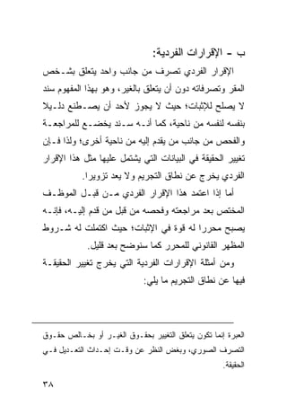 ‫ﺏ - ﺍﻹﻗﺭﺍﺭﺍﺕ ﺍﻟﻔﺭﺩﻴﺔ:‬
‫ﺍﻹﻗﺭﺍﺭ ﺍﻟﻔﺭﺩﻱ ﺘﺼﺭﻑ ﻤﻥ ﺠﺎﻨﺏ ﻭﺍﺤﺩ ﻴﺘﻌﻠﻕ ﺒﺸـﺨﺹ‬
‫ﺍﻟﻤﻘﺭ ﻭﺘﺼﺭﻓﺎﺘﻪ ﺩﻭﻥ ﺃﻥ ﻴﺘﻌﻠﻕ ﺒﺎﻟﻐﻴﺭ، ﻭﻫﻭ ﺒﻬﺫﺍ ﺍﻟﻤﻔﻬﻭﻡ ﺴﻨﺩ‬
‫ﻻ ﻴﺼﻠﺢ ﻟﻺﺜﺒﺎﺕ؛ ﺤﻴﺙ ﻻ ﻴﺠﻭﺯ ﻷﺤﺩ ﺃﻥ ﻴﺼـﻁﻨﻊ ﺩﻟـﻴﻼ‬
‫ﹰ‬
‫ﺒﻨﻔﺴﻪ ﻟﻨﻔﺴﻪ ﻤﻥ ﻨﺎﺤﻴﺔ، ﻜﻤﺎ ﺃﻨـﻪ ﺴـﻨﺩ ﻴﺨﻀـﻊ ﻟﻠﻤﺭﺍﺠﻌـﺔ‬
‫ﻭﺍﻟﻔﺤﺹ ﻤﻥ ﺠﺎﻨﺏ ﻤﻥ ﻴﻘﺩﻡ ﺇﻟﻴﻪ ﻤﻥ ﻨﺎﺤﻴﺔ ﺃﺨﺭﻯ؛ ﻭﻟﺫﺍ ﻓـﺈﻥ‬
‫ﺘﻐﻴﻴﺭ ﺍﻟﺤﻘﻴﻘﺔ ﻓﻲ ﺍﻟﺒﻴﺎﻨﺎﺕ ﺍﻟﺘﻲ ﻴﺸﺘﻤل ﻋﻠﻴﻬﺎ ﻤﺜل ﻫﺫﺍ ﺍﻹﻗﺭﺍﺭ‬
           ‫ﺍﻟﻔﺭﺩﻱ ﻴﺨﺭﺝ ﻋﻥ ﻨﻁﺎﻕ ﺍﻟﺘﺠﺭﻴﻡ ﻭﻻ ‪‬ﻌﺩ ﺘﺯﻭﻴ ‪‬ﺍ.‬
             ‫ﺭ‬        ‫ﻴ‬
‫ﺃﻤﺎ ﺇﺫﺍ ﺍﻋﺘﻤﺩ ﻫﺫﺍ ﺍﻹﻗﺭﺍﺭ ﺍﻟﻔﺭﺩﻱ ﻤـﻥ ﻗﺒـل ﺍﻟﻤﻭﻅـﻑ‬
‫ﺍﻟﻤﺨﺘﺹ ﺒﻌﺩ ﻤﺭﺍﺠﻌﺘﻪ ﻭﻓﺤﺼﻪ ﻤﻥ ﻗﺒل ﻤﻥ ﻗﺩﻡ ﺇﻟﻴـﻪ، ﻓﺈﻨـﻪ‬
‫ﻴﺼﺒﺢ ﻤﺤﺭ ‪‬ﺍ ﻟﻪ ﻗﻭﺓ ﻓﻲ ﺍﻹﺜﺒﺎﺕ؛ ﺤﻴﺙ ﺍﻜﺘﻤﻠﺕ ﻟﻪ ﺸـﺭﻭﻁ‬
                                       ‫ﺭ‬
             ‫ﺍﻟﻤﻅﻬﺭ ﺍﻟﻘﺎﻨﻭﻨﻲ ﻟﻠﻤﺤﺭﺭ ﻜﻤﺎ ﺴﻨﻭﻀﺢ ﺒﻌﺩ ﻗﻠﻴل.‬
‫ﻭﻤﻥ ﺃﻤﺜﻠﺔ ﺍﻹﻗﺭﺍﺭﺍﺕ ﺍﻟﻔﺭﺩﻴﺔ ﺍﻟﺘﻲ ﻴﺨﺭﺝ ﺘﻐﻴﻴﺭ ﺍﻟﺤﻘﻴﻘـﺔ‬
                             ‫ﻓﻴﻬﺎ ﻋﻥ ﻨﻁﺎﻕ ﺍﻟﺘﺠﺭﻴﻡ ﻤﺎ ﻴﻠﻲ:‬




‫ﺍﻟﻌﺒﺭﺓ ﺇﻨﻤﺎ ﺘﻜﻭﻥ ﻴﺘﻌﻠﻕ ﺍﻟﺘﻐﻴﻴﺭ ﺒﺤﻘـﻭﻕ ﺍﻟﻐﻴـﺭ ﺃﻭ ﺒﺨـﺎﻟﺹ ﺤﻘـﻭﻕ‬
‫ﺍﻟﺘﺼﺭﻑ ﺍﻟﺼﻭﺭﻱ، ﻭﺒﻐﺽ ﺍﻟﻨﻅﺭ ﻋﻥ ﻭﻗـﺕ ﺇﺤـﺩﺍﺙ ﺍﻟﺘﻌـﺩﻴل ﻓـﻲ‬
                                                     ‫ﺍﻟﺤﻘﻴﻘﺔ.‬

‫٨٣‬
 