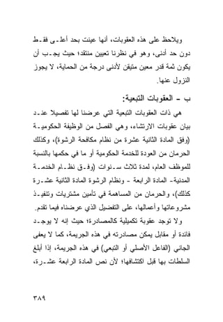 ‫ﻭﻴﻼﺤﻅ ﻋﻠﻰ ﻫﺫﻩ ﺍﻟﻌﻘﻭﺒﺎﺕ، ﺃﻨﻬﺎ ﻋﻴﻨﺕ ﺒﺤﺩ ﺃﻋﻠـﻰ ﻓﻘـﻁ‬
‫ﺩﻭﻥ ﺤﺩ ﺃﺩﻨﻰ، ﻭﻫﻭ ﻓﻲ ﻨﻅﺭﻨﺎ ﺘﻌﻴﻴﻥ ﻤﻨﺘﻘﺩ؛ ﺤﻴﺙ ﻴﺠـﺏ ﺃﻥ‬
‫ﻴﻜﻭﻥ ﺜﻤﺔ ﻗﺩﺭ ﻤﻌﻴﻥ ﻤﺘﻴﻘﻥ ﻷﺩﻨﻰ ﺩﺭﺠﺔ ﻤﻥ ﺍﻟﺤﻤﺎﻴﺔ، ﻻ ﻴﺠﻭﺯ‬
                                        ‫‪‬‬
                                              ‫ﺍﻟﻨﺯﻭل ﻋﻨﻬﺎ.‬

                                 ‫ﺏ - ﺍﻟﻌﻘﻭﺒﺎﺕ ﺍﻟﺘﺒﻌﻴﺔ:‬
‫ﻫﻲ ﺫﺍﺕ ﺍﻟﻌﻘﻭﺒﺎﺕ ﺍﻟﺘﺒﻌﻴﺔ ﺍﻟﺘﻲ ﻋﺭﻀﻨﺎ ﻟﻬﺎ ﺘﻔﺼﻴﻼ ﻋﻨـﺩ‬
     ‫ﹰ‬
‫ﺒﻴﺎﻥ ﻋﻘﻭﺒﺎﺕ ﺍﻻﺭﺘﺸﺎﺀ، ﻭﻫﻲ ﺍﻟﻔﺼل ﻤﻥ ﺍﻟﻭﻅﻴﻔﺔ ﺍﻟﺤﻜﻭﻤﻴـﺔ‬
‫)ﻭﻓﻕ ﺍﻟﻤﺎﺩﺓ ﺍﻟﺜﺎﻨﻴﺔ ﻋﺸﺭﺓ ﻤﻥ ﻨﻅﺎﻡ ﻤﻜﺎﻓﺤﺔ ﺍﻟﺭﺸﻭﺓ(، ﻭﻜﺫﻟﻙ‬
‫ﺍﻟﺤﺭﻤﺎﻥ ﻤﻥ ﺍﻟﻌﻭﺩﺓ ﻟﻠﺨﺩﻤﺔ ﺍﻟﺤﻜﻭﻤﻴﺔ ﺃﻭ ﻤﺎ ﻓﻲ ﺤﻜﻤﻬﺎ ﺒﺎﻟﻨﺴﺒﺔ‬
‫ﻟﻠﻤﻭﻅﻑ ﺍﻟﻌﺎﻡ، ﻟﻤﺩﺓ ﺜﻼﺙ ﺴـﻨﻭﺍﺕ )ﻭﻓﹾـﻕ ﻨﻅـﺎﻡ ﺍﻟﺨﺩﻤـﺔ‬
‫ﺍﻟﻤﺩﻨﻴﺔ- ﺍﻟﻤﺎﺩﺓ ﺍﻟﺭﺍﺒﻌﺔ - ﻭﻨﻅﺎﻡ ﺍﻟﺭﺸﻭﺓ ﺍﻟﻤﺎﺩﺓ ﺍﻟﺜﺎﻨﻴﺔ ﻋﺸـﺭﺓ‬
‫ﻜﺫﻟﻙ(، ﻭﺍﻟﺤﺭﻤﺎﻥ ﻤﻥ ﺍﻟﻤﺴﺎﻫﻤﺔ ﻓﻲ ﺘﺄﻤﻴﻥ ﻤﺸﺘﺭﻴﺎﺕ ﻭﺘﻨﻔﻴـﺫ‬
‫ﻤﺸﺭﻭﻋﺎﺘﻬﺎ ﻭﺃﻋﻤﺎﻟﻬﺎ، ﻋﻠﻰ ﺍﻟﺘﻔﻀﻴل ﺍﻟﺫﻱ ﻋﺭﻀﻨﺎﻩ ﻓﻴﻤﺎ ﺘﻘﺩﻡ.‬
‫ﻭﻻ ﺘﻭﺠﺩ ﻋﻘﻭﺒﺔ ﺘﻜﻤﻴﻠﻴﺔ ﻜﺎﻟﻤﺼﺎﺩﺭﺓ؛ ﺤﻴﺙ ﺇﻨﻪ ﻻ ﻴﻭﺠـﺩ‬
‫ﻓﺎﺌﺩﺓ ﺃﻭ ﻤﻘﺎﺒل ﻴﻤﻜﻥ ﻤﺼﺎﺩﺭﺘﻪ ﻓﻲ ﻫﺫﻩ ﺍﻟﺠﺭﻴﻤﺔ، ﻜﻤﺎ ﻻ ﻴﻌﻔﻰ‬
‫ﺍﻟﺠﺎﻨﻲ )ﺍﻟﻔﺎﻋل ﺍﻷﺼﻠﻲ ﺃﻭ ﺍﻟﺘﺒﻌﻲ( ﻓﻲ ﻫﺫﻩ ﺍﻟﺠﺭﻴﻤﺔ، ﺇﺫﺍ ﺃﺒﻠﻎ‬
‫ﺍﻟﺴﻠﻁﺎﺕ ﺒﻬﺎ ﻗﺒل ﺍﻜﺘﺸﺎﻓﻬﺎ؛ ﻷﻥ ﻨﺹ ﺍﻟﻤﺎﺩﺓ ﺍﻟﺭﺍﺒﻌﺔ ﻋﺸـﺭﺓ،‬



‫٩٨٣‬
 