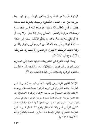 ‫ﺍﻟﺭﺸﻭﺓ ﻋﻠﻰ ﺍﻟﻨﺤﻭ ﺍﻟﻤﺘﻘﺩﻡ، ﺃﻥ ﻴﺴﺘﻌﻴﺭ ﺍﻟﺭﺍﺸـﻲ ﺃﻭ ﺍﻟﻭﺴـﻴﻁ‬
‫ﺇﺠﺭﺍﻤﻪ ﻤﻥ ﻓﻌل ﺍﻟﻔﺎﻋل ﺍﻷﺼﻠﻲ؛ ﻭﺒﺤﻴﺙ ﻴﺸﺘﺭﻁ ﻟﻤﺴـﺎﺀﻟﺘﻪ‬
‫ﺠﻨﺎﺌ ‪‬ﺎ، ﻭﻗﻭﻉ ﺍﻟﻌﻘﺎﺏ ﺇﺫﺍ ﺭﻓﺽ ﻋﺭﻀﻪ؛ ﻷﻨﻪ ﻓـﻲ ﺘﺠﺭﻴﻤـﻪ‬
                                            ‫ﻴ‬
‫ﻭﻤﺴﺎﺀﻟﺘﻪ ﻤﺭﺘﺒﻁ ﺒﺎﻟﻔﺎﻋل ﺍﻷﺼﻠﻲ ﻴﺴﺄل ﺇﺫﺍ ﺴﺌل، ﻭﻻ ﻴﺴـﺄل‬
‫ﺇﺫﺍ ﻟﻡ ﺘﻘﻊ ﻤﻨﻪ ﺠﺭﻴﻤﺔ. ﻭﻫﻭ ﻤﺎ ﺠﻌل ﺍﻷﻨﻅﺎﺭ ﺘﺘﺠﻪ ﺇﻟﻰ ﺇﻤﻜﺎﻥ‬
‫ﻤﺴﺎﺀﻟﺔ ﺍﻟﺭﺍﺸﻲ ﻓﻲ ﻫﺫﻩ ﺍﻟﺤﺎﻟﺔ ﻋﻥ ﺸﺭﻭﻉ ﻓﻲ ﺭﺸﻭﺓ. ﻭﻟﻜـﻥ‬
‫ﻭﻓﻘﺎ ﻻﺘﺠﺎﻩ ﺍﻟﻭﺤﺩﺓ، ﻻ ﻴﻜﻭﻥ ﺍﻟﺭﺍﺸـﻲ ﺇﻻ ﻤﺠـﺭﺩ ﺸـﺭﻴﻙ،‬
                                              ‫ﹰ‬
                                     ‫ﻭﻻ ﺸﺭﻭﻉ ﻓﻲ ﺍﻻﺸﺘﺭﺍﻙ.‬
‫ﻭﺴ ‪‬ﺍ ﻟﻬﺫﻩ ﺍﻟﺜﻐﺭﺓ ﻓﻲ ﺍﻟﺘﺸﺭﻴﻌﺎﺕ، ﻓﺈﻨﻬﺎ ﺘﺘﺠﻪ ﺇﻟﻰ ﺘﺠـﺭﻴﻡ‬
                                                 ‫ﺩ‬
‫ﻓﻌل ﺍﻟﻌﺭﺽ ﺍﻟﻤﺭﻓﻭﺽ ﺍﺴﺘﻘﻼ ﹰ، ﻭﻫﻭ ﻤﺎ ﺍﺘﺠﻪ ﺇﻟﻴـﻪ ﻨﻅـﺎﻡ‬
                         ‫ﻻ‬
           ‫ﻤﻜﺎﻓﺤﺔ ﺍﻟﺭﺸﻭﺓ ﺒﺎﻟﻤﻤﻠﻜﺔ، ﻓﻲ ﺍﻟﻤﺎﺩﺓ ﺍﻟﺜﺎﻤﻨﺔ ﻤﻨﻪ )١(.‬


‫)١( ﺃﺨﺫ ﺍﻟﻘﺎﻨﻭﻥ ﺍﻟﻔﺭﻨﺴﻲ ﻓﻲ )ﺍﻟﻤﻭﺍﺩ ٧٧١ ﻭﻤﺎ ﺒﻌـﺩﻫﺎ( ﻤـﻥ ﻗـﺎﻨﻭﻥ‬
‫ﺍﻟﻌﻘﻭﺒﺎﺕ، ﺒﻨﻅﺎﻡ ﺍﻻﺯﺩﻭﺍﺝ ﻓﻲ ﺘﺠﺭﻴﻡ ﺍﻟﺭﺸﻭﺓ؛ ﺒﺤﻴﺙ ﺘﺴـﺘﻘل ﺠﺭﻴﻤـﺔ‬
‫ﺍﻻﺭﺘﺸﺎﺀ )ﺍﻟﺭﺸﻭﺓ ﺍﻟﺴﻠﺒﻴﺔ( ﻋﻥ ﺠﺭﻴﻤﺔ ﺍﻹﺭﺸﺎﺀ )ﺍﻟﺭﺸﻭﺓ ﺍﻹﻴﺠﺎﺒﻴﺔ(؛ ﻭﻟﺫﺍ‬
‫ﻓﻘﺩ ﺍﻋﺘﺒﺭ ﺠﺭﻴﻤﺔ ﺍﻹﺭﺸﺎﺀ ﻜﺎﻤﻠﺔ ﺒﻤﺠﺭﺩ ﻋﺭﺽ ﺍﻟﺭﺸﻭﺓ، ﻭﻟﻭ ﻟﻡ ﺘﺼﺎﺩﻕ‬
‫ﻗﺒﻭﻻ ﻤﻥ ﺍﻟﻤﺭﺘﺸﻲ. ﻭﻫﻭ ﻤﻅﻬﺭ ﻤﻥ ﻤﻅﺎﻫﺭ ﺍﻟﺴﻴﺎﺴﺔ ﺍﻟﺠﻨﺎﺌﻴﺔ ﻟﻠﺭﺸﻭﺓ ﻓﻲ‬
                                                         ‫ﹰ‬
‫ﺍﻟﻘﺎﻨﻭﻥ ﺍﻟﻔﺭﻨﺴﻲ ﺍﻟﺫﻱ ﻴﺄﺨﺫ ﻨﻅﺎﻡ ﺍﻻﺯﺩﻭﺍﺝ ﻭﻜﺫﻟﻙ ﺍﻟﺤﺎل ﻓـﻲ ﻗـﺎﻨﻭﻥ‬
‫ﺍﻟﻌﻘﻭﺒﺎﺕ ﺍﻟﻤﺼﺭﻱ ﺍﻟﺠﺎﻨﻲ )ﺍﻟﻤﺎﺩﺓ ٩٠١ ﻤﻜﺭ ‪‬ﺍ، ﺍﻟﻤﻌﺩﻟﺔ ﺒﺎﻟﻘﺎﻨﻭﻥ ﺭﻗـﻡ‬
                        ‫ﺭ‬
                                            ‫٠٢١ ﻟﺴﻨﺔ ٢٦٩١ ﻡ(.‬

‫٢٩٣‬
 