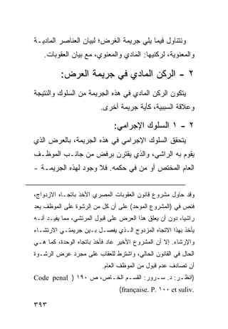 ‫ﻭﻨﺘﻨﺎﻭل ﻓﻴﻤﺎ ﻴﻠﻲ ﺠﺭﻴﻤﺔ ﺍﻟﻐﺭﺽ؛ ﻟﺒﻴﺎﻥ ﺍﻟﻌﻨﺎﺼﺭ ﺍﻟﻤﺎﺩﻴـﺔ‬
   ‫ﻭﺍﻟﻤﻌﻨﻭﻴﺔ، ﻟﺭﻜﻨﻴﻬﺎ: ﺍﻟﻤﺎﺩﻱ ﻭﺍﻟﻤﻌﻨﻭﻱ، ﻤﻊ ﺒﻴﺎﻥ ﺍﻟﻌﻘﻭﺒﺎﺕ.‬

          ‫٢ - ﺍﻟﺭﻜﻥ ﺍﻟﻤﺎﺩﻱ ﻓﻲ ﺠﺭﻴﻤﺔ ﺍﻟﻌﺭﺽ:‬
‫ﻴﺘﻜﻭﻥ ﺍﻟﺭﻜﻥ ﺍﻟﻤﺎﺩﻱ ﻓﻲ ﻫﺫﻩ ﺍﻟﺠﺭﻴﻤﺔ ﻤﻥ ﺍﻟﺴﻠﻭﻙ ﻭﺍﻟﻨﺘﻴﺠﺔ‬
                         ‫ﻭﻋﻼﻗﺔ ﺍﻟﺴﺒﺒﻴﺔ، ﻜﺄﻴﺔ ﺠﺭﻴﻤﺔ ﺃﺨﺭﻯ.‬

                              ‫٢ - ١ ﺍﻟﺴﻠﻭﻙ ﺍﻹﺠﺭﺍﻤﻲ:‬
‫ﻴﺘﺤﻘﻕ ﺍﻟﺴﻠﻭﻙ ﺍﻹﺠﺭﺍﻤﻲ ﻓﻲ ﻫﺫﻩ ﺍﻟﺠﺭﻴﻤﺔ، ﺒﺎﻟﻌﺭﺽ ﺍﻟﺫﻱ‬
‫ﻴﻘﻭﻡ ﺒﻪ ﺍﻟﺭﺍﺸﻲ، ﻭﺍﻟﺫﻱ ﻴﻘﺘﺭﻥ ﺒﺭﻓﺽ ﻤﻥ ﺠﺎﻨـﺏ ﺍﻟﻤﻭﻅـﻑ‬
‫ﺍﻟﻌﺎﻡ ﺍﻟﻤﺨﺘﺹ ﺃﻭ ‪‬ﻥ ﻓﻲ ﺤﻜﻤﻪ. ﻓﻼ ﻭﺠﻭﺩ ﻟﻬﺫﻩ ﺍﻟﺠﺭﻴﻤـﺔ -‬
                                  ‫ﻤ‬


‫ﻭﻗﺩ ﺤﺎﻭل ﻤﺸﺭﻭﻉ ﻗﺎﻨﻭﻥ ﺍﻟﻌﻘﻭﺒﺎﺕ ﺍﻟﻤﺼﺭﻱ ﺍﻷﺨﺫ ﺒﺎﺘﺠـﺎﻩ ﺍﻻﺯﺩﻭﺍﺝ،‬
‫ﻓﻨﺹ ﻓﻲ )ﺍﻟﻤﺸﺭﻭﻉ ﺍﻟﻤﻭﺤﺩ( ﻋﻠﻰ ﺃﻥ ﻜل ﻤﻥ ﺍﻟﺭﺸﻭﺓ ﻋﻠﻰ ﺍﻟﻤﻭﻅﻑ ﻴﻌﺩ‬
‫ﺭﺍﺸ ‪‬ﺎ، ﺩﻭﻥ ﺃﻥ ﻴﻌﻠﻕ ﻫﺫﺍ ﺍﻟﻌﺭﺽ ﻋﻠﻰ ﻗﺒﻭل ﺍﻟﻤﺭﺘﺸﻲ، ﻤﻤﺎ ﻴﻔﻴـﺩ ﺃﻨـﻪ‬
                                                         ‫ﻴ‬
‫ﻴﺄﺨﺫ ﺒﻬﺫﺍ ﺍﻻﺘﺠﺎﻩ ﺍﻟﻤﺯﺩﻭﺝ ﺍﻟـﺫﻱ ﻴﻔﺼـل ﺒـﻴﻥ ﺠﺭﻴﻤﺘـﻲ ﺍﻻﺭﺘﺸـﺎﺀ‬
‫ﻭﺍﻹﺭﺸﺎﺀ. ﺇﻻ ﺃﻥ ﺍﻟﻤﺸﺭﻭﻉ ﺍﻷﺨﻴﺭ ﻋﺎﺩ ﻓﺄﺨﺫ ﺒﺎﺘﺠﺎﻩ ﺍﻟﻭﺤﺩﺓ، ﻜﻤﺎ ﻫـﻲ‬
‫ﺍﻟﺤﺎل ﻓﻲ ﺍﻟﻘﺎﻨﻭﻥ ﺍﻟﺤﺎﻟﻲ، ﻭﺍﺸﺘﺭﻁ ﻟﻠﻌﻘﺎﺏ ﻋﻠﻰ ﻤﺠﺭﺩ ﻋﺭﺽ ﺍﻟﺭﺸـﻭﺓ‬
                          ‫ﺃﻥ ﺘﺼﺎﺩﻑ ﻋﺩﻡ ﻗﺒﻭل ﻤﻥ ﺍﻟﻤﻭﻅﻑ ﺍﻟﻌﺎﻡ.‬
‫)ﺍﻨﻅ ـﺭ: ﺩ. ﺴ ـﺭﻭﺭ: ﺍﻟﻘﺴ ـﻡ ﺍﻟﺨ ـﺎﺹ، ﺹ ٠٩١ ) ‪Code penal‬‬
                      ‫ـ‬      ‫ـ‬          ‫ـ‬        ‫ـ‬
                                 ‫.‪(française. P. ١٠٠ et suliv‬‬

‫٣٩٣‬
 