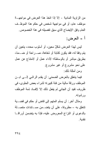 ‫ﻤﻥ ﺍﻟﺯﺍﻭﻴﺔ ﺍﻟﻤﺎﺩﻴﺔ - ﺇﻻ ﺇﺫﺍ ﺍﺘﺨﺫ ﻫﺫﺍ ﺍﻟﻌﺭﺽ ﻓﻲ ﻤﻭﺍﺠﻬـﺔ‬
‫ﻤﻭﻅﻑ ﻋﺎﻡ، ﺃﻭ ﻓﻲ ﻤﻭﺍﺠﻬﺔ ﺸﺨﺹ ﻓﻲ ﺤﻜﻡ ﻫﺫﺍ ﺍﻟﻤﻭﻅـﻑ‬
   ‫ﺍﻟﻌﺎﻡ ﻭﻓﹾﻕ ﺍﻹﻴﻀﺎﺡ ﺍﻟﺫﻱ ﺴﺒﻕ ﺘﻔﺼﻴﻠﻪ ﻓﻲ ﻫﺫﺍ ﺍﻟﺨﺼﻭﺹ.‬

                                        ‫ﺃ - ﺍﻟﻌﺭﺽ:‬
‫ﻟﻴﺱ ﻟﻬﺫﺍ ﺍﻟﻌﺭﺽ ﺸﻜل ﻤﻌﻴ ‪ ،‬ﺃﻭ ﺃﺴﻠﻭﺏ ﻤﺤﺩﺩ، ﻴﺘﻌﻴﻥ ﺃﻥ‬
                         ‫ٌ ﻥ‬
‫ﻴﺘﻡ ﻭﻓ ﹰﺎ ﻟﻪ، ﻓﻘﺩ ﻴﻜﻭﻥ ﻜﺘﺎﺒﺔ ﺃﻭ ﺸﻔﺎﻫﺔ، ﺼـﺭﺍﺤﺔ ﺃﻭ ﻀـﻤ ﹰﺎ،‬
  ‫ﻨ‬                                             ‫ﻘ‬
‫ﺒﻁﺭﻴﻕ ﻤﺒﺎﺸﺭ ﺃﻭ ﺒﺎﻟﻭﺴﺎﻁﺔ؛ ﻷﺩﺍﺀ ﻋﻤل ﺃﻭ ﻻﻤﺘﻨﺎﻉ ﻋﻥ ﻋﻤل‬
                       ‫ﻋﻠﻰ ﻨﺤﻭ ﻤﺸﺭﻭﻉ ﺃﻭ ﻏﻴﺭ ﻤﺸﺭﻭﻉ.‬
                                      ‫ﻭﻤﻥ ﺃﻤﺜﻠﺔ ﺫﻟﻙ:‬
‫ﻓﻴﻤﺎ ﻴﺘﻌﻠﻕ ﺒﺎﻟﻌﺭﺽ ﺍﻟﻀﻤﻨﻲ: ﺃﻥ ﻴﻘﺩﻡ ﺍﻟﺭﺍﺸﻲ ﺇﻟـﻰ ﺍﺒـﻥ‬
‫ﺍﻟﻤﻭﻅﻑ ﻭﺭﻗﺔ ﻤﺎﻟﻴﺔ ﻤﻥ ﻓﺌﺔ ﻜﺒﻴﺭﺓ؛ ﻟﺸﺭﺍﺀ ﺒﻌﺽ ﺍﻟﺤﻠﻭﻯ، ﻓﻲ‬
‫ﻅﺭﻭﻑ ﺘﻔﻴﺩ ﺃﻥ ﺍﻟﺠﺎﻨﻲ ﻟﻡ ﻴﻔﻌل ﺫﻟﻙ ﺇﻻ ﻹﻓﺴﺎﺩ ﺫﻤﺔ ﺍﻟﻤﻭﻅﻑ‬
                                               ‫ﻭﺭﺸﻭﺘﻪ.‬
‫ﻭﻤﺜﺎل ﺁﺨﺭ: ﺃﻥ ﻴﺴﻠﻡ ﺍﻟﻤﺘﻬﻡ ﺇﻟﻰ ﻗﺎﺽ ﺃﻭ ﺤ ﹶﻡ ﻓﻲ ﻗﻀـﻴﺔ‬
          ‫‪‬ﻜ‬     ‫ٍ‬
‫ﺘﺘﻌﻠﻕ ﺒﻪ – ﻤﻅﺭﻭ ﹰﺎ، ﻋﻠﻰ ﺃﻥ ﻴﺘﻀـﻤﻥ ﻤﺴـﺘﻨﺩﺍﺕ ﻤﺘﺼـﻠﺔ‬
                                ‫ﻓ‬
‫ﺒﺎﻟﺩﻋ ‪‬ﻯ ﺃﻭ ﺍﻟﻨﺯﺍﻉ ﺍﻟﻤﻌﺭﻭﺽ ﻋﻠﻴﻪ، ﻓﺈﺫﺍ ﺒﻪ ﻴﺘﻀﻤﻥ ﺃﻭﺭﺍ ﹰـﺎ‬
  ‫ﻗ‬                                             ‫ﻭ‬
                                                  ‫ﻨﻘﺩﻴﺔ.‬


‫٤٩٣‬
 