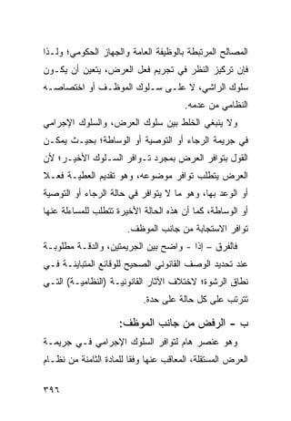 ‫ﺍﻟﻤﺼﺎﻟﺢ ﺍﻟﻤﺭﺘﺒﻁﺔ ﺒﺎﻟﻭﻅﻴﻔﺔ ﺍﻟﻌﺎﻤﺔ ﻭﺍﻟﺠﻬﺎﺯ ﺍﻟﺤﻜﻭﻤﻲ؛ ﻭﻟـﺫﺍ‬
‫ﻓﺈﻥ ﺘﺭﻜﻴﺯ ﺍﻟﻨﻅﺭ ﻓﻲ ﺘﺠﺭﻴﻡ ﻓﻌل ﺍﻟﻌﺭﺽ، ﻴﺘﻌﻴﻥ ﺃﻥ ﻴﻜـﻭﻥ‬
‫ﺴﻠﻭﻙ ﺍﻟﺭﺍﺸﻲ، ﻻ ﻋﻠـﻰ ﺴـﻠﻭﻙ ﺍﻟﻤﻭﻅـﻑ ﺃﻭ ﺍﺨﺘﺼﺎﺼـﻪ‬
                                        ‫ﺍﻟﻨﻅﺎﻤﻲ ﻤﻥ ﻋﺩﻤﻪ.‬
‫ﻭﻻ ﻴﻨﺒﻐﻲ ﺍﻟﺨﻠﻁ ﺒﻴﻥ ﺴﻠﻭﻙ ﺍﻟﻌﺭﺽ، ﻭﺍﻟﺴﻠﻭﻙ ﺍﻹﺠﺭﺍﻤﻲ‬
‫ﻓﻲ ﺠﺭﻴﻤﺔ ﺍﻟﺭﺠﺎﺀ ﺃﻭ ﺍﻟﺘﻭﺼﻴﺔ ﺃﻭ ﺍﻟﻭﺴﺎﻁﺔ؛ ﺒﺤﻴـﺙ ﻴﻤﻜـﻥ‬
‫ﺍﻟﻘﻭل ﺒﺘﻭﺍﻓﺭ ﺍﻟﻌﺭﺽ ﺒﻤﺠﺭﺩ ﺘـﻭﺍﻓﺭ ﺍﻟﺴـﻠﻭﻙ ﺍﻷﺨﻴـﺭ؛ ﻷﻥ‬
‫ﺍﻟﻌﺭﺽ ﻴﺘﻁﻠﺏ ﺘﻭﺍﻓﺭ ﻤﻭﻀﻭﻋﻪ، ﻭﻫﻭ ﺘﻘﺩﻴﻡ ﺍﻟﻌﻁﻴـﺔ ﻓﻌـﻼ‬
‫ﹰ‬
‫ﺃﻭ ﺍﻟﻭﻋﺩ ﺒﻬﺎ، ﻭﻫﻭ ﻤﺎ ﻻ ﻴﺘﻭﺍﻓﺭ ﻓﻲ ﺤﺎﻟﺔ ﺍﻟﺭﺠﺎﺀ ﺃﻭ ﺍﻟﺘﻭﺼﻴﺔ‬
‫ﺃﻭ ﺍﻟﻭﺴﺎﻁﺔ، ﻜﻤﺎ ﺃﻥ ﻫﺫﻩ ﺍﻟﺤﺎﻟﺔ ﺍﻷﺨﻴﺭﺓ ﺘﺘﻁﻠﺏ ﻟﻠﻤﺴﺎﺀﻟﺔ ﻋﻨﻬﺎ‬
                       ‫ﺘﻭﺍﻓﺭ ﺍﻻﺴﺘﺠﺎﺒﺔ ﻤﻥ ﺠﺎﻨﺏ ﺍﻟﻤﻭﻅﻑ.‬
‫ﻓﺎﻟﻔﺭﻕ – ﺇ ﹰﺍ - ﻭﺍﻀﺢ ﺒﻴﻥ ﺍﻟﺠﺭﻴﻤﺘﻴﻥ، ﻭﺍﻟﺩﻗـﺔ ﻤﻁﻠﻭﺒـﺔ‬
                                       ‫ﺫ‬
‫ﻋﻨﺩ ﺘﺤﺩﻴﺩ ﺍﻟﻭﺼﻑ ﺍﻟﻘﺎﻨﻭﻨﻲ ﺍﻟﺼﺤﻴﺢ ﻟﻠﻭﻗﺎﺌﻊ ﺍﻟﻤﺘﺒﺎﻴﻨـﺔ ﻓـﻲ‬
‫ﻨﻁﺎﻕ ﺍﻟﺭﺸﻭﺓ؛ ﻻﺨﺘﻼﻑ ﺍﻵﺜﺎﺭ ﺍﻟﻘﺎﻨﻭﻨﻴـﺔ )ﺍﻟﻨﻅﺎﻤﻴـﺔ( ﺍﻟﺘـﻲ‬
                            ‫ﺘﺘﺭﺘﺏ ﻋﻠﻰ ﻜل ﺤﺎﻟﺔ ﻋﻠﻰ ﺤﺩﺓ.‬

                     ‫ﺏ - ﺍﻟﺭﻓﺽ ﻤﻥ ﺠﺎﻨﺏ ﺍﻟﻤﻭﻅﻑ:‬
‫ﻭﻫﻭ ﻋﻨﺼﺭ ﻫﺎﻡ ﻟﺘﻭﺍﻓﺭ ﺍﻟﺴﻠﻭﻙ ﺍﻹﺠﺭﺍﻤﻲ ﻓـﻲ ﺠﺭﻴﻤـﺔ‬
‫ﺍﻟﻌﺭﺽ ﺍﻟﻤﺴﺘﻘﻠﺔ، ﺍﻟﻤﻌﺎﻗﺏ ﻋﻨﻬﺎ ﻭﻓ ﹰﺎ ﻟﻠﻤﺎﺩﺓ ﺍﻟﺜﺎﻤﻨﺔ ﻤﻥ ﻨﻅـﺎﻡ‬
                         ‫ﻘ‬

‫٦٩٣‬
 