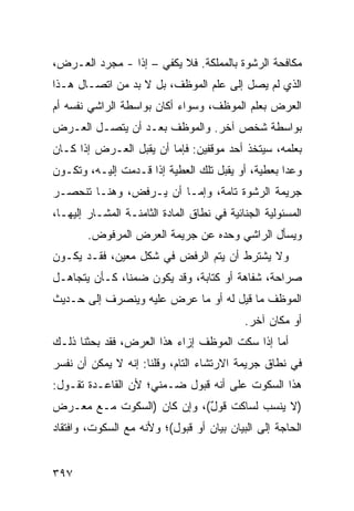 ‫ﻤﻜﺎﻓﺤﺔ ﺍﻟﺭﺸﻭﺓ ﺒﺎﻟﻤﻤﻠﻜﺔ. ﻓﻼ ﻴﻜﻔﻲ – ﺇ ﹰﺍ - ﻤﺠﺭﺩ ﺍﻟﻌـﺭﺽ،‬
                ‫ﺫ‬
‫ﺍﻟﺫﻱ ﻟﻡ ﻴﺼل ﺇﻟﻰ ﻋﻠﻡ ﺍﻟﻤﻭﻅﻑ، ﺒل ﻻ ﺒﺩ ﻤﻥ ﺍﺘﺼـﺎل ﻫـﺫﺍ‬
‫ﺍﻟﻌﺭﺽ ﺒﻌﻠﻡ ﺍﻟﻤﻭﻅﻑ، ﻭﺴﻭﺍﺀ ﺃﻜﺎﻥ ﺒﻭﺍﺴﻁﺔ ﺍﻟﺭﺍﺸﻲ ﻨﻔﺴﻪ ﺃﻡ‬
‫ﺒﻭﺍﺴﻁﺔ ﺸﺨﺹ ﺁﺨﺭ. ﻭﺍﻟﻤﻭﻅﻑ ﺒﻌـﺩ ﺃﻥ ﻴﺘﺼـل ﺍﻟﻌـﺭﺽ‬
‫ﺒﻌﻠﻤﻪ، ﺴﻴﺘﺨﺫ ﺃﺤﺩ ﻤﻭﻗﻔﻴﻥ: ﻓﺈﻤﺎ ﺃﻥ ﻴﻘﺒل ﺍﻟﻌـﺭﺽ ﺇﺫﺍ ﻜـﺎﻥ‬
‫ﻭﻋ ‪‬ﺍ ﺒﻌﻁﻴﺔ، ﺃﻭ ﻴﻘﺒل ﺘﻠﻙ ﺍﻟﻌﻁﻴﺔ ﺇﺫﺍ ﻗـﺩﻤﺕ ﺇﻟﻴـﻪ، ﻭﺘﻜـﻭﻥ‬
                                                   ‫ﺩ‬
‫ﺠﺭﻴﻤﺔ ﺍﻟﺭﺸﻭﺓ ﺘﺎﻤﺔ، ﻭﺇﻤـﺎ ﺃﻥ ﻴـﺭﻓﺽ، ﻭﻫﻨـﺎ ﺘﻨﺤﺼـﺭ‬
‫ﺍﻟﻤﺴﺌﻭﻟﻴﺔ ﺍﻟﺠﻨﺎﺌﻴﺔ ﻓﻲ ﻨﻁﺎﻕ ﺍﻟﻤﺎﺩﺓ ﺍﻟﺜﺎﻤﻨـﺔ ﺍﻟﻤﺸـﺎﺭ ﺇﻟﻴﻬـﺎ،‬
        ‫ﻭﻴﺴﺄل ﺍﻟﺭﺍﺸﻲ ﻭﺤﺩﻩ ﻋﻥ ﺠﺭﻴﻤﺔ ﺍﻟﻌﺭﺽ ﺍﻟﻤﺭﻓﻭﺽ.‬
‫ﻭﻻ ﻴﺸﺘﺭﻁ ﺃﻥ ﻴﺘﻡ ﺍﻟﺭﻓﺽ ﻓﻲ ﺸﻜل ﻤﻌﻴﻥ، ﻓﻘـﺩ ﻴﻜـﻭﻥ‬
‫ﺼﺭﺍﺤﺔ، ﺸﻔﺎﻫﺔ ﺃﻭ ﻜﺘﺎﺒﺔ، ﻭﻗﺩ ﻴﻜﻭﻥ ﻀﻤ ﹰﺎ، ﻜـﺄﻥ ﻴﺘﺠﺎﻫـل‬
               ‫ﻨ‬
‫ﺍﻟﻤﻭﻅﻑ ﻤﺎ ﻗﻴل ﻟﻪ ﺃﻭ ﻤﺎ ﻋﺭﺽ ﻋﻠﻴﻪ ﻭﻴﻨﺼﺭﻑ ﺇﻟﻰ ﺤـﺩﻴﺙ‬
                                            ‫ﺃﻭ ﻤﻜﺎﻥ ﺁﺨﺭ.‬
‫ﺃﻤﺎ ﺇﺫﺍ ﺴﻜﺕ ﺍﻟﻤﻭﻅﻑ ﺇﺯﺍﺀ ﻫﺫﺍ ﺍﻟﻌﺭﺽ، ﻓﻘﺩ ﺒﺤﺜﻨﺎ ﺫﻟـﻙ‬
‫ﻓﻲ ﻨﻁﺎﻕ ﺠﺭﻴﻤﺔ ﺍﻻﺭﺘﺸﺎﺀ ﺍﻟﺘﺎﻡ، ﻭﻗﻠﻨﺎ: ﺇﻨﻪ ﻻ ﻴﻤﻜﻥ ﺃﻥ ﻨﻔﺴﺭ‬
‫ﻫﺫﺍ ﺍﻟﺴﻜﻭﺕ ﻋﻠﻰ ﺃﻨﻪ ﻗﺒﻭل ﻀـﻤﻨﻲ؛ ﻷﻥ ﺍﻟﻘﺎﻋـﺩﺓ ﺘﻘـﻭل:‬
‫)ﻻ ﻴﻨﺴﺏ ﻟﺴﺎﻜﺕ ﻗﻭل(، ﻭﺇﻥ ﻜﺎﻥ )ﺍﻟﺴﻜﻭﺕ ﻤـﻊ ﻤﻌـﺭﺽ‬
                            ‫ٌ‬
‫ﺍﻟﺤﺎﺠﺔ ﺇﻟﻰ ﺍﻟﺒﻴﺎﻥ ﺒﻴﺎﻥ ﺃﻭ ﻗﺒﻭل(؛ ﻭﻷﻨﻪ ﻤﻊ ﺍﻟﺴﻜﻭﺕ، ﻭﺍﻓﺘﻘﺎﺩ‬
                                  ‫‪‬‬


‫٧٩٣‬
 