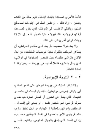 ‫ﺍﻷﺩﻟﺔ ﺍﻷﺨﺭﻯ ﺍﻟﻤﺴﺎﻨﺩﺓ ﻹﺜﺒﺎﺕ ﺍﻹﺩﺍﻨﺔ، ﺘﻘﻭﻡ ﺤﺎﻟﺔ ﻤﻥ ﺍﻟﺸﻙ،‬
‫ﻭﻴﺘﻌﻴﻥ - ﺇﺯﺍﺀ ﺫﻟﻙ - ﺃﻥ ﺘﻔﺴﺭ ﺍﻟﺸﻙ ﻓﻲ ﺍﻹﺜﺒـﺎﺕ ﻟﺼـﺎﻟﺢ‬
‫ﺍﻟﻤﺘﻬﻡ، ﻭﺒﺎﻟﺘﺎﻟﻲ ﻻ ﻨﻨﺴﺏ ﺇﻟﻰ ﺍﻟﻤﻭﻅﻑ ﺍﻟﺫﻱ ﻴﻠﺘﺯﻡ ﺍﻟﺼـﻤﺕ‬
‫ﺃﻴﺔ ﺘﻬﻤﺔ. ﻭﻻ ﻴﻌﺩ ﺫﻟﻙ ﻗﺒﻭﻻ ﻀﻤﻨ ‪‬ﺎ ﻤﻨﻪ ﺒﺄﻴـﺔ ﺤـﺎل، ﺇﻻ ﺇﺫﺍ‬
                        ‫ﻴ‬     ‫ﹰ‬
                       ‫ﻭﺠﺩﺕ ﻗﺭﺍﺌﻥ ﺃﺨﺭﻯ ﺘﺩل ﻋﻠﻰ ﺫﻟﻙ.‬
‫ﻭﻻ ‪‬ﻌﺩ ﻗﺒﻭﻻ ﺼﺤﻴ ‪‬ﺎ، ﺒل ﻴﻌﺩ ﻓـﻲ ﺤﻜـﻡ ﺍﻟـﺭﻓﺽ، ﺃﻥ‬
                             ‫ﺤ‬     ‫ﹰ‬      ‫ﻴ‬
‫ﻴﺘﻅﺎﻫﺭ ﺍﻟﻤﻭﻅﻑ ﺒﺎﻟﻘﺒﻭل ﺘﻨﻔﻴ ﹰﺍ ﻟﺘﻭﺠﻴﻬﺎﺕ ﺍﻟﺴﻠﻁﺎﺕ، ﻤﻥ ﺃﺠل‬
                          ‫ﺫ‬
‫ﺍﻹﻴﻘﺎﻉ ﺒﺎﻟﺭﺍﺸﻲ ﻤﺘﻠﺒ ‪‬ﺎ؛ ﺤﻴﺙ ﺘﻨﺤﺼﺭ ﺍﻟﻤﺴﺌﻭﻟﻴﺔ ﻓﻲ ﺍﻟﺭﺍﺸﻲ،‬
                                 ‫ﺴ‬
‫ﺍﻟﺫﻱ ﻴﺴﺄل ﺒﺎﻋﺘﺒﺎﺭﻩ ﻓﺎﻋﻼ ﺃﺼﻠ ‪‬ﺎ، ﻓﻲ ﺠﺭﻴﻤﺔ ﻋـﺭﺽ ﻭﻓ ﹰـﺎ‬
  ‫ﻘ‬                    ‫ﻴ‬     ‫ﹰ‬
                                           ‫ﻟﻠﻤﺎﺩﺓ ﺍﻟﺜﺎﻤﻨﺔ.‬

                        ‫٢ - ٢ ﺍﻟﻨﺘﻴﺠﺔ ﺍﻹﺠﺭﺍﻤﻴﺔ:‬
‫ﻭﺇﺫﺍ ﺘﻭﺍﻓﺭ ﺍﻟﺴﻠﻭﻙ ﻓﻲ ﺠﺭﻴﻤﺔ ﺍﻟﻌﺭﺽ ﻋﻠﻰ ﺍﻟﻨﺤﻭ ﺍﻟﻤﺘﻘﺩﻡ،‬
‫ﺃﻱ: ﺒﺘﻭﺍﻓﺭ )ﻋﺭﺽ ﻤﺭﻓﻭﺽ(، ﻓﺈﻨﻪ ﻴﺘﻡ ﺍﻟﺒﺤﺙ ﻓﻲ ﻋﻨﺼـﺭ‬
‫ﺍﻟﻨﺘﻴﺠﺔ، ﺍﻟﺫﻱ ﻴﺘﻤﺜل ﻓﻲ ﺍﻟﻀﺭﺭ ﺃﻭ ﺍﻟﺨﻁﺭ ﺍﻟﻤﺘﺭﺘـﺏ ﻋﻠـﻰ‬
‫ﺴﻠﻭﻙ ﺍﻟﺭﺍﺸﻲ، ﻓﻬﻭ ﺸﺨﺹ ﻴﻔﺴﺩ - ﺃﻭ ﻴﺴ ‪‬ﻰ ﺇﻟﻰ ﺇﻓﺴـﺎﺩ -‬
              ‫ﻌ‬
‫ﺍﻟﻤﻭﻅﻔﻴﻥ ﺒﺈﻏﺭﺍﺌﻬﻡ ﺒﺎﻟﻌﻁﺎﻴﺎ ﺃﻭ ﺍﻟﻬﺩﺍﻴﺎ، ﻤﻥ ﺃﺠل ﺘﺤﻘﻴﻕ ﻤﺂﺭﺏ‬
‫ﺨﺎﺼﺔ. ﻭﻟﻴﺱ ﺍﻷﻤﺭ ﻤﻨﺤﺼ ‪‬ﺍ ﻓﻲ ﺇﻓﺴﺎﺩ ﺍﻟﻤﻭﻅﻔﻴﻥ ﻓﺤﺴـﺏ،‬
                          ‫ﺭ‬
‫ﺒل ﻓﻲ ﺍﻟﻔﺴﺎﺩ ﺍﻟﺫﻱ ﻴﻠﺤﻕ ﺒﺎﻟﺠﻬﺎﺯ ﺍﻟﺤﻜﻭﻤﻲ، ﻭﺍﻟﻨﺘﻴﺠـﺔ ﻓـﻲ‬

‫٨٩٣‬
 