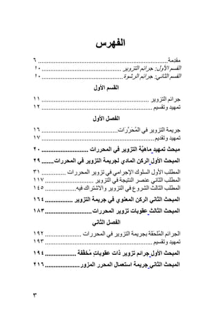 ‫اﻟﻔﻬﺮس‬
‫ﻣﻘ ِﻣﺔ........................................................................... ٦‬
                                                                               ‫ﺪ‬
‫اﻟﻘﺴﻢ اﻷول: ﺟﺮاﺋِﻢ اﻟﺘﺰوﻳﺮ .............................................. ٠١‬
‫اﻟﻘﺴﻢ اﻟﺜﺎﻧﻲ: ﺟﺮاﺋِﻢ اﻟﺮﺷﻮة ............................................... ٠١‬
                                  ‫اﻟﻘﺴﻢ اﻷول‬
‫ﺟﺮاﺋﻢ اﻟﺘﺰوﻳﺮ .............................................................. ١١‬
‫ﺕﻤﻬﻴﺪ وﺕﻘﺴﻴﻢ ................................................................ ٢١‬
                                 ‫اﻟﻔﺼﻞ اﻷول‬
‫ﺟﺮﻳﻤﺔ اﻟﺘﺰوﻳﺮ ﻓﻲ اﻟﻤﺤﺮ َات............................................ ٦١‬
                                                   ‫ُ َ ﱠر‬
‫ﺕﻤﻬﻴﺪ وﺕﻘﺪﻳﻢ ................................................................. ٧١‬
‫ﻣﺒﺤﺚ ﺕﻤﻬﻴﺪ ﻣﺎه ﱠﺔ اﻟﺘﺰویﺮ ﻓﻲ اﻟﻤﺤﺮرات ........................... ٠٢‬
                                                    ‫ﻴ‬
‫اﻟﻤﺒﺤﺚ اﻷول اﻟﺮآﻦ اﻟﻤﺎدي ﻟﺠﺮیﻤﺔ اﻟﺘﺰویﺮ ﻓﻲ اﻟﻤﺤﺮرات ....... ٩٢‬
‫اﻟﻤﻄﻠﺐ اﻷول اﻟﺴﻠﻮك اﻹﺟﺮاﻣﻲ ﻓﻲ ﺕﺰوﻳﺮ اﻟﻤﺤﺮرات .............. ١٣‬
‫اﻟﻤﻄﻠﺐ اﻟﺜﺎﻧﻲ ﻋﻨﺼﺮ اﻟﻨﺘﻴﺠﺔ ﻓﻲ اﻟﺘﺰوﻳﺮ ............................ ٧١١‬
‫اﻟﻤﻄﻠﺐ اﻟﺜﺎﻟﺚ اﻟﺸﺮوع ﻓﻲ اﻟﺘﺰوﻳﺮ واﻻﺷﺘﺮاك ﻓﻴﻪ.................. ٥٤١‬
‫اﻟﻤﺒﺤﺚ اﻟﺜﺎﻧﻲ اﻟﺮآﻦ اﻟﻤﻌﻨﻮي ﻓﻲ ﺝﺮیﻤﺔ اﻟﺘﺰویﺮ ................ ٤٦١‬
‫اﻟﻤﺒﺤﺚ اﻟﺜﺎﻟﺚ ﻋﻘﻮﺏﺎت ﺕﺰویﺮ اﻟﻤﺤﺮرات ........................... ٣٨١‬
                                 ‫اﻟﻔﺼﻞ اﻟﺜﺎﻧﻲ‬
‫اﻟﺠﺮاﺋﻢ اﻟ ُﻠﺤ َﺔ ﺑﺠﺮﻳﻤﺔ اﻟﺘﺰوﻳﺮ ﻓﻲ اﻟﻤﺤﺮرات ..................... ٢٩١‬
                                                                 ‫ﻤ َﻘ‬
‫ﺕﻤﻬﻴﺪ وﺕﻘﺴﻴﻢ .............................................................. ٣٩١‬
‫اﻟﻤﺒﺤﺚ اﻷول ﺝﺮاﺋﻢ ﺕﺰویﺮ ذات ﻋﻘﻮﺏﺎت ُﺨﻔ َﺔ .................. ٤٩١‬
                        ‫ٍ ﻣ ﱠﻔ‬
‫اﻟﻤﺒﺤﺚ اﻟﺜﺎﻧﻲ ﺝﺮیﻤﺔ اﺱﺘﻌﻤﺎل اﻟﻤﺤﺮر اﻟﻤﺰور .................... ٦١٢‬



‫٣‬
 