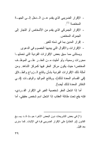 ‫- ﺍﻹﻗﺭﺍﺭ ﺍﻟﻀﺭﻴﺒﻲ ﺍﻟﺫﻱ ﻴﻘﺩﻡ ﻋـﻥ ﺍﻟـﺩﺨل ﺇﻟـﻰ ﺍﻟﺠﻬـﺔ‬
                                            ‫ﺍﻟﻤﺨﺘﺼﺔ )١(.‬
‫- ﺍﻹﻗﺭﺍﺭ ﺍﻟﺠﻤﺭﻜﻲ ﺍﻟﺫﻱ ﻴﻘﺩﻡ ﻤﻥ ﺍﻷﺸﺨﺎﺹ ﺃﻭ ﺍﻟﺘﺠﺎﺭ ﺇﻟﻰ‬
                                       ‫ﺍﻟﺠﻤﺭﻙ ﺍﻟﻤﺨﺘﺹ.‬
                         ‫- ﺇﻗﺭﺍﺭ ﺍﻟﻤﺩﻴﻥ ﺒﻤﺎ ﻓﻲ ﺫﻤﺘﻪ ﻟﻠﻐﻴﺭ.‬
     ‫- ﺍﻹﻗﺭﺍﺭﺍﺕ ﻭﺍﻷﻗﻭﺍل ﺍﻟﺘﻲ ‪‬ﺒﺩﻴﻬﺎ ﺍﻟﺨﺼﻭﻡ ﻓﻲ ﺍﻟﺩﻋ ‪‬ﻯ.‬
       ‫ﻭ‬                     ‫ﻴ‬
‫ﻭ ‪‬ﺴﺘﺜ ﹶﻰ ﻤﻤﺎ ﺴﺒﻕ ﺒﻌﺽ ﺍﻹﻗﺭﺍﺭﺍﺕ ﺍﻟﻔﺭﺩﻴﺔ ﺍﻟﺘﻲ ﺘﺤﻤﻠﻬـﺎ‬
                                           ‫ﻴ ﻨ‬
‫ﻤﺤﺭﺭﺍﺕ ﺭﺴﻤﻴﺔ، ﻭﻟﻭ ﺃﻤﻠﻴﺕ ﻤـﻥ ﺍﻟﻤﻘـﺭ ﻋﻠـﻰ ﺍﻟﻤﻭﻅـﻑ‬
‫ﺍﻟﻤﺨﺘﺹ؛ ﺤﻴﺙ ﻴﻜﻭﻥ ﻤﺭﻜﺯ ﺍﻟﻤﻘﺭ ﻓﻴﻬﺎ ﻜﻤﺭﻜﺯ ﺍﻟﺸﺎﻫﺩ. ﻭﻤﻥ‬
‫ﺃﻤﺜﻠﺔ ﺫﻟﻙ ﺍﻹﻗﺭﺍﺭﺍﺕ ﺍﻟﻔﺭﺩﻴﺔ ﺒﺸﺄﻥ ﻭﻗﺎﺌﻊ ﺍﻟـﺯﻭﺍﺝ ﻭﺍﻟﻁـﻼﻕ‬
‫)ﻓﻲ ﺍﻟﻘﺴﺎﺌﻡ ﺍﻟﻤﻌﺩﺓ ﻟﺫﻟﻙ(، ﻭﻭﻗﺎﺌﻊ ﺍﻟﻤﻭﺍﻟﻴﺩ ﻭﺍﻟﻭﻓﻴـﺎﺕ )ﻓـﻲ‬
                                   ‫ﺍﻟﺩﻓﺎﺘﺭ ﺍﻟﻤﻌﺩﺓ ﻟﺫﻟﻙ ﺃﻴ ‪‬ﺎ(.‬
                                      ‫ﻀ‬
‫ﺃﻤﺎ ﺇﺫﺍ ﺍﻨﺘﺤل ﺍﻟ ‪‬ﻘﺭ ﺸﺨﺼﻴﺔ ﺍﻟﻐﻴﺭ ﻓﻲ ﺍﻹﻗﺭﺍﺭ ﺍﻟﻔـﺭﺩﻱ،‬
                               ‫ﻤ ‪‬‬
‫ﻓﺈﻨﻪ ﻴﻘﻊ ﺘﺤﺕ ﻁﺎﺌﻠﺔ ﺍﻟﻌﻘﺎﺏ ﺇﺫﺍ ﺍﻨﺘﺤل ﺍﺴﻡ ﺸﺨﺹ ﺤﻘﻴﻘﻲ، ﺃﻤﺎ‬




‫)١( ﻓﻲ ﺒﻌﺽ ﺍﻟﺘﺸﺭﻴﻌﺎﺕ ﺩﻭﻥ ﺍﻟﺒﻌﺽ ﺍﻵﺨﺭ؛ ﺤﻴـﺙ ﻗـﺩ ‪‬ﺴـﺒﻎ‬
    ‫ﻴ‬
‫ﺍﻟﻘﺎﻨﻭﻥ )ﺫﻭ ﺍﻟﻨﻅﺎﻡ( ﻋﻠﻰ ﺍﻹﻗﺭﺍﺭ ﺍﻟﻀﺭﻴﺒﻲ ﻗﻭﺓ ﻓﻲ ﺍﻹﺜﺒﺎﺕ. ﻜﻤﺎ ﺴﻨﺭﻯ‬
                    ‫ﹰ‬
                                                      ‫ﺒﻌﺩ ﻗﻠﻴل.‬

‫٩٣‬
 