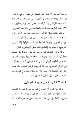 ‫ﺠﺭﻴﻤﺔ ﺍﻟﻌﺭﺽ ﻻ ﺘﺘﻤﺜل ﻓﻲ ﺍﻟﺤﻘﻴﻘﺔ ﻓﻲ ﻀﺭﺭ ﻭﺍﻗﻊ، ﻭﺇﻨﻤـﺎ‬
‫ﻓﻲ ﺨﻁﺭ ﻴﻬﺩﺩ ﺍﻟﻤﺼﺎﻟﺢ، ﻭﺍﻷﺠﻬﺯﺓ ﺍﻟﺘﻲ ﺘﻘﻭﻡ ﻋﻠﻰ ﺭﻋﺎﻴﺔ ﺘﻠﻙ‬
‫ﺍﻟﻤﺼﺎﻟﺢ، ﻓﺎﻟﺭﺍﺸﻲ ﺒﺴـﻠﻭﻜﻪ ﺸـﺨﺹ ﺨﻁـﺭ، ﻭﺨﻁﻭﺭﺘـﻪ‬
‫ﺍﻹﺠﺭﺍﻤﻴﺔ ﺘﺴﺘﻭﺠﺏ ﻤﺠﺎﺒﻬﺘﻪ ﺒﺎﻟﻌﻘﺎﺏ، ﻭﻓﻲ ﺫﻟﻙ ِﻠﺔ ﺍﻟﺘﺠﺭﻴﻡ.‬
           ‫ﻋ‬
‫ﻭﻋﻠﻴﻪ ﻜﺫﻟﻙ ﻴﻤﻜﻥ ﺍﻟﻘﻭل: ﺇﻥ ﺠﺭﻴﻤﺔ ﻋـﺭﺽ ﺍﻟﺭﺸـﻭﺓ -‬
‫ﺍﻟﻤﺭﻓﻭﻀﺔ ﻤﻥ ﺠﺎﻨﺏ ﺍﻟﻤﻭﻅﻑ - ﻤﻥ ﺠﺭﺍﺌﻡ ﺍﻟﺨﻁﺭ، ﻻ ﻤـﻥ‬
‫ﺠﺭﺍﺌﻡ ﺍﻟﻀﺭﺭ، ﻭﺘﺅﺨﺫ ﺍﻟﻨﺘﻴﺠﺔ ﻫﻨـﺎ ﺒﻤـﺩﻟﻭﻟﻬﺎ )ﺍﻟﻘـﺎﻨﻭﻨﻲ(‬
    ‫ﺍﻟﻤﻭﺴﻊ، ﻻ ﺒﻤﺩﻟﻭﻟﻬﺎ )ﺍﻟﻤﺎﺩﻱ( ﻜﻤﺎ ﺴﺒﻕ ﺍﻹﻴﻀﺎﺡ ﻭﺍﻟﺒﻴﺎﻥ.‬
‫ﻭﺇﺫﺍ ﺘﻭﺍﻓﺭ ﺍﻟﺴﻠﻭﻙ ﻓﻲ ﺠﺭﻴﻤﺔ ﺍﻟﻌﺭﺽ، ﻭﺘﻭﺍﻓﺭﺕ ﺍﻟﻨﺘﻴﺠﺔ‬
‫ﺒﻤﺩﻟﻭﻟﻬﺎ ﺍﻟﻤﺸﺎﺭ ﺇﻟﻴﻪ، ﻭﺘﻭﺍﻓﺭﺕ ﻋﻼﻗﺔ ﺍﻟﺴﺒﺒﻴﺔ ﺒﻴﻨﻬﻤﺎ، ﻗﺎﻤـﺕ‬
‫ﺍﻟﻌﻨﺎﺼﺭ ﺍﻟﻤﻜﻭﻨﺔ ﻟﻠﺭﻜﻥ ﺍﻟﻤﺎﺩﻱ ﺘﺎﻤﺔ، ﻭﺘﻌﻴﻥ ﺍﻟﺒﺤﺙ- ﺒﻌﺩﺌﺫ -‬
  ‫ٍ‬
‫ﻓﻲ ﺍﻟﺭﻜﻥ ﺍﻟﻤﻌﻨﻭﻱ. ﺒﻴﺩ ﺃﻨﻪ ﻗﺩ ﻴﻘﻑ ﺍﻟﺭﻜﻥ ﺍﻟﻤﺎﺩﻱ ﻋﻨﺩ ﺤـﺩ‬
‫ﺍﻟﺒﺩﺀ ﻓﻲ ﺍﻟﺘﻨﻔﻴﺫ؛ ﻟﺫﺍ ﻭﺠﺏ ﺒﻴﺎﻥ ﻤﺎ ﻴﺘﻌﻠﻕ ﺒﺎﻟﺸﺭﻭﻉ ﻓﻲ ﺠﺭﻴﻤﺔ‬
                   ‫ﺍﻟﻌﺭﺽ، ﻗﺒل ﺘﻨﺎﻭل ﺍﻟﺭﻜﻥ ﺍﻟﻤﻌﻨﻭﻱ ﻟﻬﺎ.‬

            ‫٢ - ٣ ﺍﻟﺸﺭﻭﻉ ﻓﻲ ﺠﺭﻴﻤﺔ ﺍﻟﻌﺭﺽ:‬
‫ﻋﺭﻓﻨﺎ ﻤﻥ ﻗﺒل، ﺃﻥ ﺍﻟﺸﺭﻭﻉ ﻓﻲ ﺠﺭﻴﻤﺔ ﺍﻟﺭﺸـﻭﺓ ﺍﻟﺘﺎﻤـﺔ‬
‫)ﺍﻻﺭﺘﺸﺎﺀ(، ﺃﻤﺭ ﻏﻴﺭ ﻤﺘﺼﻭﺭ، ﺇﻻ ﻓﻲ ﺼﻭﺭﺓ ﻭﺍﺤـﺩﺓ ﻫـﻲ‬
‫ﺼﻭﺭﺓ )ﺍﻟﻁﻠﺏ(. ﺃﻱ: ﻁﻠﺏ ﺍﻟﻤﻭﻅﻑ ﻤﻥ ﺼﺎﺤﺏ ﺍﻟﺤﺎﺠـﺔ،‬

‫٩٩٣‬
 