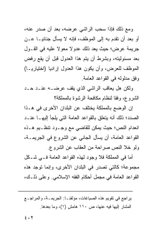 ‫ﻭﻤﻊ ﺫﻟﻙ ﻓﺈﺫﺍ ﺴﺤﺏ ﺍﻟﺭﺍﺸﻲ ﻋﺭﻀﻪ، ﺒﻌﺩ ﺃﻥ ﺼﺩﺭ ﻋﻨﻪ،‬
‫ﺃﻭ ﺒﻌﺩ ﺃﻥ ﺘﻘﺩﻡ ﺒﻪ ﺇﻟﻰ ﺍﻟﻤﻭﻅﻑ، ﻓﺈﻨﻪ ﻻ ﻴﺴﺄل ﺠﻨﺎﺌ ‪‬ـﺎ ﻋـﻥ‬
      ‫ﻴ‬
‫ﺠﺭﻴﻤﺔ ﻋ ‪‬ﺽ؛ ﺤﻴﺙ ‪‬ﻌﺩ ﺫﻟﻙ ﻋﺩﻭﻻ ﻤﻌﻭﻻ ﻋﻠﻴﻪ ﻓﻲ ﺍﻟﻘـﻭل‬
               ‫ﹰ ‪‬ﹰ‬          ‫ﻴ ‪‬‬       ‫ﺭ‬
‫ﺒﻌﺩ ﻤﺴﺌﻭﻟﻴﺘﻪ، ﻭﺒﺸﺭﻁ ﺃﻥ ﻴﺘﻡ ﻫﺫﺍ ﺍﻟﻌﺩﻭل ﻗﺒل ﺃﻥ ﻴﻘﻊ ﺭﻓﺽ‬
‫ﺍﻟﻤﻭﻅﻑ ﻟﻠﻌﺭﺽ، ﻭﺃﻥ ﻴﻜﻭﻥ ﻫﺫﺍ ﺍﻟﻌﺩﻭل ﺇﺭﺍﺩ ‪‬ﺎ )ﺍﺨﺘﻴﺎﺭ ‪‬ـﺎ(‬
   ‫ﻴ‬          ‫ﻴ‬
                              ‫ﻭﻓﹾﻕ ﻤﺩﻟﻭﻟﻪ ﻓﻲ ﺍﻟﻘﻭﺍﻋﺩ ﺍﻟﻌﺎﻤﺔ.‬
‫ﻭﻟﻜﻥ ﻫل ﻴﻌﺎﻗﺏ ﺍﻟﺭﺍﺸﻲ ﺍﻟﺫﻱ ﻴﻘﻑ ﻋﺭﻀـﻪ ﻋﻨـﺩ ﺤـﺩ‬
               ‫ﺍﻟﺸﺭﻭﻉ، ﻭﻓ ﹰﺎ ﻟﻨﻅﺎﻡ ﻤﻜﺎﻓﺤﺔ ﺍﻟﺭﺸﻭﺓ ﺒﺎﻟﻤﻤﻠﻜﺔ؟‬
                                              ‫ﻘ‬
‫ﺇﻥ ﺍﻟﻭﻀﻊ ﺒﺎﻟﻤﻤﻠﻜﺔ ﻴﺨﺘﻠﻑ ﻋﻥ ﺍﻟﺒﻠﺩﺍﻥ ﺍﻷﺨﺭﻯ ﻓﻲ ﻫـﺫﺍ‬
‫ﺍﻟﺼﺩﺩ؛ ﺫﻟﻙ ﺃﻨﻪ ﻴﺘﻌﻠﻕ ﺒﺎﻟﻘﻭﺍﻋﺩ ﺍﻟﻌﺎﻤﺔ ﺍﻟﺘﻲ ﻴﻠﺠﺄ ﺇﻟﻴﻬـﺎ ﻋﻨـﺩ‬
‫ﺍﻨﻌﺩﺍﻡ ﺍﻟﻨﺹ؛ ﺤﻴﺙ ﻴﻤﻜﻥ ﻟﻠﻘﺎﻀﻲ ﻤﻊ ﻭﺠـﻭﺩ ﺘﻨﻅـﻴﻡ ﻫـﺫﻩ‬
‫ﺍﻟﻘﻭﺍﻋﺩ ﺍﻟﻌﺎﻤﺔ، ﺃﻥ ﻴﺴﺄل ﺍﻟﺠﺎﻨﻲ ﻋﻥ ﺍﻟﺸﺭﻭﻉ ﻓﻲ ﺍﻟﺠﺭﻴﻤـﺔ،‬
            ‫ﻭﻟﻭ ﺨﻼ ﺍﻟﻨﺹ ﺼﺭﺍﺤﺔ ﻤﻥ ﺍﻟﻌﻘﺎﺏ ﻋﻥ ﺍﻟﺸﺭﻭﻉ.‬
‫ﺃﻤﺎ ﻓﻲ ﺍﻟﻤﻤﻠﻜﺔ ﻓﻼ ﻭﺠﻭﺩ ﻟﻬﺫﻩ ﺍﻟﻘﻭﺍﻋﺩ ﺍﻟﻌﺎﻤﺔ ﻓـﻲ ﺸـﻜل‬
‫ﻤﺠﻤﻭﻋﺔ؛ ﻜﺎﻟﺘﻲ ﺘﺼﺩﺭ ﻓﻲ ﺍﻟﺒﻠﺩﺍﻥ ﺍﻷﺨﺭﻯ، ﻭﺇﻨﻤﺎ ﺘﻭﺠﺩ ﻫﺫﻩ‬
‫ﺍﻟﻘﻭﺍﻋﺩ ﺍﻟﻌﺎﻤﺔ ﻓﻲ ‪‬ﺠﻤل ﺃﺤﻜﺎﻡ ﺍﻟﻔﻘﻪ ﺍﻹﺴﻼﻤﻲ. ﻭﻋﻠﻰ ﺫﻟـﻙ،‬
                                  ‫ﻤ‬


‫ﻴﺭﺍﺠﻊ ﻓﻲ ﺘﻘﻭﻴﻡ ﻫﺫﻩ ﺍﻟﺼﻴﺎﻏﺎﺕ، ﻤﺅﻟﻔﻨـﺎ: ﺍﻟﺠﺭﻴﻤـﺔ، ﻭﺍﻟﻤﺭﺍﺠـﻊ‬
        ‫ﺍﻟﻤﺸﺎﺭ ﺇﻟﻴﻬﺎ ﻓﻴﻪ ﻋﻨﻬﺎ، ﺹ ٠١١ ﻫﺎﻤﺵ )١(، ﻭﻤﺎ ﺒﻌﺩﻫﺎ.‬

‫٢٠٤‬
 