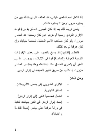 ‫ﺇﺫﺍ ﺍﻨﺘﺤل ﺍﺴﻡ ﺸﺨﺹ ﺨﻴﺎﻟﻲ، ﻓﻘﺩ ﺍﺨﺘﻠﻑ ﺍﻟﺭﺃﻱ ﺒﺸﺄﻨﻪ ﺒﻴﻥ ﻤﻥ‬
                        ‫ﻴﻌﺘﺒﺭﻩ ﻤﺯﻭ ‪‬ﺍ ﻭﻤﻥ ﻻ ﻴﻌﺘﺒﺭﻩ ﻜﺫﻟﻙ.‬
                                            ‫ﺭ‬
‫ﻭﻨﺤﻥ ﻨﺭﺒﻁ ﺫﻟﻙ ﺒﻤﺎ ﺇﺫﺍ ﻜﺎﻥ ﺍﻟﻤﺤﺭﺭ ﺍﻟـﺫﻱ ﻴﻔـﺭﻍ ﻓﻴـﻪ‬
‫ﺍﻹﻗﺭﺍﺭ ﺍﻟﻔﺭﺩﻱ ﺭﺴﻤ ‪‬ﺎ ﺃﻡ ‪‬ﺭﻓ ‪‬ﺎ. ﻓﺈﻥ ﻜﺎﻥ ﺭﺴﻤ ‪‬ﺎ؛ ﻋ ‪ ‬ﺍﻟﻤ ِـﺭ‬
‫ﻴ ‪‬ﺩ ‪‬ﻘ ‪‬‬                     ‫ﻴ ﻋ ﻴ‬
‫ﻤﺯﻭ ‪‬ﺍ، ﻭﻟﻭ ﻜﺎﻥ ﺼﺎﺤﺏ ﺍﻻﺴﻡ ﺍﻟﻤﻨﺘﺤل ﺸﺨ ‪‬ﺎ ﺨﻴﺎﻟ ‪‬ﺎ، ﻭﺇﻥ‬
      ‫ﻴ‬       ‫ﺼ‬                                ‫ﺭ‬
                                    ‫ﻜﺎﻥ ﻋﺭﻓ ‪‬ﺎ ﻟﻡ ﻴﻌﺩ ﻜﺫﻟﻙ.‬
                                                  ‫ﻴ‬
‫ﻓﺎﻟﻨﻅﺎﻡ )ﺍﻟﻘﺎﻨﻭﻥ( ﻗﺩ ‪‬ﺴﺒﻎ ﺒﺎﻟﻨﺹ، ﻋﻠﻰ ﺒﻌﺽ ﺍﻹﻗﺭﺍﺭﺍﺕ‬
                           ‫ﻴ‬
‫ﺍﻟﻔﺭﺩﻴﺔ ﺍﻟﻌﺭﻓﻴﺔ )ﺍﻟﺨﺎﺼﺔ( ﻗﻭﺓ ﻓﻲ ﺍﻹﺜﺒﺎﺕ، ﻭﻴﻭﺠـﺏ ﻋﻠـﻰ‬
‫ﺍﻟﻤﻘ ‪ ‬ﺃﻥ ﻴﺘﺤ ‪‬ﻯ ﺍﻟﺼﺩﻕ ﻋﻨﺩ ﺇﻋﺩﺍﺩﻫﺎ، ﻭﻫﻨﺎ ﻴﻌﺘﺒـﺭ ﺍﻟﻤﻘـﺭ‬
                                       ‫ﺭ‬        ‫‪ِ ‬ﺭ‬
  ‫ﻤﺯﻭ ‪‬ﺍ، ﺇﺫﺍ ﻜﺫﺏ ﻋﻥ ﻁﺭﻴﻕ ﺘﻐﻴﻴﺭ ﺍﻟﺤﻘﻴﻘﺔ ﻓﻲ ﺇﻗﺭﺍﺭ ﻓﺭﺩﻱ.‬
                                                 ‫ﺭ‬

                                                 ‫ﻭﻤﻥ ﺫﻟﻙ:‬
‫ﺍﻹﻗﺭﺍﺭ ﺍﻟﻀﺭﻴﺒﻲ )ﻓﻲ ﺒﻌﺽ ﺍﻟﺘﺸﺭﻴﻌﺎﺕ(.‬           ‫-‬
                         ‫ﺍﻟﺩﻓﺎﺘﺭ ﺍﻟﺘﺠﺎﺭﻴﺔ.‬   ‫-‬
 ‫ﺍﻨﺘﺤﺎل ﺸﺨﺼﻴﺔ ﺍﻟﻐﻴﺭ )ﻓﻲ ﺇﻗﺭﺍﺭ ﻓﺭﺩﻱ(.‬         ‫-‬
‫ﺇﺴﻨﺎﺩ ﺇﻗﺭﺍﺭ ﻓﺭﺩﻱ ﺇﻟﻰ ﺍﻟﻐﻴﺭ ﺒﺒﻴﺎﻨﺎﺕ ﻜﺎﺫﺒﺔ‬     ‫-‬
‫ﻓﻲ ﻭﺭﻗﺔ ﻤﻭﻗﻌﺔ ﻋﻠﻰ ﺒﻴﺎﺽ )ﺨﻴﺎﻨﺔ ﻟﻠﺜﻘـﺔ‬
                               ‫ﻭﺍﻷﻤﺎﻨﺔ(.‬



‫٠٤‬
 