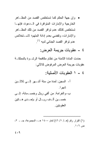 ‫• ﻭﺇﻥ ﺠﻬﺔ ﺍﻟﺤﻜﻡ ﻜﻤﺎ ﺘﺴﺘﺨﻠﺹ ﺍﻟﻘﺼﺩ ﻤﻥ ﺍﻟﻤﻅـﺎﻫﺭ‬
‫ﺍﻟﺨﺎﺭﺠﻴﺔ ﻭﺍﻹﻤﺎﺭﺍﺕ ﺍﻟﻤﺘﻭﺍﻓﺭﺓ ﻓﻲ ﺍﻟـﺩﻋﻭﺓ، ﻓﺈﻨﻬـﺎ‬
‫ﺘﺴﺘﺨﻠﺹ ﻜﺫﻟﻙ ﻋﺩﻡ ﺘﻭﺍﻓﺭ ﺍﻟﻘﺼﺩ ﻤﻥ ﺘﻠﻙ ﺍﻟﻤﻅـﺎﻫﺭ‬
‫ﻭﺍﻹﻤﺎﺭﺍﺕ، ﻭﺘﻘﻀﻲ ﺒﻌﺩﻡ ﺇﺩﺍﻨﺔ ﺍﻟﻤﺘﻬﻡ؛ ﻻﺴـﺘﺨﻼﺹ‬
                 ‫ﻋﺩﻡ ﺘﻭﺍﻓﺭ ﺍﻟﻘﺼﺩ ﺍﻟﺠﻨﺎﺌﻲ ﻟﺩﻴﻪ )١(.‬

                    ‫٤ - ﻋﻘﻭﺒﺎﺕ ﺠﺭﻴﻤﺔ ﺍﻟﻌﺭﺽ:‬
‫ﺤﺩﺩﺕ ﺍﻟﻤﺎﺩﺓ ﺍﻟﺜﺎﻤﻨﺔ ﻤﻥ ﻨﻅﺎﻡ ﻤﻜﺎﻓﺤﺔ ﺍﻟﺭﺸـﻭﺓ ﺒﺎﻟﻤﻤﻠﻜـﺔ‬
                 ‫ﻋﻘﻭﺒﺎﺕ ﺠﺭﻴﻤﺔ ﺍﻟﻌﺭﺽ ﺍﻟﻤﺭﻓﻭﺽ ﻜﺎﻵﺘﻲ:‬

                         ‫٤ - ١ ﺍﻟﻌﻘﻭﺒﺎﺕ ﺍﻷﺼﻠﻴﺔ:‬
‫ﺃ- ﺍﻟﺴﺠﻥ: ﻟﻤﺩﺓ ﻤﻥ ﺴﺘﺔ ﺃﺸـﻬﺭ ﺇﻟـﻰ ﺜﻼﺜـﻴﻥ‬
                                    ‫ﺸﻬ ‪‬ﺍ.‬
                                      ‫ﺭ‬
‫ﺏ- ﻭﺍﻟﻐﺭﺍﻤﺔ: ﻤﻥ ﺃﻟﻔﻲ ﺭﻴﺎل ﻭﺨﻤﺴـﻤﺎﺌﺔ، ﺇﻟـﻰ‬
‫ﺨﻤﺴـﻴﻥ ﺃﻟـﻑ ﺭﻴـﺎل ﺃﻭ ﺒﺈﺤـﺩﻯ ﻫـﺎﺘﻴﻥ‬
    ‫ـ‬    ‫ـ‬         ‫ـ‬    ‫ـ‬     ‫ـ‬
                                ‫ﺍﻟﻌﻘﻭﺒﺘﻴﻥ.‬



‫)١( ﺍﻟﻘﺭﺍﺭ ﺭﻗﻡ )ﻫـ/ ١/ ٦٤( ﻟﻌﺎﻡ ٠٠٤١ ﻫـ، ﺍﻟﻤﺠﻤﻭﻋﺔ، ﺠــ ٢،‬
                                                 ‫ﺹ ٦٠١.‬

‫٩٠٤‬
 