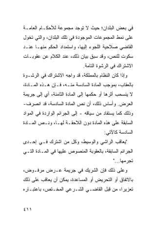 ‫ﻓﻲ ﺒﻌﺽ ﺍﻟﺒﻠﺩﺍﻥ؛ ﺤﻴﺙ ﻻ ﺘﻭﺠﺩ ﻤﺠﻤﻭﻋﺔ ﻟﻸﺤﻜـﺎﻡ ﺍﻟﻌﺎﻤـﺔ‬
‫ﻋﻠﻰ ﻨﻤﻁ ﺍﻟﻤﺠﻤﻭﻋﺎﺕ ﺍﻟﻤﻭﺠﻭﺩﺓ ﻓﻲ ﺘﻠﻙ ﺍﻟﺒﻠﺩﺍﻥ، ﻭﺍﻟﺘﻲ ﺘﺨ ‪‬ل‬
 ‫ﻭ‬
‫ﺍﻟﻘﺎﻀﻲ ﺼﻼﺤﻴﺔ ﺍﻟﻠﺠﻭﺀ ﺇﻟﻴﻬﺎ، ﻭﺍﺴﺘﻤﺩﺍﺩ ﺍﻟﺤﻜﻡ ﻤﻨﻬـﺎ ﻋﻨـﺩ‬
‫ﺴﻜﻭﺕ ﻟﻠﻨﺹ، ﻭﻗﺩ ﺴﺒﻕ ﺒﻴﺎﻥ ﺫﻟﻙ، ﻋﻨﺩ ﺍﻟﻜﻼﻡ ﻋﻥ ﻋﻘﻭﺒـﺎﺕ‬
                              ‫ﺍﻻﺸﺘﺭﺍﻙ ﻓﻲ ﺍﻟﺭﺸﻭﺓ ﺍﻟﺘﺎﻤﺔ.‬
‫ﻭﺇﺫﺍ ﻜﺎﻥ ﺍﻟﻨﻅﺎﻡ ﺒﺎﻟﻤﻤﻠﻜﺔ، ﻗﺩ ﻭﺍﺠﻪ ﺍﻻﺸﺘﺭﺍﻙ ﻓﻲ ﺍﻟﺭﺸـﻭﺓ‬
‫ﺒﺎﻟﻌﻘﺎﺏ، ﺒﻤﻭﺠﺏ ﺍﻟﻤﺎﺩﺓ ﺍﻟﺴﺎﺩﺴﺔ ﻤﻨـﻪ، ﻓـﺈﻥ ﻫـﺫﻩ ﺍﻟﻤـﺎﺩﺓ،‬
‫ﻻ ﻴﻨﺴﺤﺏ ﺃﺜﺭﻫﺎ ﺃﻭ ﺤﻜﻤﻬﺎ ﺇﻟﻰ ﺍﻟﻤﺎﺩﺓ ﺍﻟﺜﺎﻤﻨﺔ، ﺃﻱ ﺇﻟﻰ ﺠﺭﻴﻤﺔ‬
‫ﺍﻟﻌﺭﺽ. ﻭﺃﺴﺎﺱ ﺫﻟﻙ، ﺃﻥ ﻨﺹ ﺍﻟﻤﺎﺩﺓ ﺍﻟﺴﺎﺩﺴﺔ، ﻗﺩ ﺍﻨﺼﺭﻑ-‬
‫ﻭﺫﻟﻙ ﻜﻤﺎ ﻴﺴﺘﻔﺎﺩ ﻤﻥ ﺴﻴﺎﻗﻪ - ﺇﻟﻰ ﺍﻟﺠﺭﺍﺌﻡ ﺍﻟﻭﺍﺭﺩﺓ ﻓﻲ ﺍﻟﻤﻭﺍﺩ‬
‫ﺍﻟﺴﺎﺒﻘﺔ ﻋﻠﻰ ﻫﺫﻩ ﺍﻟﻤﺎﺩﺓ ﺩﻭﻥ ﺍﻟﻼﺤﻘـﺔ ﻟﻬـﺎ، ﻭﻨـﺹ ﺍﻟﻤـﺎﺩﺓ‬
                                         ‫ﺍﻟﺴﺎﺩﺴﺔ ﻜﺎﻵﺘﻲ:‬
‫"ﻴﻌﺎﻗﺏ ﺍﻟﺭﺍﺸﻲ ﻭﺍﻟﻭﺴﻴﻁ، ﻭﻜل ﻤﻥ ﺍﺸﺘﺭﻙ ﻓـﻲ ﺇﺤـﺩﻯ‬
‫ﺍﻟﺠﺭﺍﺌﻡ ﺍﻟﺴﺎﺒﻘﺔ، ﺒﺎﻟﻌﻘﻭﺒﺔ ﺍﻟﻤﻨﺼﻭﺹ ﻋﻠﻴﻬﺎ ﻓﻲ ﺍﻟﻤـﺎﺩﺓ ﺍﻟﺘـﻲ‬
                                             ‫ﺘﺠﺭﻤﻬﺎ..."‬
‫ﻭﻋﻠﻰ ﺫﻟﻙ ﻓﺈﻥ ﺍﻟﺸﺭﻴﻙ ﻓﻲ ﺠﺭﻴﻤﺔ ﻋـﺭﺽ ﻤﺭﻓـﻭﺽ،‬
‫ﺒﺎﻻﺘﻔﺎﻕ ﺃﻭ ﺍﻟﺘﺤﺭﻴﺽ ﺃﻭ ﺍﻟﻤﺴﺎﻋﺩﺓ، ﻴﻤﻜﻥ ﺃﻥ ﻴﻌﺎﻗﺏ ﻋﻠﻰ ﺫﻟﻙ‬
‫ﺘﻌﺯﻴ ‪‬ﺍ، ﻤﻥ ِﺒل ﺍﻟﻘﺎﻀـﻲ ﺍﻟﺸـﺭﻋﻲ ﺍﻟﻤﺨـﺘﺹ، ﺒﺎﻋﺘﺒـﺎﺭﻩ‬
                                     ‫ﻗ‬      ‫ﺭ‬


‫١١٤‬
 