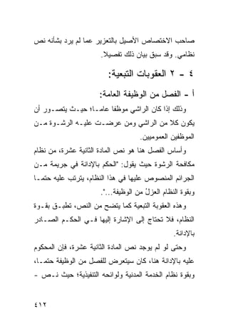 ‫ﺼﺎﺤﺏ ﺍﻻﺨﺘﺼﺎﺹ ﺍﻷﺼﻴل ﺒﺎﻟﺘﻌﺯﻴﺭ ﻋﻤﺎ ﻟﻡ ﻴﺭﺩ ﺒﺸﺄﻨﻪ ﻨﺹ‬
                      ‫ﻨﻅﺎﻤﻲ. ﻭﻗﺩ ﺴﺒﻕ ﺒﻴﺎﻥ ﺫﻟﻙ ﺘﻔﺼﻴﻼ.‬
                       ‫ﹰ‬

                        ‫٤ - ٢ ﺍﻟﻌﻘﻭﺒﺎﺕ ﺍﻟﺘﺒﻌﻴﺔ:‬
                      ‫ﺃ - ﺍﻟﻔﺼل ﻤﻥ ﺍﻟﻭﻅﻴﻔﺔ ﺍﻟﻌﺎﻤﺔ:‬
‫ﻭﺫﻟﻙ ﺇﺫﺍ ﻜﺎﻥ ﺍﻟﺭﺍﺸﻲ ﻤﻭﻅ ﹰﺎ ﻋﺎ ‪‬ـﺎ؛ ﺤﻴـﺙ ﻴﺘﺼـﻭﺭ ﺃﻥ‬
                  ‫ﻔ ﻤ‬
‫ﻴﻜﻭﻥ ﻜﻼ ﻤﻥ ﺍﻟﺭﺍﺸﻲ ﻭﻤﻥ ‪‬ﺭﻀـﺕ ﻋﻠﻴـﻪ ﺍﻟﺭﺸـﻭﺓ ﻤـﻥ‬
                      ‫ﻋ‬               ‫ﹰ‬
                                    ‫ﺍﻟﻤﻭﻅﻔﻴﻥ ﺍﻟﻌﻤﻭﻤﻴﻴﻥ.‬
‫ﻭﺃﺴﺎﺱ ﺍﻟﻔﺼل ﻫﻨﺎ ﻫﻭ ﻨﺹ ﺍﻟﻤﺎﺩﺓ ﺍﻟﺜﺎﻨﻴﺔ ﻋﺸﺭﺓ، ﻤﻥ ﻨﻅﺎﻡ‬
‫ﻤﻜﺎﻓﺤﺔ ﺍﻟﺭﺸﻭﺓ ﺤﻴﺙ ﻴﻘﻭل: "ﺍﻟﺤﻜﻡ ﺒﺎﻹﺩﺍﻨﺔ ﻓﻲ ﺠﺭﻴﻤﺔ ﻤـﻥ‬
‫ﺍﻟﺠﺭﺍﺌﻡ ﺍﻟﻤﻨﺼﻭﺹ ﻋﻠﻴﻬﺎ ﻓﻲ ﻫﺫﺍ ﺍﻟﻨﻅﺎﻡ، ﻴﺘﺭﺘﺏ ﻋﻠﻴﻪ ﺤﺘ ‪‬ـﺎ‬
  ‫ﻤ‬
                      ‫ﻭﺒﻘﻭﺓ ﺍﻟﻨﻅﺎﻡ ﺍﻟﻌﺯل ﻤﻥ ﺍﻟﻭﻅﻴﻔﺔ...".‬
                                      ‫ُ‬
‫ﻭﻫﺫﻩ ﺍﻟﻌﻘﻭﺒﺔ ﺍﻟﺘﺒﻌﻴﺔ ﻜﻤﺎ ﻴﺘﻀﺢ ﻤﻥ ﺍﻟﻨﺹ، ﺘﻁﺒـﻕ ﺒﻘـﻭﺓ‬
‫ﺍﻟﻨﻅﺎﻡ، ﻓﻼ ﺘﺤﺘﺎﺝ ﺇﻟﻰ ﺍﻹﺸﺎﺭﺓ ﺇﻟﻴﻬﺎ ﻓـﻲ ﺍﻟﺤﻜـﻡ ﺍﻟﺼـﺎﺩﺭ‬
                                                ‫ﺒﺎﻹﺩﺍﻨﺔ.‬
‫ﻭﺤﺘﻰ ﻟﻭ ﻟﻡ ﻴﻭﺠﺩ ﻨﺹ ﺍﻟﻤﺎﺩﺓ ﺍﻟﺜﺎﻨﻴﺔ ﻋﺸﺭﺓ، ﻓﺈﻥ ﺍﻟﻤﺤﻜﻭﻡ‬
‫ﻋﻠﻴﻪ ﺒﺎﻹﺩﺍﻨﺔ ﻫﻨﺎ، ﻜﺎﻥ ﺴﻴﺘﻌﺭﺽ ﻟﻠﻔﺼل ﻤﻥ ﺍﻟﻭﻅﻴﻔﺔ ﺤﺘ ‪‬ـﺎ،‬
   ‫ﻤ‬
‫ﻭﺒﻘﻭﺓ ﻨﻅﺎﻡ ﺍﻟﺨﺩﻤﺔ ﺍﻟﻤﺩﻨﻴﺔ ﻭﻟﻭﺍﺌﺤﻪ ﺍﻟﺘﻨﻔﻴﺫﻴﺔ؛ ﺤﻴﺙ ﻨـﺹ -‬


‫٢١٤‬
 