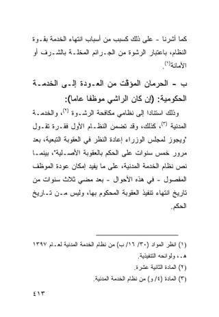 ‫ﻜﻤﺎ ﺃﺸﺭﻨﺎ - ﻋﻠﻰ ﺫﻟﻙ ﻜﺴﺒﺏ ﻤﻥ ﺃﺴﺒﺎﺏ ﺍﻨﺘﻬﺎﺀ ﺍﻟﺨﺩﻤﺔ ﺒﻘـﻭﺓ‬
‫ﺍﻟﻨﻅﺎﻡ، ﺒﺎﻋﺘﺒﺎﺭ ﺍﻟﺭﺸﻭﺓ ﻤﻥ ﺍﻟﺠـﺭﺍﺌﻡ ﺍﻟﻤﺨﻠـﺔ ﺒﺎﻟﺸـﺭﻑ ﺃﻭ‬
                                                      ‫ﺍﻷﻤﺎﻨﺔ)١(.‬

‫ﺏ - ﺍﻟﺤﺭﻤﺎﻥ ﺍﻟﻤﺅ ﱠﺕ ﻤﻥ ﺍﻟﻌـﻭﺩﺓ ﺇﻟـﻰ ﺍﻟﺨﺩﻤـﺔ‬
                         ‫ﻗ‬
            ‫ﺍﻟﺤﻜﻭﻤﻴﺔ: )ﺇﻥ ﻜﺎﻥ ﺍﻟﺭﺍﺸﻲ ﻤﻭﻅ ﹰﺎ ﻋﺎ ‪‬ﺎ(:‬
               ‫ﻔ ﻤ‬
‫ﻭﺫﻟﻙ ﺍﺴﺘﻨﺎ ‪‬ﺍ ﺇﻟﻰ ﻨﻅﺎﻤﻲ ﻤﻜﺎﻓﺤﺔ ﺍﻟﺭﺸـﻭﺓ )٢(، ﻭﺍﻟﺨﺩﻤـﺔ‬
                                        ‫ﺩ‬
‫ﺍﻟﻤﺩﻨﻴﺔ )٣(، ﻜﺫﻟﻙ، ﻭﻗﺩ ﺘﻀ ‪‬ﻥ ﺍﻟﻨﻅـﺎﻡ ﺍﻷ ‪‬ل ﻓﻘـﺭﺓ ﺘﻘـﻭل‬
             ‫ﻭ‬             ‫ﻤ‬
‫"ﻭﻴﺠﻭﺯ ﻟﻤﺠﻠﺱ ﺍﻟﻭﺯﺭﺍﺀ ﺇﻋﺎﺩﺓ ﺍﻟﻨﻅﺭ ﻓﻲ ﺍﻟﻌﻘﻭﺒﺔ ﺍﻟﺘﺒﻌﻴﺔ، ﺒﻌﺩ‬
‫ﻤﺭﻭﺭ ﺨﻤﺱ ﺴﻨﻭﺍﺕ ﻋﻠﻰ ﺍﻟﺤﻜﻡ ﺒﺎﻟﻌﻘﻭﺒﺔ ﺍﻷﺼـﻠﻴﺔ"، ﺒﻴﻨﻤـﺎ‬
‫ﻨﺹ ﻨﻅﺎﻡ ﺍﻟﺨﺩﻤﺔ ﺍﻟﻤﺩﻨﻴﺔ، ﻋﻠﻰ ﻤﺎ ﻴﻔﻴﺩ ﺇﻤﻜﺎﻥ ﻋﻭﺩﺓ ﺍﻟﻤﻭﻅﻑ‬
‫ﺍﻟﻤﻔﺼﻭل - ﻓﻲ ﻫﺫﻩ ﺍﻷﺤﻭﺍل - ﺒﻌﺩ ﻤﻀﻲ ﺜﻼﺙ ﺴﻨﻭﺍﺕ ﻤﻥ‬
‫ﺘﺎﺭﻴﺦ ﺍﻨﺘﻬﺎﺀ ﺘﻨﻔﻴﺫ ﺍﻟﻌﻘﻭﺒﺔ ﺍﻟﻤﺤﻜﻭﻡ ﺒﻬﺎ، ﻭﻟﻴﺱ ﻤـﻥ ﺘـﺎﺭﻴﺦ‬
                                                         ‫ﺍﻟﺤﻜﻡ.‬



‫)١( ﺍﻨﻅﺭ ﺍﻟﻤﻭﺍﺩ )٠٣/ ٦١/ ﺏ( ﻤﻥ ﻨﻅﺎﻡ ﺍﻟﺨﺩﻤﺔ ﺍﻟﻤﺩﻨﻴﺔ ﻟﻌـﺎﻡ ٧٩٣١‬
                                          ‫ﻫـ، ﻭﻟﻭﺍﺌﺤﻪ ﺍﻟﺘﻨﻔﻴﺫﻴﺔ.‬
                                         ‫)٢( ﺍﻟﻤﺎﺩﺓ ﺍﻟﺜﺎﻨﻴﺔ ﻋﺸﺭﺓ.‬
                       ‫)٣( ﺍﻟﻤﺎﺩﺓ )٤/ ﻭ( ﻤﻥ ﻨﻅﺎﻡ ﺍﻟﺨﺩ‪‬ﻤﺔ ﺍﻟﻤﺩﻨﻴﺔ.‬

‫٣١٤‬
 